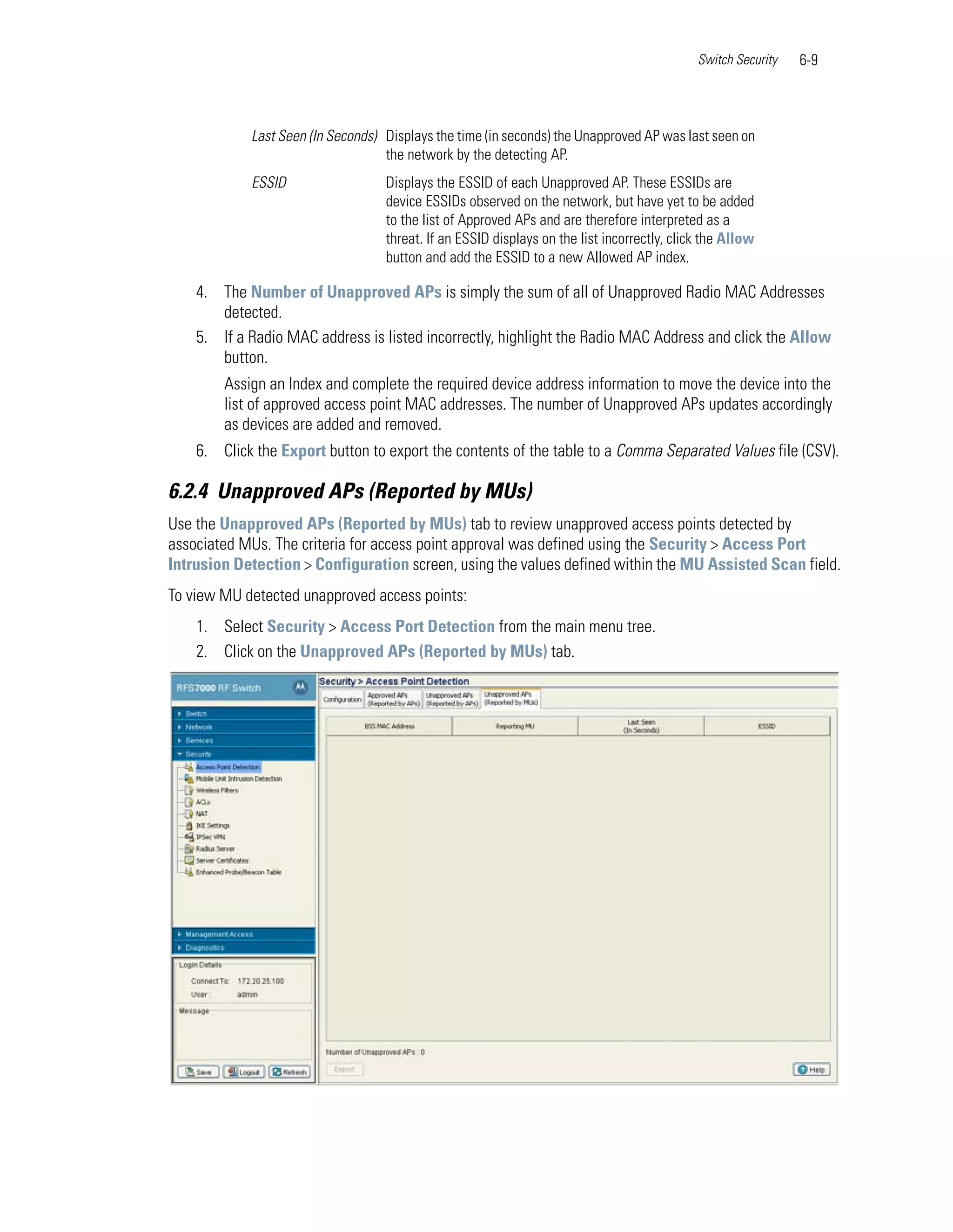 Switch Security   6-9



            Last Seen (In Seconds) Displays the time (in seconds) the Unapproved AP was last seen on
                                   the network by the detecting AP.
            ESSID                  Displays the ESSID of each Unapproved AP. These ESSIDs are
                                   device ESSIDs observed on the network, but have yet to be added
                                   to the list of Approved APs and are therefore interpreted as a
                                   threat. If an ESSID displays on the list incorrectly, click the Allow
                                   button and add the ESSID to a new Allowed AP index.

    4. The Number of Unapproved APs is simply the sum of all of Unapproved Radio MAC Addresses
       detected.
    5. If a Radio MAC address is listed incorrectly, highlight the Radio MAC Address and click the Allow
       button.
        Assign an Index and complete the required device address information to move the device into the
        list of approved access point MAC addresses. The number of Unapproved APs updates accordingly
        as devices are added and removed.
    6. Click the Export button to export the contents of the table to a Comma Separated Values file (CSV).

6.2.4 Unapproved APs (Reported by MUs)
Use the Unapproved APs (Reported by MUs) tab to review unapproved access points detected by
associated MUs. The criteria for access point approval was defined using the Security > Access Port
Intrusion Detection > Configuration screen, using the values defined within the MU Assisted Scan field.
To view MU detected unapproved access points:
    1. Select Security > Access Port Detection from the main menu tree.
    2. Click on the Unapproved APs (Reported by MUs) tab.
 