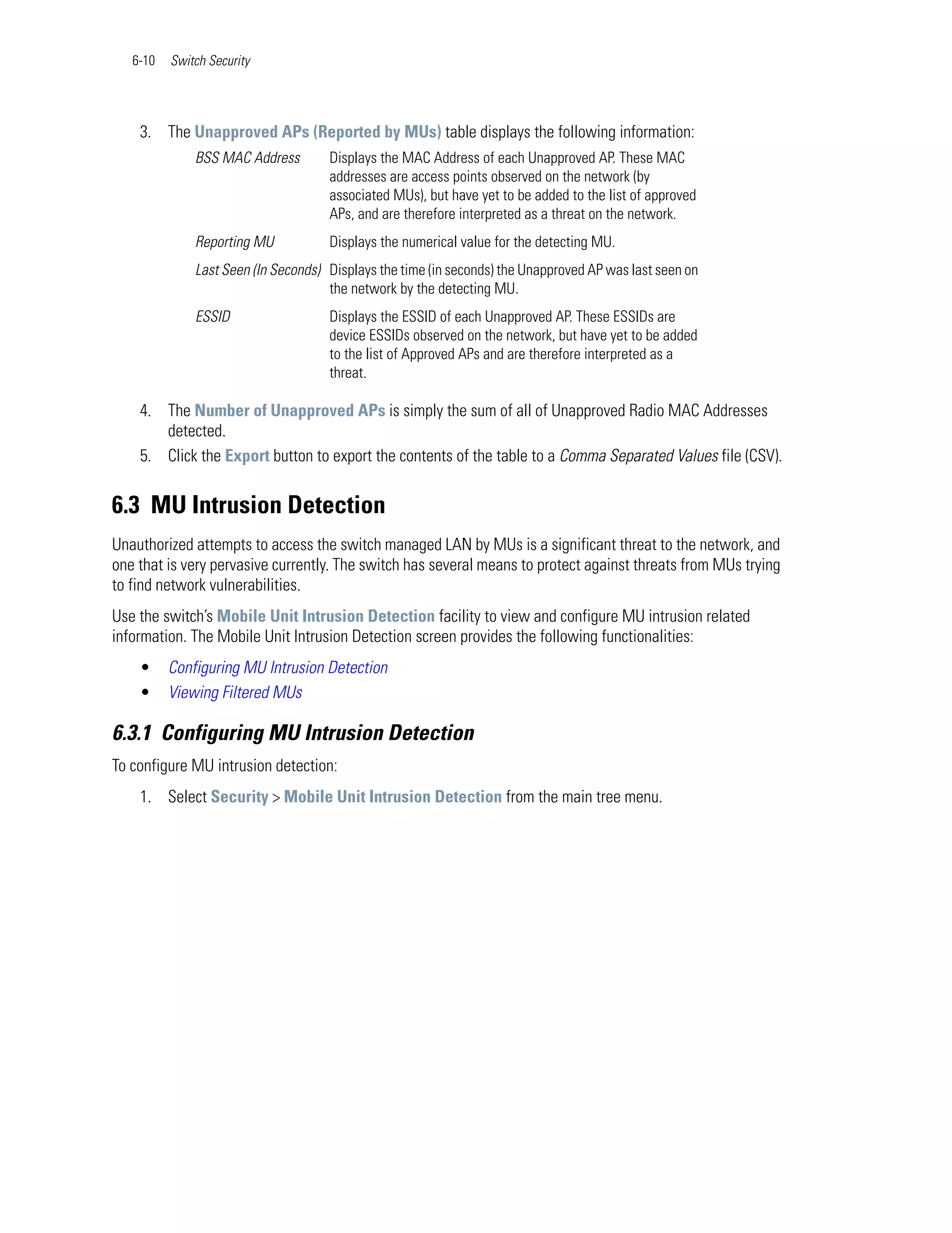 6-10   Switch Security




    3. The Unapproved APs (Reported by MUs) table displays the following information:
              BSS MAC Address        Displays the MAC Address of each Unapproved AP. These MAC
                                     addresses are access points observed on the network (by
                                     associated MUs), but have yet to be added to the list of approved
                                     APs, and are therefore interpreted as a threat on the network.
              Reporting MU           Displays the numerical value for the detecting MU.
              Last Seen (In Seconds) Displays the time (in seconds) the Unapproved AP was last seen on
                                     the network by the detecting MU.
              ESSID                  Displays the ESSID of each Unapproved AP. These ESSIDs are
                                     device ESSIDs observed on the network, but have yet to be added
                                     to the list of Approved APs and are therefore interpreted as a
                                     threat.

    4. The Number of Unapproved APs is simply the sum of all of Unapproved Radio MAC Addresses
       detected.
    5. Click the Export button to export the contents of the table to a Comma Separated Values file (CSV).


6.3 MU Intrusion Detection
Unauthorized attempts to access the switch managed LAN by MUs is a significant threat to the network, and
one that is very pervasive currently. The switch has several means to protect against threats from MUs trying
to find network vulnerabilities.
Use the switch’s Mobile Unit Intrusion Detection facility to view and configure MU intrusion related
information. The Mobile Unit Intrusion Detection screen provides the following functionalities:
    •     Configuring MU Intrusion Detection
    •     Viewing Filtered MUs

6.3.1 Configuring MU Intrusion Detection
To configure MU intrusion detection:
    1. Select Security > Mobile Unit Intrusion Detection from the main tree menu.
 