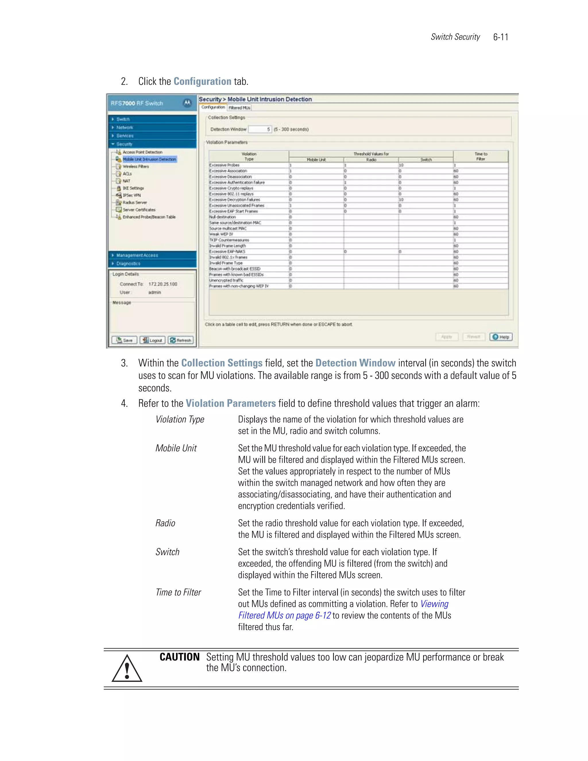 Switch Security   6-11



2. Click the Configuration tab.




3. Within the Collection Settings field, set the Detection Window interval (in seconds) the switch
   uses to scan for MU violations. The available range is from 5 - 300 seconds with a default value of 5
   seconds.
4. Refer to the Violation Parameters field to define threshold values that trigger an alarm:
        Violation Type        Displays the name of the violation for which threshold values are
                              set in the MU, radio and switch columns.
        Mobile Unit           Set the MU threshold value for each violation type. If exceeded, the
                              MU will be filtered and displayed within the Filtered MUs screen.
                              Set the values appropriately in respect to the number of MUs
                              within the switch managed network and how often they are
                              associating/disassociating, and have their authentication and
                              encryption credentials verified.
        Radio                 Set the radio threshold value for each violation type. If exceeded,
                              the MU is filtered and displayed within the Filtered MUs screen.
        Switch                Set the switch’s threshold value for each violation type. If
                              exceeded, the offending MU is filtered (from the switch) and
                              displayed within the Filtered MUs screen.
        Time to Filter        Set the Time to Filter interval (in seconds) the switch uses to filter
                              out MUs defined as committing a violation. Refer to Viewing
                              Filtered MUs on page 6-12 to review the contents of the MUs
                              filtered thus far.


          CAUTION Setting MU threshold values too low can jeopardize MU performance or break
!                 the MU’s connection.
 