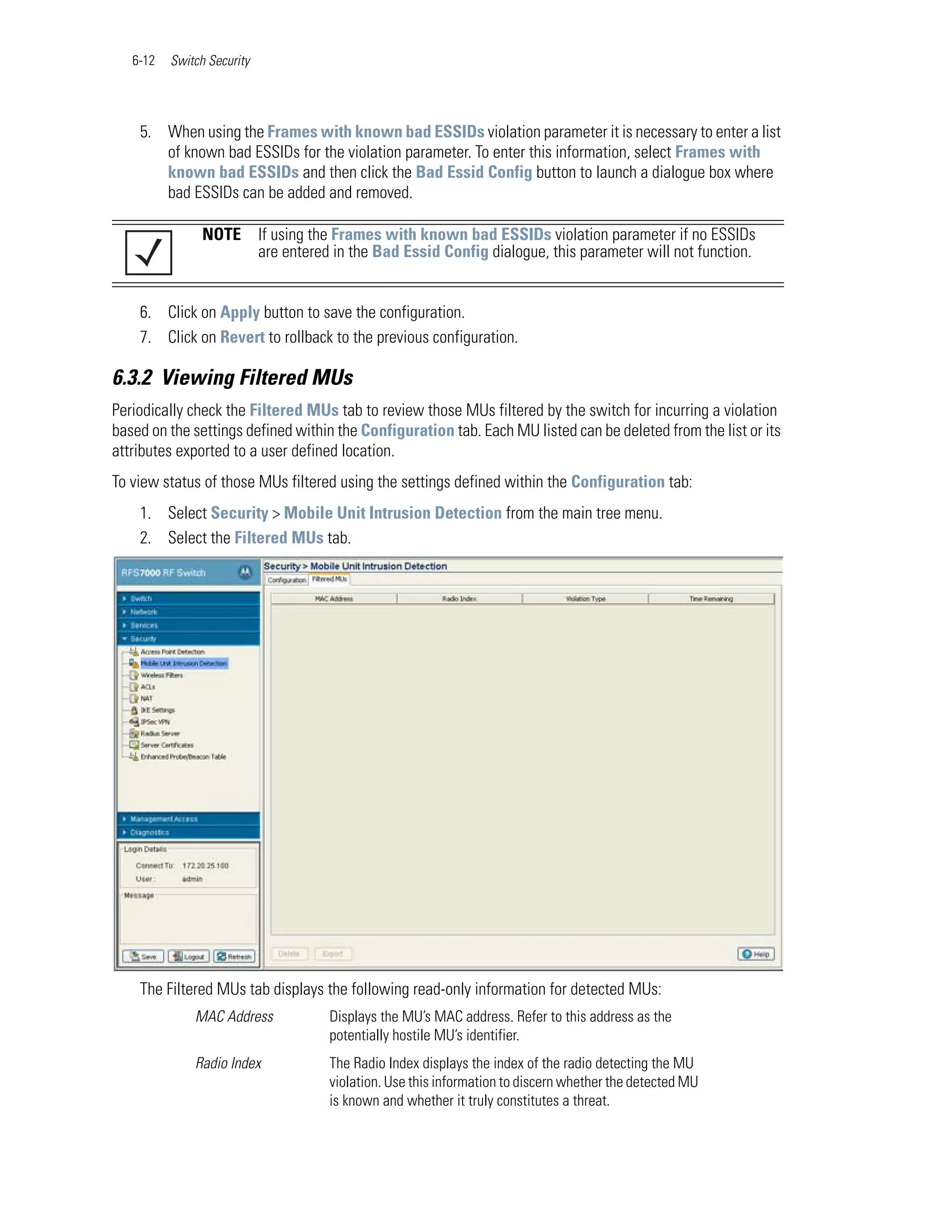 6-12   Switch Security




    5. When using the Frames with known bad ESSIDs violation parameter it is necessary to enter a list
       of known bad ESSIDs for the violation parameter. To enter this information, select Frames with
       known bad ESSIDs and then click the Bad Essid Config button to launch a dialogue box where
       bad ESSIDs can be added and removed.

                NOTE        If using the Frames with known bad ESSIDs violation parameter if no ESSIDs
                            are entered in the Bad Essid Config dialogue, this parameter will not function.


    6. Click on Apply button to save the configuration.
    7. Click on Revert to rollback to the previous configuration.

6.3.2 Viewing Filtered MUs
Periodically check the Filtered MUs tab to review those MUs filtered by the switch for incurring a violation
based on the settings defined within the Configuration tab. Each MU listed can be deleted from the list or its
attributes exported to a user defined location.
To view status of those MUs filtered using the settings defined within the Configuration tab:
    1. Select Security > Mobile Unit Intrusion Detection from the main tree menu.
    2. Select the Filtered MUs tab.




    The Filtered MUs tab displays the following read-only information for detected MUs:
              MAC Address              Displays the MU’s MAC address. Refer to this address as the
                                       potentially hostile MU’s identifier.
              Radio Index              The Radio Index displays the index of the radio detecting the MU
                                       violation. Use this information to discern whether the detected MU
                                       is known and whether it truly constitutes a threat.
 