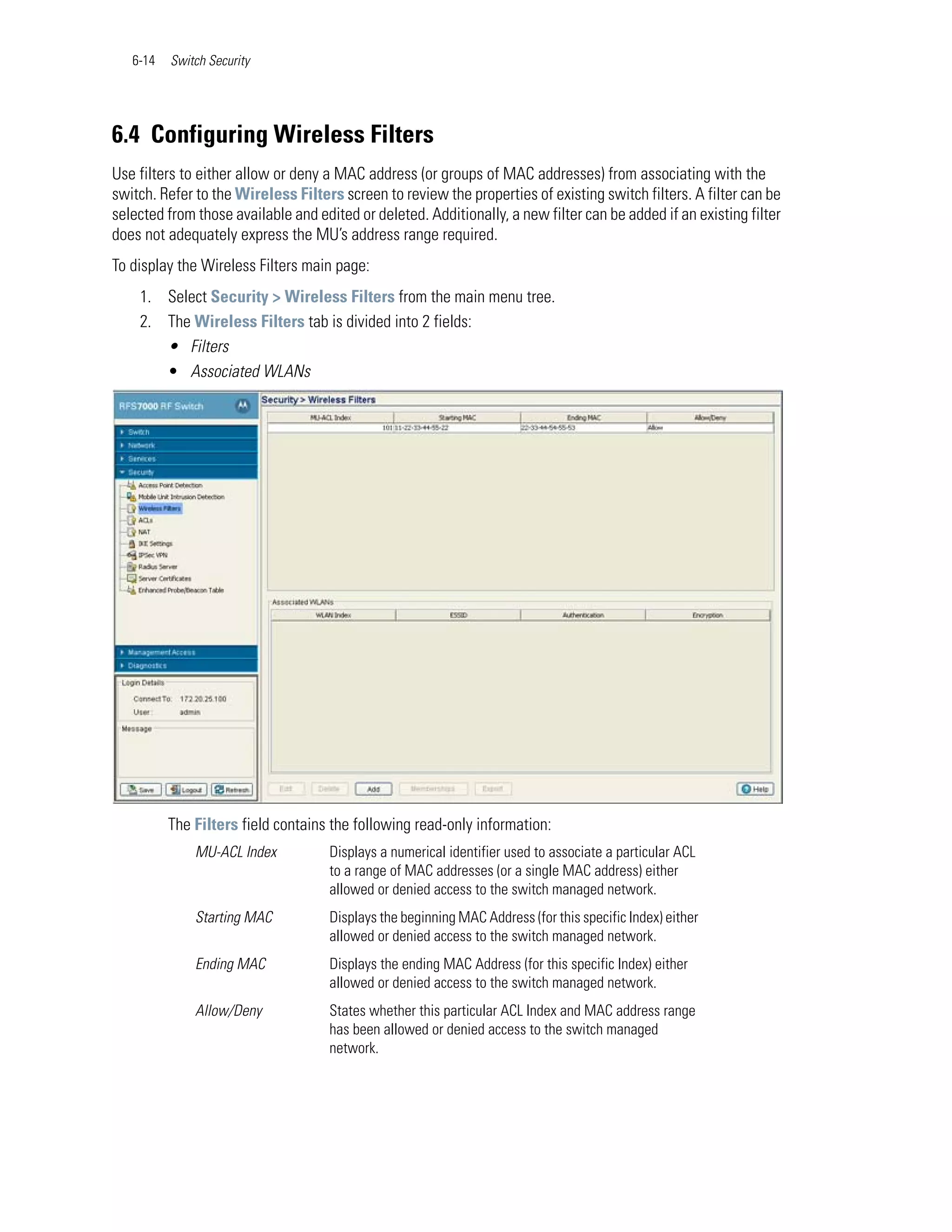 6-14   Switch Security




6.4 Configuring Wireless Filters
Use filters to either allow or deny a MAC address (or groups of MAC addresses) from associating with the
switch. Refer to the Wireless Filters screen to review the properties of existing switch filters. A filter can be
selected from those available and edited or deleted. Additionally, a new filter can be added if an existing filter
does not adequately express the MU’s address range required.
To display the Wireless Filters main page:
    1. Select Security > Wireless Filters from the main menu tree.
    2. The Wireless Filters tab is divided into 2 fields:
       • Filters
       • Associated WLANs




          The Filters field contains the following read-only information:
              MU-ACL Index           Displays a numerical identifier used to associate a particular ACL
                                     to a range of MAC addresses (or a single MAC address) either
                                     allowed or denied access to the switch managed network.
              Starting MAC           Displays the beginning MAC Address (for this specific Index) either
                                     allowed or denied access to the switch managed network.
              Ending MAC             Displays the ending MAC Address (for this specific Index) either
                                     allowed or denied access to the switch managed network.
              Allow/Deny             States whether this particular ACL Index and MAC address range
                                     has been allowed or denied access to the switch managed
                                     network.
 
