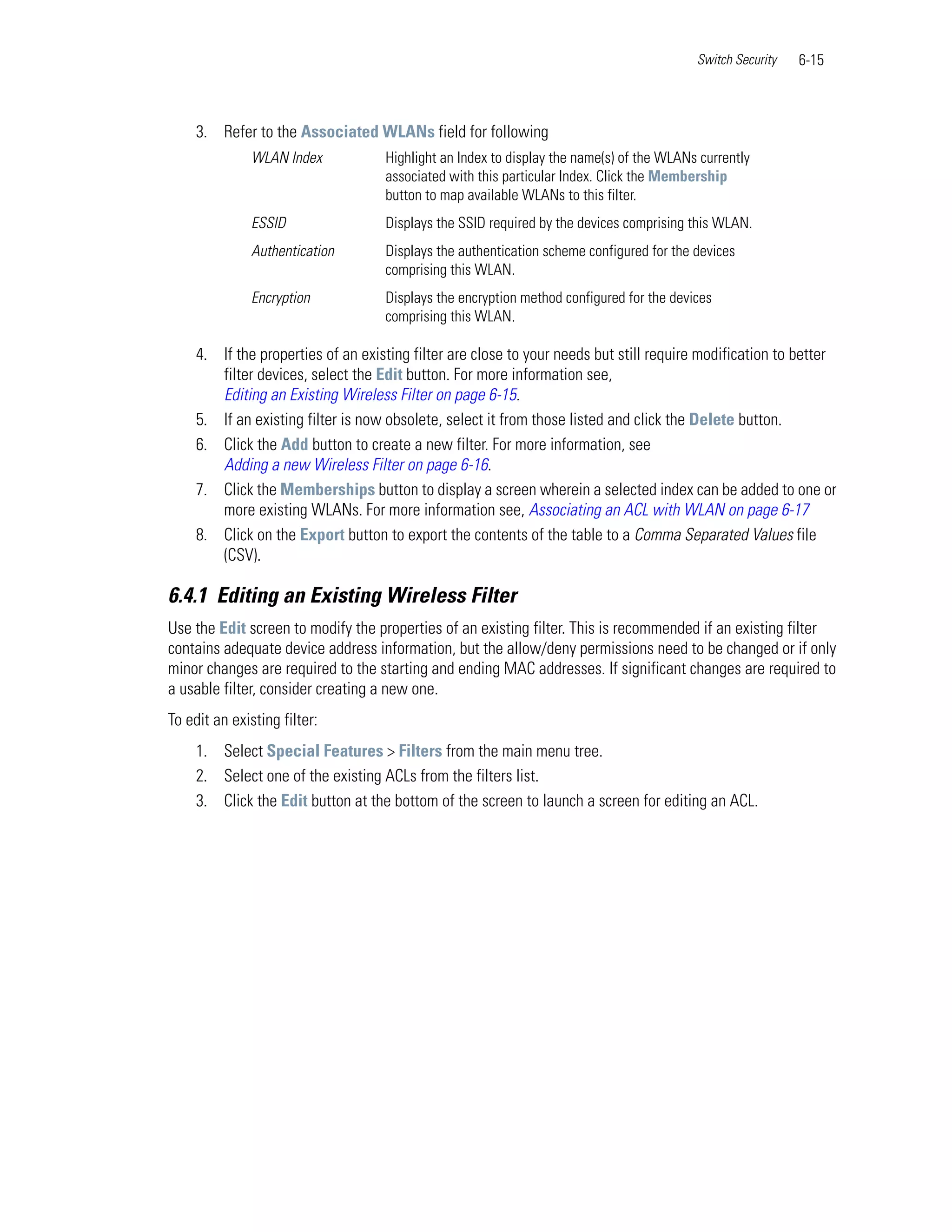Switch Security   6-15



     3. Refer to the Associated WLANs field for following
              WLAN Index            Highlight an Index to display the name(s) of the WLANs currently
                                    associated with this particular Index. Click the Membership
                                    button to map available WLANs to this filter.
              ESSID                 Displays the SSID required by the devices comprising this WLAN.
              Authentication        Displays the authentication scheme configured for the devices
                                    comprising this WLAN.
              Encryption            Displays the encryption method configured for the devices
                                    comprising this WLAN.

     4. If the properties of an existing filter are close to your needs but still require modification to better
        filter devices, select the Edit button. For more information see,
        Editing an Existing Wireless Filter on page 6-15.
     5. If an existing filter is now obsolete, select it from those listed and click the Delete button.
     6. Click the Add button to create a new filter. For more information, see
        Adding a new Wireless Filter on page 6-16.
     7. Click the Memberships button to display a screen wherein a selected index can be added to one or
        more existing WLANs. For more information see, Associating an ACL with WLAN on page 6-17
     8. Click on the Export button to export the contents of the table to a Comma Separated Values file
        (CSV).

6.4.1 Editing an Existing Wireless Filter
Use the Edit screen to modify the properties of an existing filter. This is recommended if an existing filter
contains adequate device address information, but the allow/deny permissions need to be changed or if only
minor changes are required to the starting and ending MAC addresses. If significant changes are required to
a usable filter, consider creating a new one.
To edit an existing filter:
     1. Select Special Features > Filters from the main menu tree.
     2. Select one of the existing ACLs from the filters list.
     3. Click the Edit button at the bottom of the screen to launch a screen for editing an ACL.
 