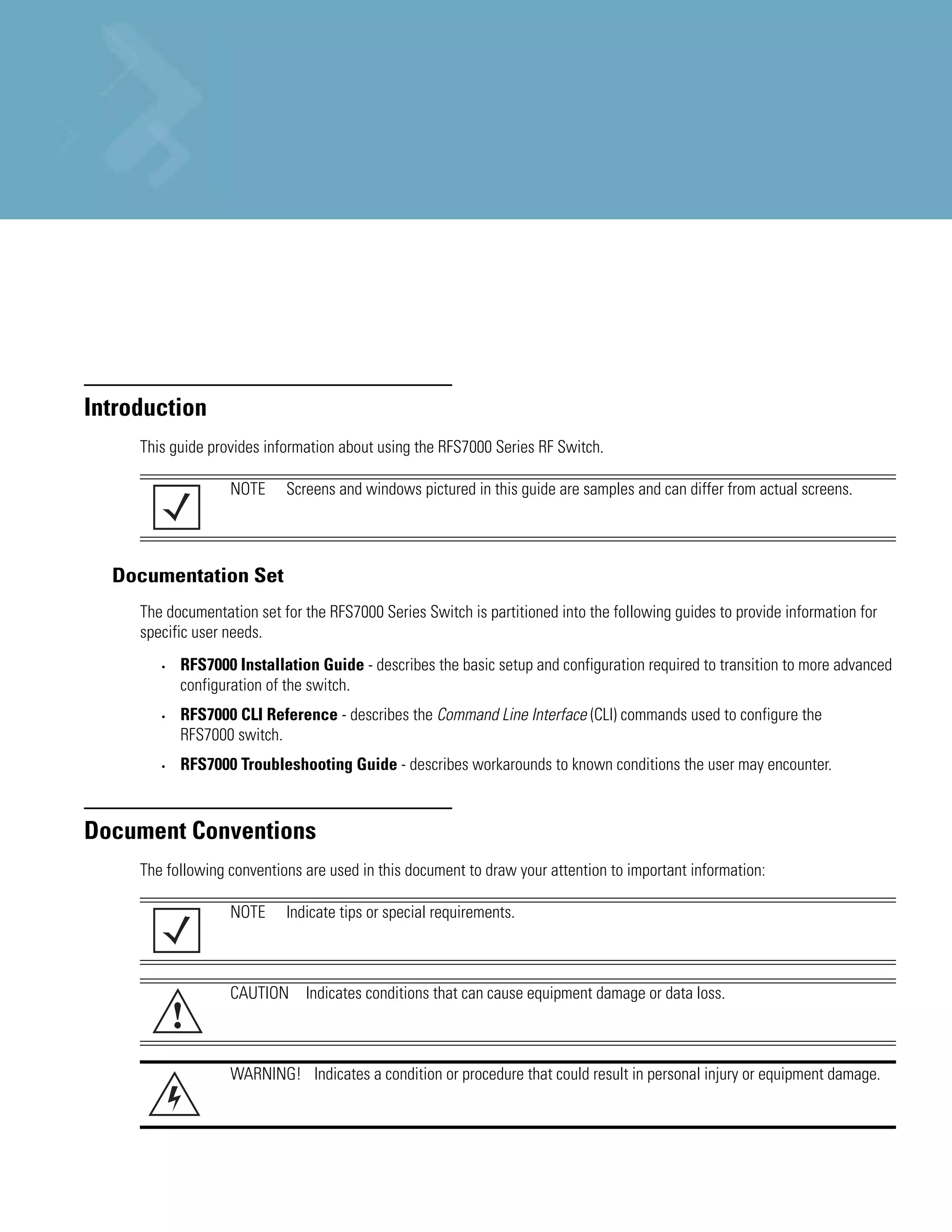 About this Guide

Introduction
     This guide provides information about using the RFS7000 Series RF Switch.

                   NOTE     Screens and windows pictured in this guide are samples and can differ from actual screens.




  Documentation Set
     The documentation set for the RFS7000 Series Switch is partitioned into the following guides to provide information for
     specific user needs.
        •   RFS7000 Installation Guide - describes the basic setup and configuration required to transition to more advanced
            configuration of the switch.
        •   RFS7000 CLI Reference - describes the Command Line Interface (CLI) commands used to configure the
            RFS7000 switch.
        •   RFS7000 Troubleshooting Guide - describes workarounds to known conditions the user may encounter.



Document Conventions
     The following conventions are used in this document to draw your attention to important information:

                   NOTE     Indicate tips or special requirements.



                   CAUTION Indicates conditions that can cause equipment damage or data loss.
            !
                   WARNING! Indicates a condition or procedure that could result in personal injury or equipment damage.
 