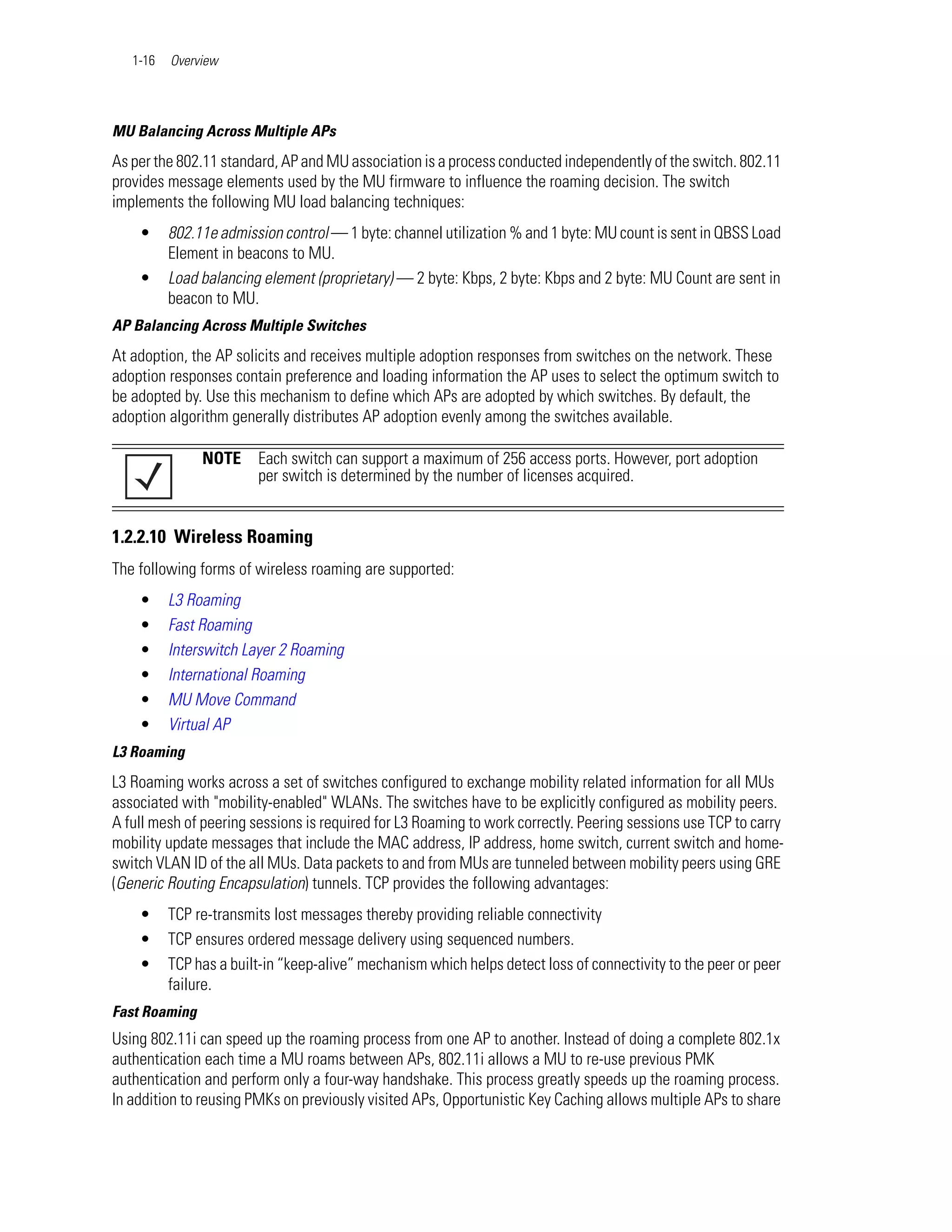 1-16   Overview




MU Balancing Across Multiple APs
As per the 802.11 standard, AP and MU association is a process conducted independently of the switch. 802.11
provides message elements used by the MU firmware to influence the roaming decision. The switch
implements the following MU load balancing techniques:
    •     802.11e admission control — 1 byte: channel utilization % and 1 byte: MU count is sent in QBSS Load
          Element in beacons to MU.
    •     Load balancing element (proprietary) — 2 byte: Kbps, 2 byte: Kbps and 2 byte: MU Count are sent in
          beacon to MU.
AP Balancing Across Multiple Switches
At adoption, the AP solicits and receives multiple adoption responses from switches on the network. These
adoption responses contain preference and loading information the AP uses to select the optimum switch to
be adopted by. Use this mechanism to define which APs are adopted by which switches. By default, the
adoption algorithm generally distributes AP adoption evenly among the switches available.

               NOTE     Each switch can support a maximum of 256 access ports. However, port adoption
                        per switch is determined by the number of licenses acquired.


1.2.2.10 Wireless Roaming
The following forms of wireless roaming are supported:
    •     L3 Roaming
    •     Fast Roaming
    •     Interswitch Layer 2 Roaming
    •     International Roaming
    •     MU Move Command
    •     Virtual AP
L3 Roaming
L3 Roaming works across a set of switches configured to exchange mobility related information for all MUs
associated with "mobility-enabled" WLANs. The switches have to be explicitly configured as mobility peers.
A full mesh of peering sessions is required for L3 Roaming to work correctly. Peering sessions use TCP to carry
mobility update messages that include the MAC address, IP address, home switch, current switch and home-
switch VLAN ID of the all MUs. Data packets to and from MUs are tunneled between mobility peers using GRE
(Generic Routing Encapsulation) tunnels. TCP provides the following advantages:
    •     TCP re-transmits lost messages thereby providing reliable connectivity
    •     TCP ensures ordered message delivery using sequenced numbers.
    •     TCP has a built-in “keep-alive” mechanism which helps detect loss of connectivity to the peer or peer
          failure.
Fast Roaming
Using 802.11i can speed up the roaming process from one AP to another. Instead of doing a complete 802.1x
authentication each time a MU roams between APs, 802.11i allows a MU to re-use previous PMK
authentication and perform only a four-way handshake. This process greatly speeds up the roaming process.
In addition to reusing PMKs on previously visited APs, Opportunistic Key Caching allows multiple APs to share
 