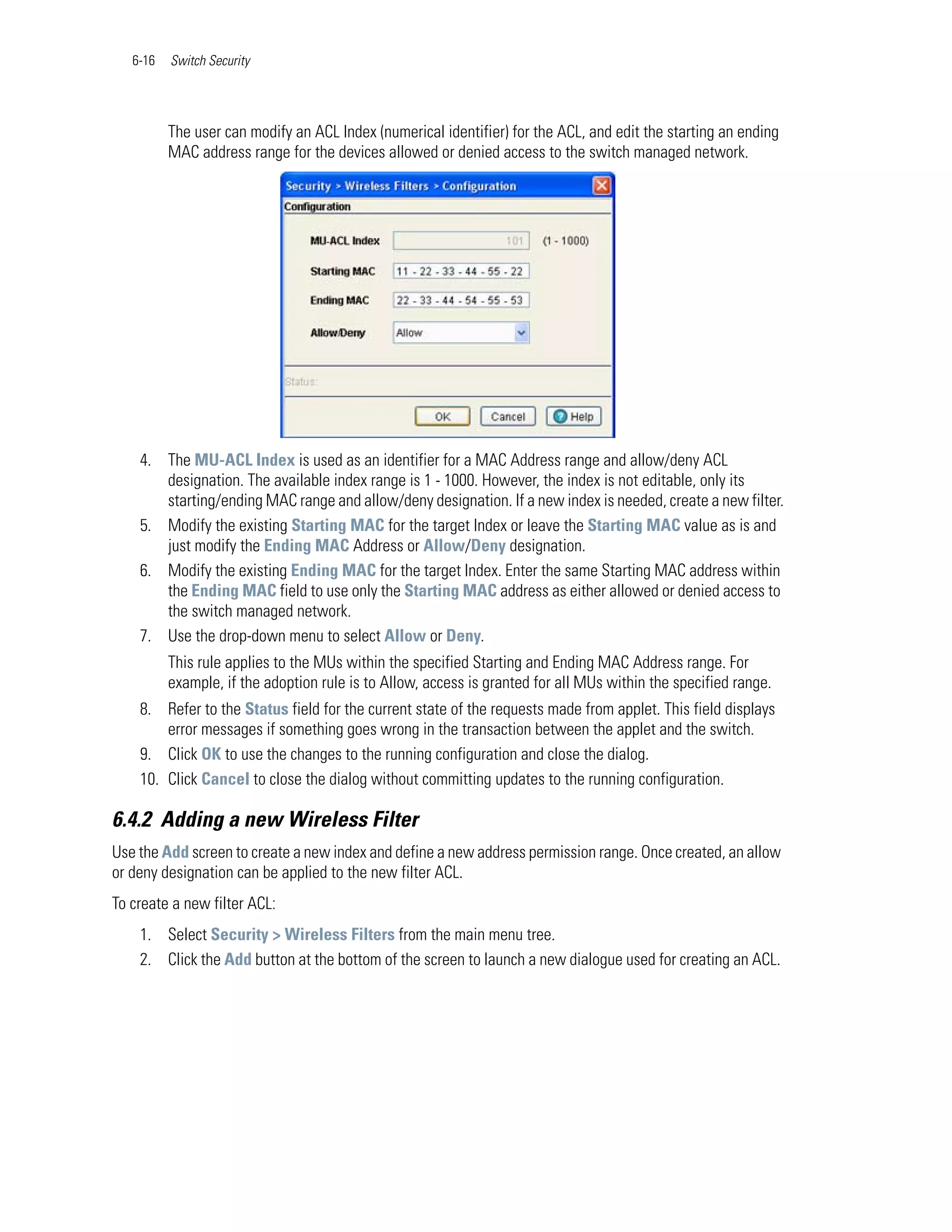 6-16   Switch Security




          The user can modify an ACL Index (numerical identifier) for the ACL, and edit the starting an ending
          MAC address range for the devices allowed or denied access to the switch managed network.




    4. The MU-ACL Index is used as an identifier for a MAC Address range and allow/deny ACL
       designation. The available index range is 1 - 1000. However, the index is not editable, only its
       starting/ending MAC range and allow/deny designation. If a new index is needed, create a new filter.
    5. Modify the existing Starting MAC for the target Index or leave the Starting MAC value as is and
       just modify the Ending MAC Address or Allow/Deny designation.
    6. Modify the existing Ending MAC for the target Index. Enter the same Starting MAC address within
       the Ending MAC field to use only the Starting MAC address as either allowed or denied access to
       the switch managed network.
    7. Use the drop-down menu to select Allow or Deny.
          This rule applies to the MUs within the specified Starting and Ending MAC Address range. For
          example, if the adoption rule is to Allow, access is granted for all MUs within the specified range.
    8. Refer to the Status field for the current state of the requests made from applet. This field displays
        error messages if something goes wrong in the transaction between the applet and the switch.
    9. Click OK to use the changes to the running configuration and close the dialog.
    10. Click Cancel to close the dialog without committing updates to the running configuration.

6.4.2 Adding a new Wireless Filter
Use the Add screen to create a new index and define a new address permission range. Once created, an allow
or deny designation can be applied to the new filter ACL.
To create a new filter ACL:
    1. Select Security > Wireless Filters from the main menu tree.
    2. Click the Add button at the bottom of the screen to launch a new dialogue used for creating an ACL.
 