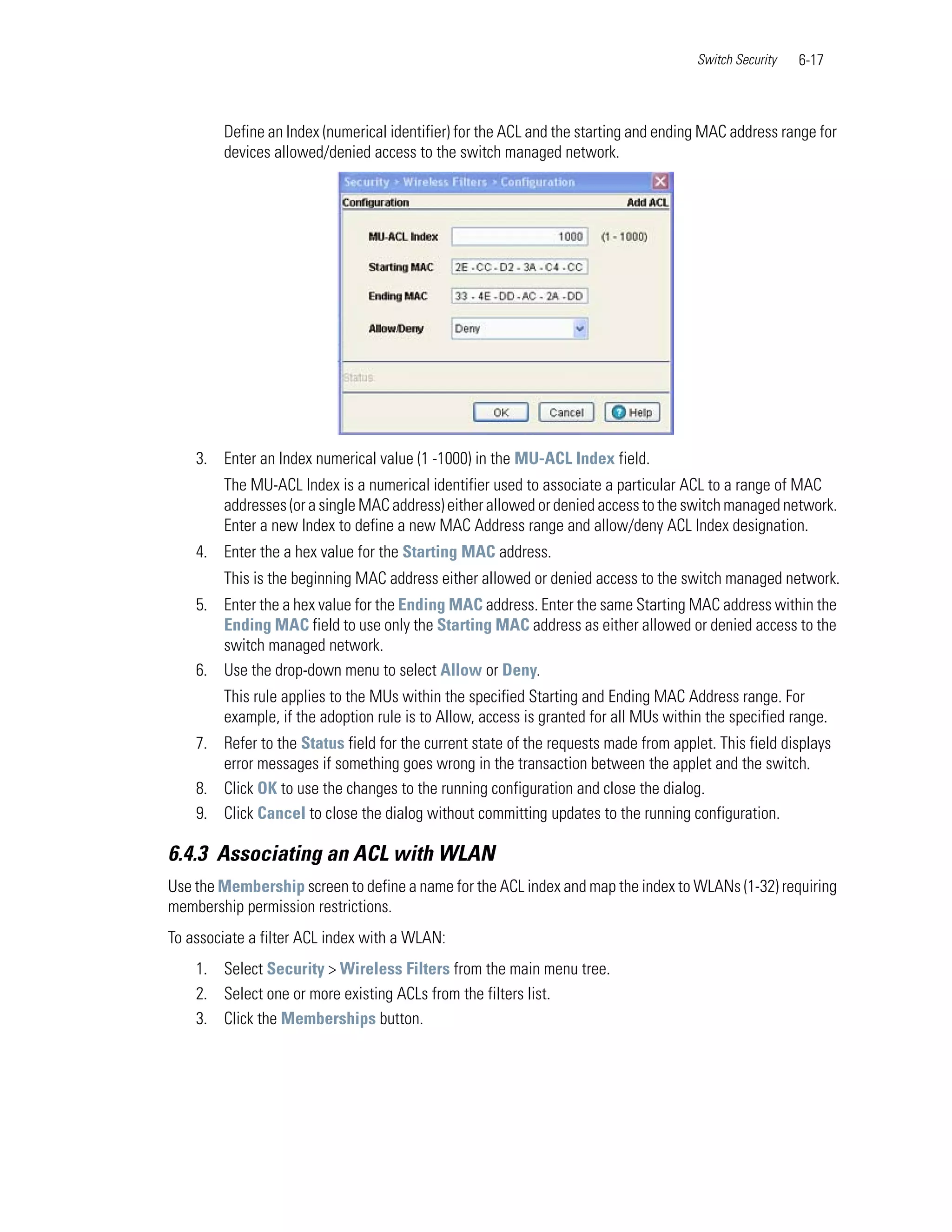 Switch Security   6-17



        Define an Index (numerical identifier) for the ACL and the starting and ending MAC address range for
        devices allowed/denied access to the switch managed network.




    3. Enter an Index numerical value (1 -1000) in the MU-ACL Index field.
        The MU-ACL Index is a numerical identifier used to associate a particular ACL to a range of MAC
        addresses (or a single MAC address) either allowed or denied access to the switch managed network.
        Enter a new Index to define a new MAC Address range and allow/deny ACL Index designation.
    4. Enter the a hex value for the Starting MAC address.
        This is the beginning MAC address either allowed or denied access to the switch managed network.
    5. Enter the a hex value for the Ending MAC address. Enter the same Starting MAC address within the
       Ending MAC field to use only the Starting MAC address as either allowed or denied access to the
       switch managed network.
    6. Use the drop-down menu to select Allow or Deny.
        This rule applies to the MUs within the specified Starting and Ending MAC Address range. For
        example, if the adoption rule is to Allow, access is granted for all MUs within the specified range.
    7. Refer to the Status field for the current state of the requests made from applet. This field displays
       error messages if something goes wrong in the transaction between the applet and the switch.
    8. Click OK to use the changes to the running configuration and close the dialog.
    9. Click Cancel to close the dialog without committing updates to the running configuration.

6.4.3 Associating an ACL with WLAN
Use the Membership screen to define a name for the ACL index and map the index to WLANs (1-32) requiring
membership permission restrictions.
To associate a filter ACL index with a WLAN:
    1. Select Security > Wireless Filters from the main menu tree.
    2. Select one or more existing ACLs from the filters list.
    3. Click the Memberships button.
 