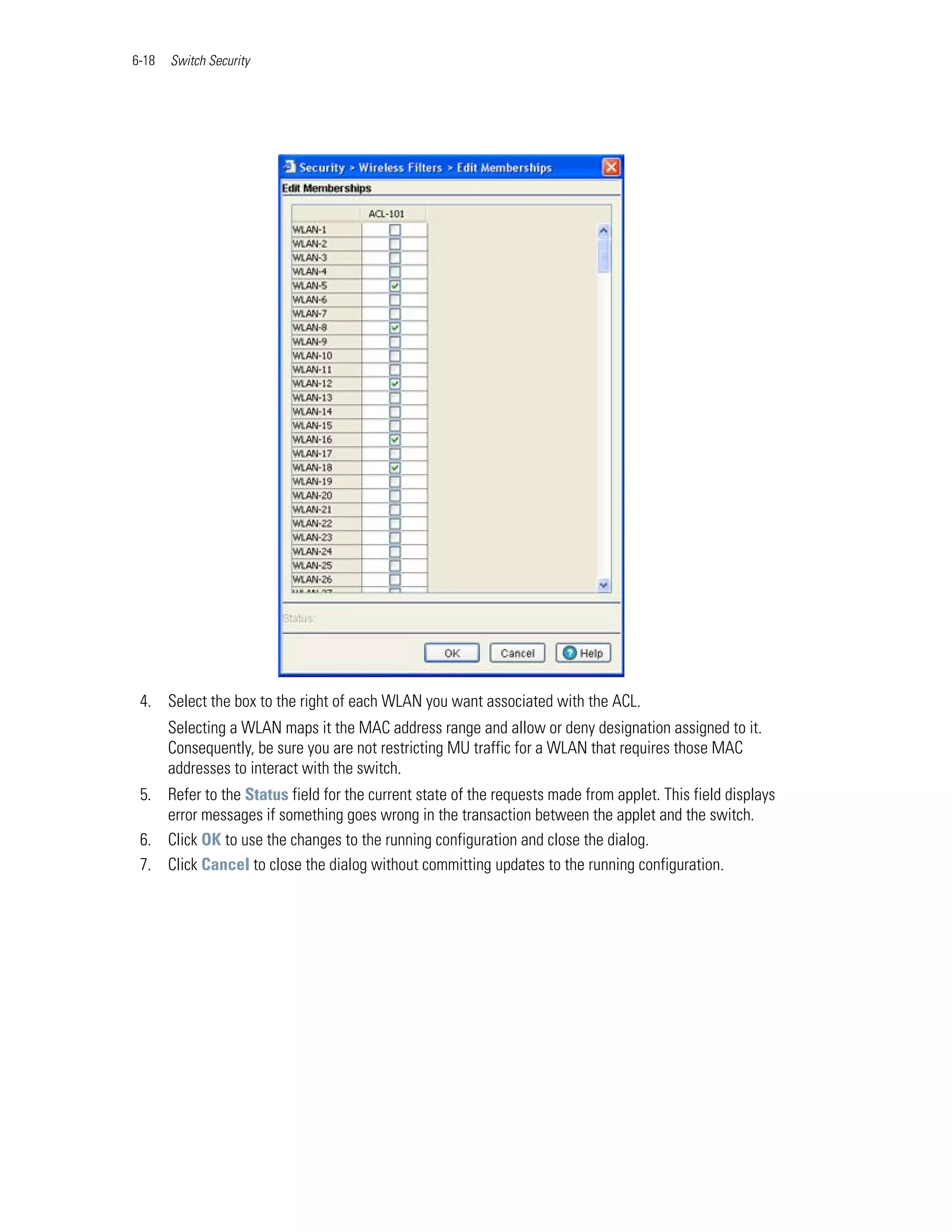 6-18   Switch Security




 4. Select the box to the right of each WLAN you want associated with the ACL.
       Selecting a WLAN maps it the MAC address range and allow or deny designation assigned to it.
       Consequently, be sure you are not restricting MU traffic for a WLAN that requires those MAC
       addresses to interact with the switch.
 5. Refer to the Status field for the current state of the requests made from applet. This field displays
    error messages if something goes wrong in the transaction between the applet and the switch.
 6. Click OK to use the changes to the running configuration and close the dialog.
 7. Click Cancel to close the dialog without committing updates to the running configuration.
 