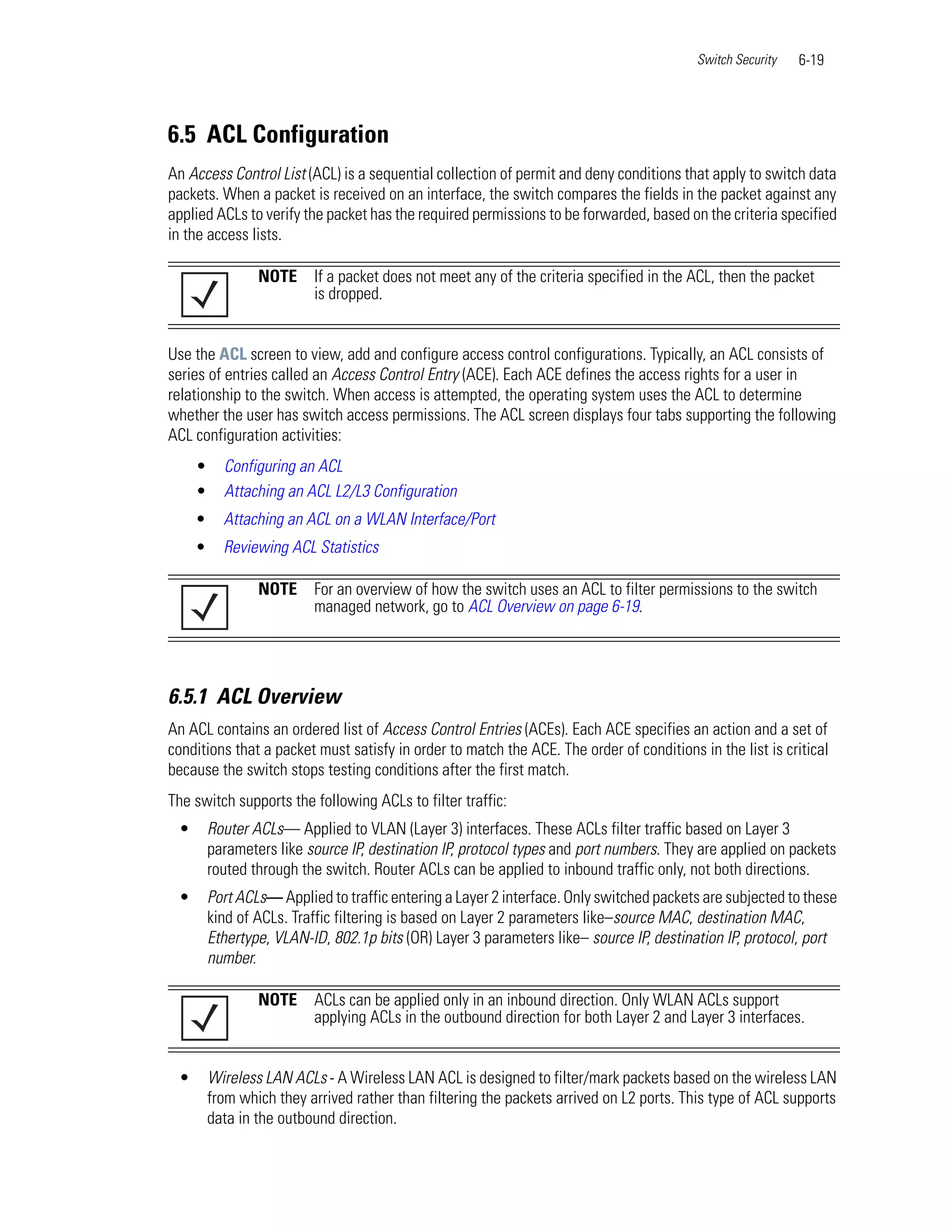 Switch Security   6-19




6.5 ACL Configuration
An Access Control List (ACL) is a sequential collection of permit and deny conditions that apply to switch data
packets. When a packet is received on an interface, the switch compares the fields in the packet against any
applied ACLs to verify the packet has the required permissions to be forwarded, based on the criteria specified
in the access lists.

                 NOTE     If a packet does not meet any of the criteria specified in the ACL, then the packet
                          is dropped.


Use the ACL screen to view, add and configure access control configurations. Typically, an ACL consists of
series of entries called an Access Control Entry (ACE). Each ACE defines the access rights for a user in
relationship to the switch. When access is attempted, the operating system uses the ACL to determine
whether the user has switch access permissions. The ACL screen displays four tabs supporting the following
ACL configuration activities:
     •     Configuring an ACL
     •     Attaching an ACL L2/L3 Configuration
     •     Attaching an ACL on a WLAN Interface/Port
     •     Reviewing ACL Statistics

                 NOTE     For an overview of how the switch uses an ACL to filter permissions to the switch
                          managed network, go to ACL Overview on page 6-19.




6.5.1 ACL Overview
An ACL contains an ordered list of Access Control Entries (ACEs). Each ACE specifies an action and a set of
conditions that a packet must satisfy in order to match the ACE. The order of conditions in the list is critical
because the switch stops testing conditions after the first match.
The switch supports the following ACLs to filter traffic:
 •       Router ACLs— Applied to VLAN (Layer 3) interfaces. These ACLs filter traffic based on Layer 3
         parameters like source IP, destination IP, protocol types and port numbers. They are applied on packets
         routed through the switch. Router ACLs can be applied to inbound traffic only, not both directions.
 •       Port ACLs— Applied to traffic entering a Layer 2 interface. Only switched packets are subjected to these
         kind of ACLs. Traffic filtering is based on Layer 2 parameters like–source MAC, destination MAC,
         Ethertype, VLAN-ID, 802.1p bits (OR) Layer 3 parameters like– source IP, destination IP, protocol, port
         number.

                 NOTE     ACLs can be applied only in an inbound direction. Only WLAN ACLs support
                          applying ACLs in the outbound direction for both Layer 2 and Layer 3 interfaces.


 •       Wireless LAN ACLs - A Wireless LAN ACL is designed to filter/mark packets based on the wireless LAN
         from which they arrived rather than filtering the packets arrived on L2 ports. This type of ACL supports
         data in the outbound direction.
 