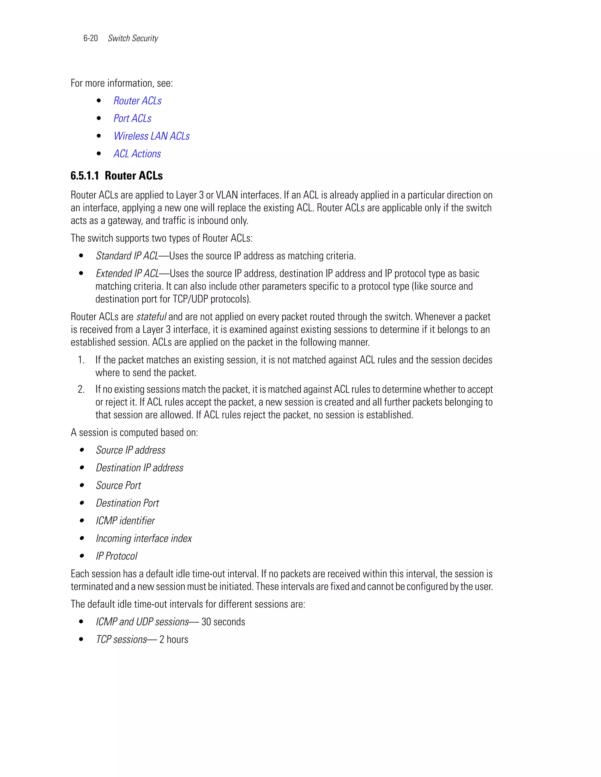 6-20   Switch Security




For more information, see:
      •    Router ACLs
      •    Port ACLs
      •    Wireless LAN ACLs
      •    ACL Actions

6.5.1.1 Router ACLs
Router ACLs are applied to Layer 3 or VLAN interfaces. If an ACL is already applied in a particular direction on
an interface, applying a new one will replace the existing ACL. Router ACLs are applicable only if the switch
acts as a gateway, and traffic is inbound only.
The switch supports two types of Router ACLs:
 •    Standard IP ACL—Uses the source IP address as matching criteria.
 •    Extended IP ACL—Uses the source IP address, destination IP address and IP protocol type as basic
      matching criteria. It can also include other parameters specific to a protocol type (like source and
      destination port for TCP/UDP protocols).
Router ACLs are stateful and are not applied on every packet routed through the switch. Whenever a packet
is received from a Layer 3 interface, it is examined against existing sessions to determine if it belongs to an
established session. ACLs are applied on the packet in the following manner.
 1. If the packet matches an existing session, it is not matched against ACL rules and the session decides
    where to send the packet.
 2. If no existing sessions match the packet, it is matched against ACL rules to determine whether to accept
    or reject it. If ACL rules accept the packet, a new session is created and all further packets belonging to
    that session are allowed. If ACL rules reject the packet, no session is established.
A session is computed based on:
 •    Source IP address
 •    Destination IP address
 •    Source Port
 •    Destination Port
 •    ICMP identifier
 •    Incoming interface index
 •    IP Protocol
Each session has a default idle time-out interval. If no packets are received within this interval, the session is
terminated and a new session must be initiated. These intervals are fixed and cannot be configured by the user.
The default idle time-out intervals for different sessions are:
 •    ICMP and UDP sessions— 30 seconds
 •    TCP sessions— 2 hours
 