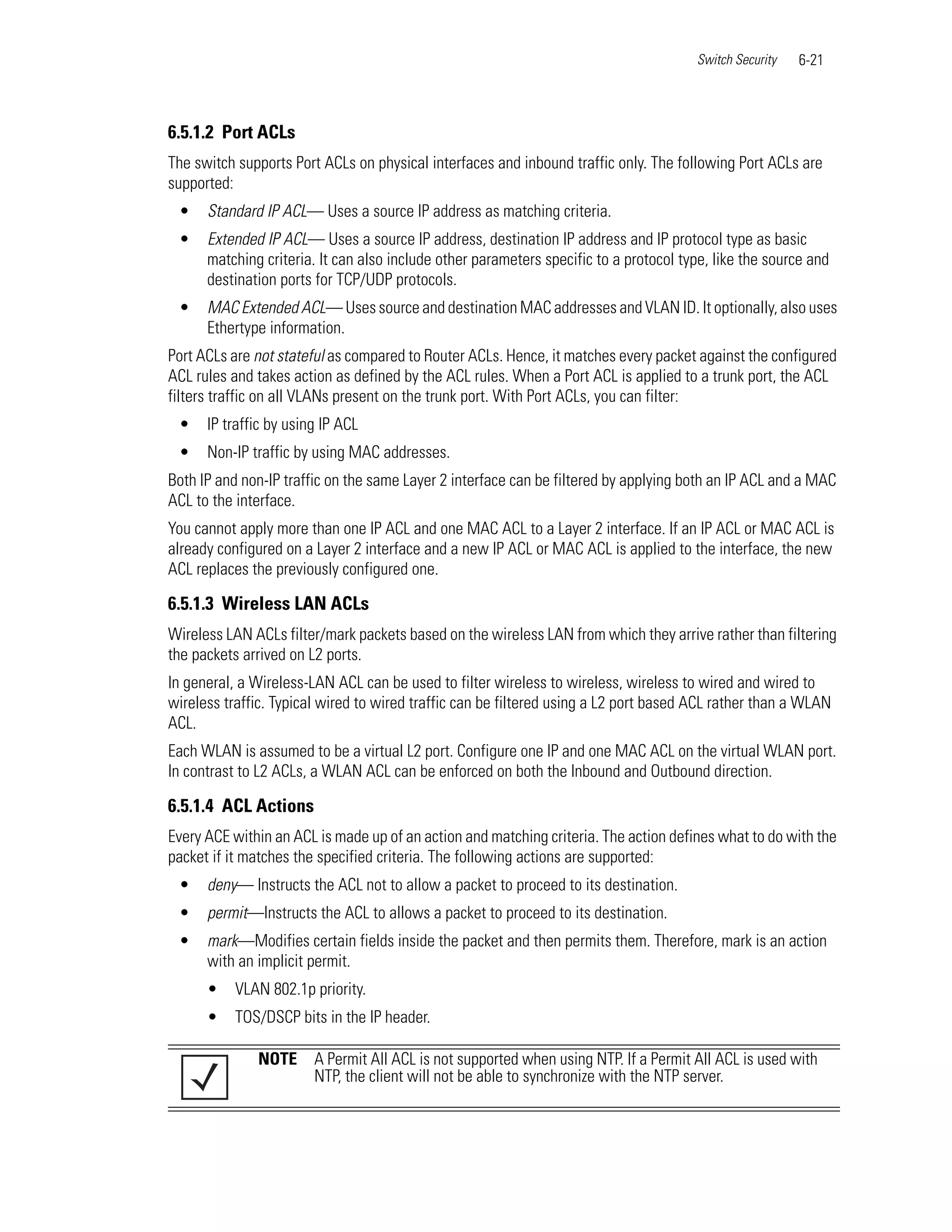 Switch Security   6-21



6.5.1.2 Port ACLs
The switch supports Port ACLs on physical interfaces and inbound traffic only. The following Port ACLs are
supported:
 •    Standard IP ACL— Uses a source IP address as matching criteria.
 •    Extended IP ACL— Uses a source IP address, destination IP address and IP protocol type as basic
      matching criteria. It can also include other parameters specific to a protocol type, like the source and
      destination ports for TCP/UDP protocols.
 •    MAC Extended ACL— Uses source and destination MAC addresses and VLAN ID. It optionally, also uses
      Ethertype information.
Port ACLs are not stateful as compared to Router ACLs. Hence, it matches every packet against the configured
ACL rules and takes action as defined by the ACL rules. When a Port ACL is applied to a trunk port, the ACL
filters traffic on all VLANs present on the trunk port. With Port ACLs, you can filter:
 •    IP traffic by using IP ACL
 •    Non-IP traffic by using MAC addresses.
Both IP and non-IP traffic on the same Layer 2 interface can be filtered by applying both an IP ACL and a MAC
ACL to the interface.
You cannot apply more than one IP ACL and one MAC ACL to a Layer 2 interface. If an IP ACL or MAC ACL is
already configured on a Layer 2 interface and a new IP ACL or MAC ACL is applied to the interface, the new
ACL replaces the previously configured one.

6.5.1.3 Wireless LAN ACLs
Wireless LAN ACLs filter/mark packets based on the wireless LAN from which they arrive rather than filtering
the packets arrived on L2 ports.
In general, a Wireless-LAN ACL can be used to filter wireless to wireless, wireless to wired and wired to
wireless traffic. Typical wired to wired traffic can be filtered using a L2 port based ACL rather than a WLAN
ACL.
Each WLAN is assumed to be a virtual L2 port. Configure one IP and one MAC ACL on the virtual WLAN port.
In contrast to L2 ACLs, a WLAN ACL can be enforced on both the Inbound and Outbound direction.

6.5.1.4 ACL Actions
Every ACE within an ACL is made up of an action and matching criteria. The action defines what to do with the
packet if it matches the specified criteria. The following actions are supported:
 •    deny— Instructs the ACL not to allow a packet to proceed to its destination.
 •    permit—Instructs the ACL to allows a packet to proceed to its destination.
 •    mark—Modifies certain fields inside the packet and then permits them. Therefore, mark is an action
      with an implicit permit.
      •    VLAN 802.1p priority.
      •    TOS/DSCP bits in the IP header.

              NOTE      A Permit All ACL is not supported when using NTP. If a Permit All ACL is used with
                        NTP, the client will not be able to synchronize with the NTP server.
 