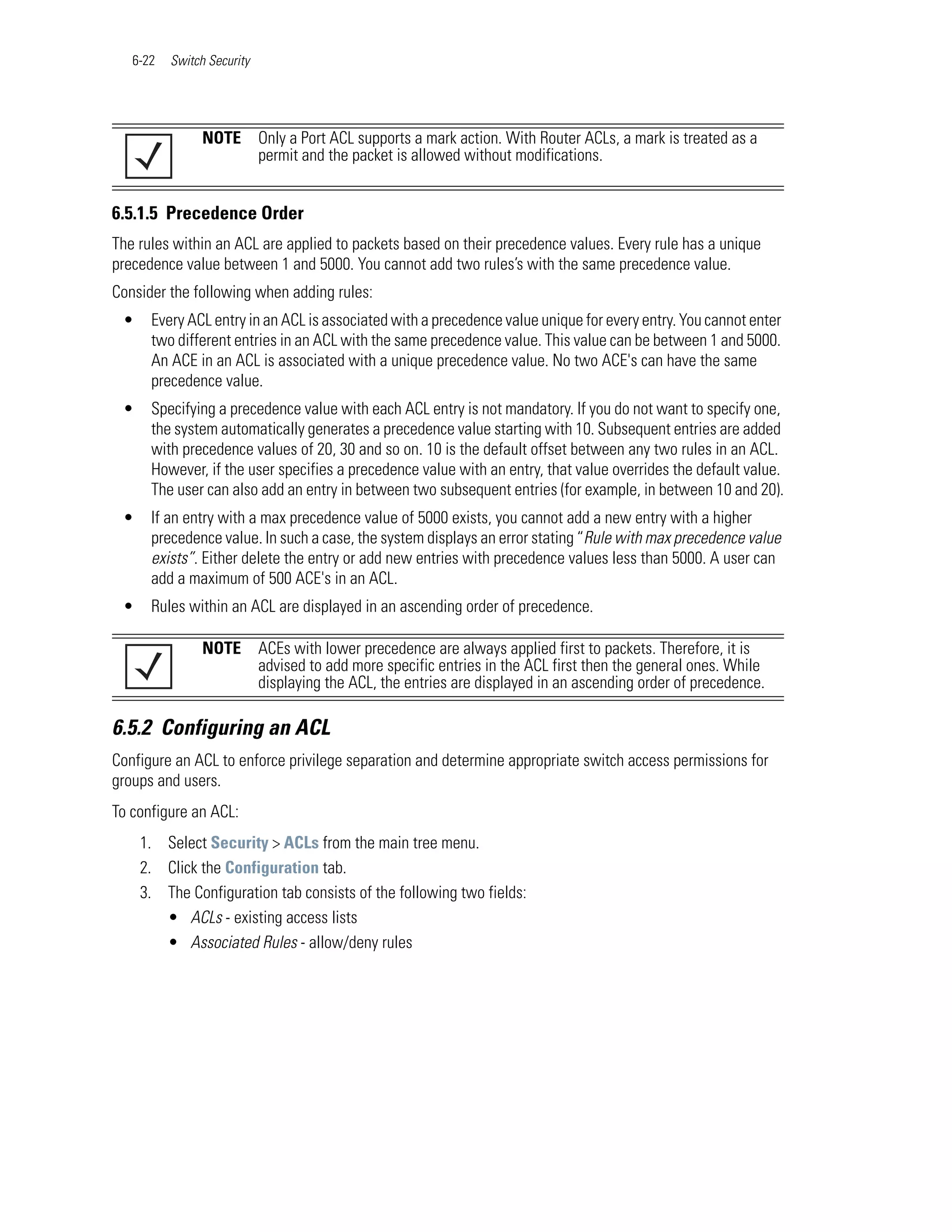 6-22   Switch Security




                NOTE        Only a Port ACL supports a mark action. With Router ACLs, a mark is treated as a
                            permit and the packet is allowed without modifications.


6.5.1.5 Precedence Order
The rules within an ACL are applied to packets based on their precedence values. Every rule has a unique
precedence value between 1 and 5000. You cannot add two rules’s with the same precedence value.
Consider the following when adding rules:
 •    Every ACL entry in an ACL is associated with a precedence value unique for every entry. You cannot enter
      two different entries in an ACL with the same precedence value. This value can be between 1 and 5000.
      An ACE in an ACL is associated with a unique precedence value. No two ACE's can have the same
      precedence value.
 •    Specifying a precedence value with each ACL entry is not mandatory. If you do not want to specify one,
      the system automatically generates a precedence value starting with 10. Subsequent entries are added
      with precedence values of 20, 30 and so on. 10 is the default offset between any two rules in an ACL.
      However, if the user specifies a precedence value with an entry, that value overrides the default value.
      The user can also add an entry in between two subsequent entries (for example, in between 10 and 20).
 •    If an entry with a max precedence value of 5000 exists, you cannot add a new entry with a higher
      precedence value. In such a case, the system displays an error stating “Rule with max precedence value
      exists”. Either delete the entry or add new entries with precedence values less than 5000. A user can
      add a maximum of 500 ACE's in an ACL.
 •    Rules within an ACL are displayed in an ascending order of precedence.

                NOTE        ACEs with lower precedence are always applied first to packets. Therefore, it is
                            advised to add more specific entries in the ACL first then the general ones. While
                            displaying the ACL, the entries are displayed in an ascending order of precedence.

6.5.2 Configuring an ACL
Configure an ACL to enforce privilege separation and determine appropriate switch access permissions for
groups and users.
To configure an ACL:
     1. Select Security > ACLs from the main tree menu.
     2. Click the Configuration tab.
     3. The Configuration tab consists of the following two fields:
        • ACLs - existing access lists
        • Associated Rules - allow/deny rules
 