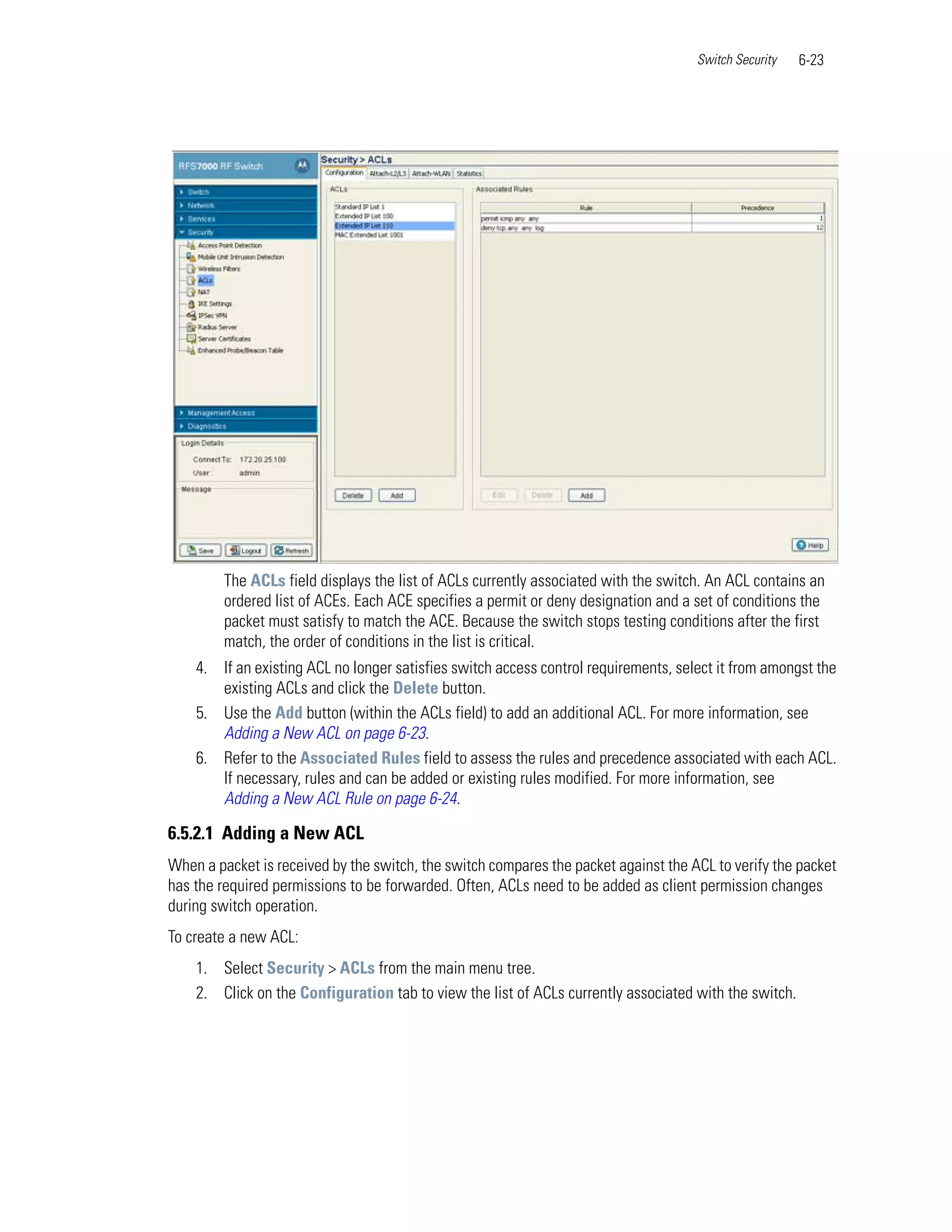 Switch Security   6-23




         The ACLs field displays the list of ACLs currently associated with the switch. An ACL contains an
         ordered list of ACEs. Each ACE specifies a permit or deny designation and a set of conditions the
         packet must satisfy to match the ACE. Because the switch stops testing conditions after the first
         match, the order of conditions in the list is critical.
    4. If an existing ACL no longer satisfies switch access control requirements, select it from amongst the
       existing ACLs and click the Delete button.
    5. Use the Add button (within the ACLs field) to add an additional ACL. For more information, see
       Adding a New ACL on page 6-23.
    6. Refer to the Associated Rules field to assess the rules and precedence associated with each ACL.
       If necessary, rules and can be added or existing rules modified. For more information, see
       Adding a New ACL Rule on page 6-24.

6.5.2.1 Adding a New ACL
When a packet is received by the switch, the switch compares the packet against the ACL to verify the packet
has the required permissions to be forwarded. Often, ACLs need to be added as client permission changes
during switch operation.
To create a new ACL:
    1. Select Security > ACLs from the main menu tree.
    2. Click on the Configuration tab to view the list of ACLs currently associated with the switch.
 