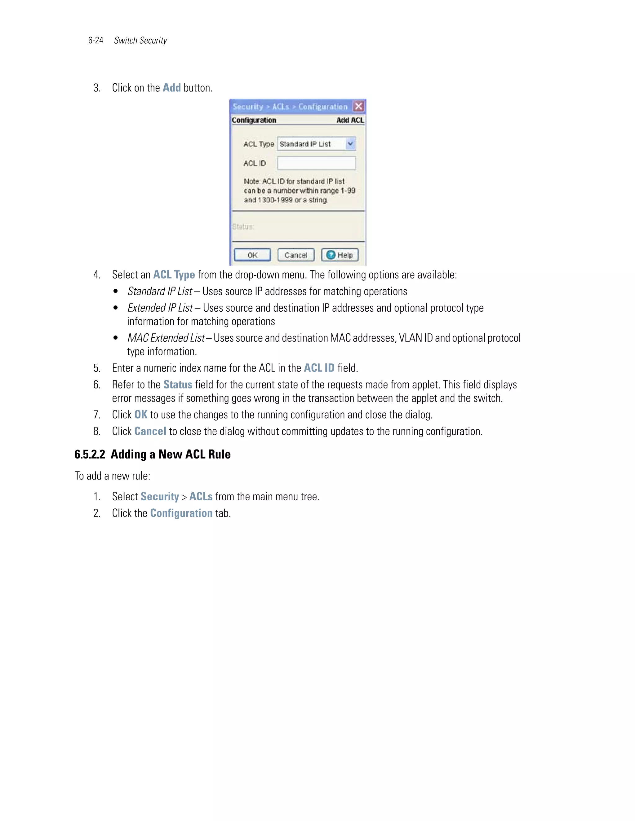 6-24   Switch Security




    3. Click on the Add button.




    4. Select an ACL Type from the drop-down menu. The following options are available:
       • Standard IP List – Uses source IP addresses for matching operations
       • Extended IP List – Uses source and destination IP addresses and optional protocol type
           information for matching operations
       • MAC Extended List – Uses source and destination MAC addresses, VLAN ID and optional protocol
           type information.
    5. Enter a numeric index name for the ACL in the ACL ID field.
    6. Refer to the Status field for the current state of the requests made from applet. This field displays
       error messages if something goes wrong in the transaction between the applet and the switch.
    7. Click OK to use the changes to the running configuration and close the dialog.
    8. Click Cancel to close the dialog without committing updates to the running configuration.

6.5.2.2 Adding a New ACL Rule
To add a new rule:
    1. Select Security > ACLs from the main menu tree.
    2. Click the Configuration tab.
 