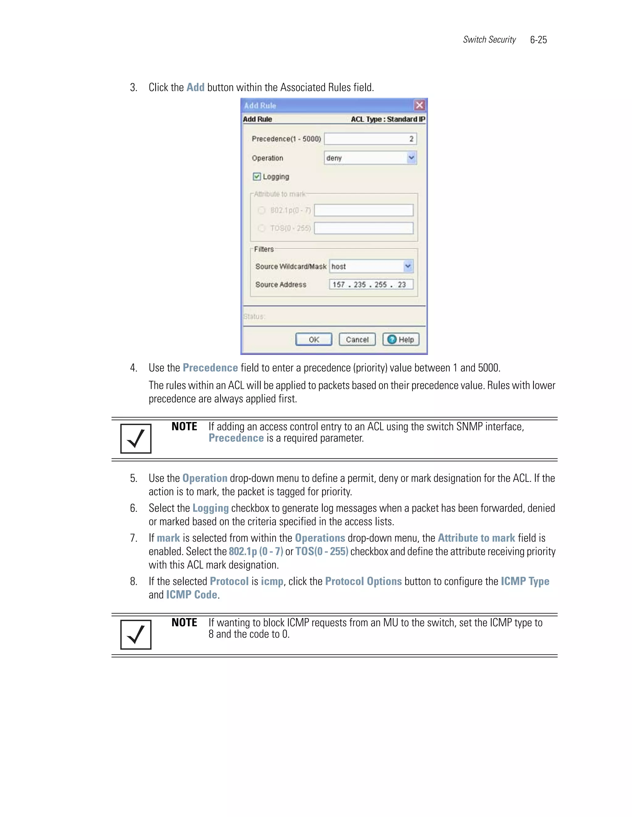 Switch Security   6-25



3. Click the Add button within the Associated Rules field.




4. Use the Precedence field to enter a precedence (priority) value between 1 and 5000.
    The rules within an ACL will be applied to packets based on their precedence value. Rules with lower
    precedence are always applied first.

          NOTE     If adding an access control entry to an ACL using the switch SNMP interface,
                   Precedence is a required parameter.


5. Use the Operation drop-down menu to define a permit, deny or mark designation for the ACL. If the
   action is to mark, the packet is tagged for priority.
6. Select the Logging checkbox to generate log messages when a packet has been forwarded, denied
   or marked based on the criteria specified in the access lists.
7. If mark is selected from within the Operations drop-down menu, the Attribute to mark field is
   enabled. Select the 802.1p (0 - 7) or TOS(0 - 255) checkbox and define the attribute receiving priority
   with this ACL mark designation.
8. If the selected Protocol is icmp, click the Protocol Options button to configure the ICMP Type
   and ICMP Code.

          NOTE     If wanting to block ICMP requests from an MU to the switch, set the ICMP type to
                   8 and the code to 0.
 