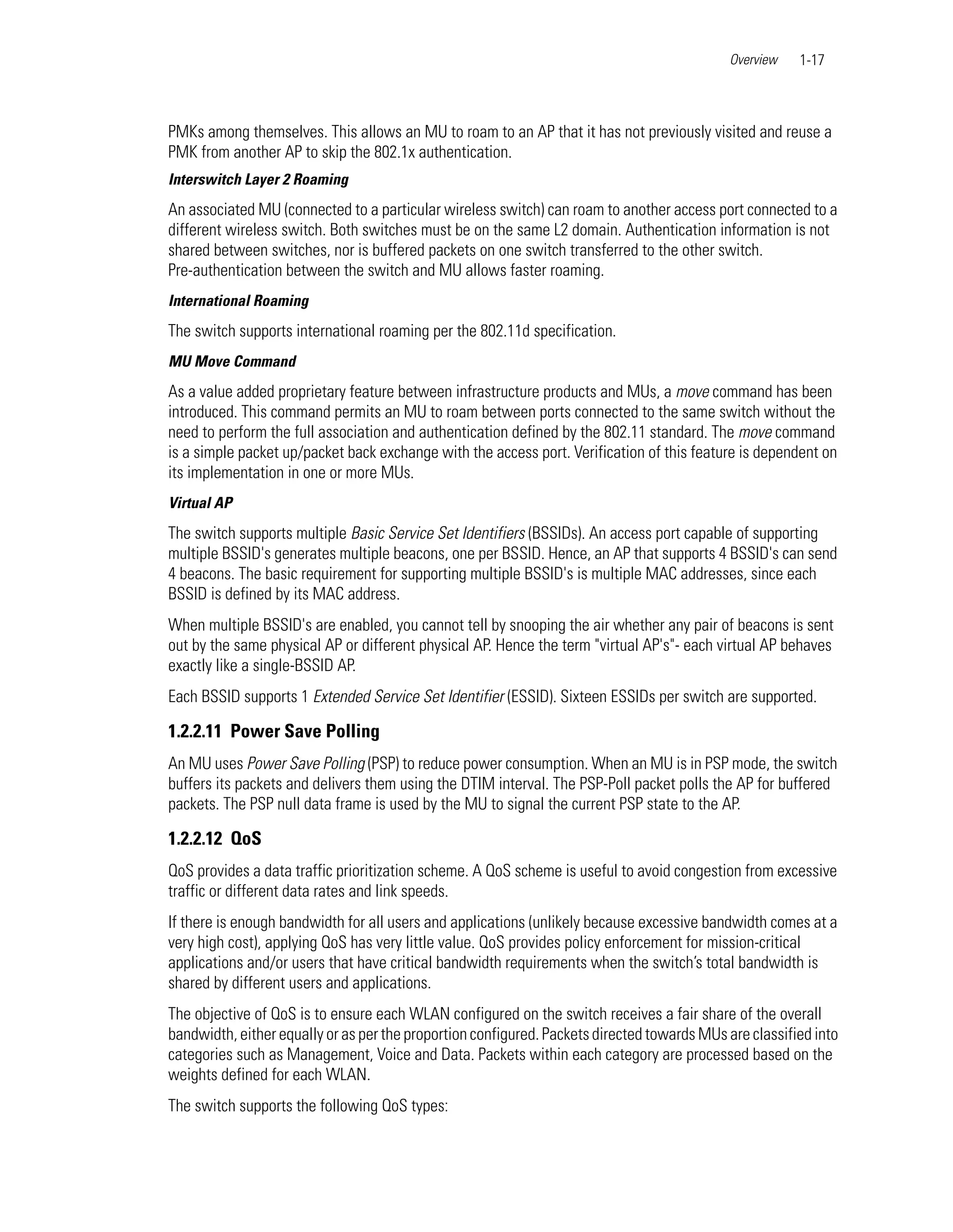 Overview   1-17



PMKs among themselves. This allows an MU to roam to an AP that it has not previously visited and reuse a
PMK from another AP to skip the 802.1x authentication.
Interswitch Layer 2 Roaming
An associated MU (connected to a particular wireless switch) can roam to another access port connected to a
different wireless switch. Both switches must be on the same L2 domain. Authentication information is not
shared between switches, nor is buffered packets on one switch transferred to the other switch.
Pre-authentication between the switch and MU allows faster roaming.
International Roaming
The switch supports international roaming per the 802.11d specification.
MU Move Command
As a value added proprietary feature between infrastructure products and MUs, a move command has been
introduced. This command permits an MU to roam between ports connected to the same switch without the
need to perform the full association and authentication defined by the 802.11 standard. The move command
is a simple packet up/packet back exchange with the access port. Verification of this feature is dependent on
its implementation in one or more MUs.
Virtual AP
The switch supports multiple Basic Service Set Identifiers (BSSIDs). An access port capable of supporting
multiple BSSID's generates multiple beacons, one per BSSID. Hence, an AP that supports 4 BSSID's can send
4 beacons. The basic requirement for supporting multiple BSSID's is multiple MAC addresses, since each
BSSID is defined by its MAC address.
When multiple BSSID's are enabled, you cannot tell by snooping the air whether any pair of beacons is sent
out by the same physical AP or different physical AP. Hence the term "virtual AP's"- each virtual AP behaves
exactly like a single-BSSID AP.
Each BSSID supports 1 Extended Service Set Identifier (ESSID). Sixteen ESSIDs per switch are supported.

1.2.2.11 Power Save Polling
An MU uses Power Save Polling (PSP) to reduce power consumption. When an MU is in PSP mode, the switch
buffers its packets and delivers them using the DTIM interval. The PSP-Poll packet polls the AP for buffered
packets. The PSP null data frame is used by the MU to signal the current PSP state to the AP.

1.2.2.12 QoS
QoS provides a data traffic prioritization scheme. A QoS scheme is useful to avoid congestion from excessive
traffic or different data rates and link speeds.
If there is enough bandwidth for all users and applications (unlikely because excessive bandwidth comes at a
very high cost), applying QoS has very little value. QoS provides policy enforcement for mission-critical
applications and/or users that have critical bandwidth requirements when the switch’s total bandwidth is
shared by different users and applications.
The objective of QoS is to ensure each WLAN configured on the switch receives a fair share of the overall
bandwidth, either equally or as per the proportion configured. Packets directed towards MUs are classified into
categories such as Management, Voice and Data. Packets within each category are processed based on the
weights defined for each WLAN.
The switch supports the following QoS types:
 