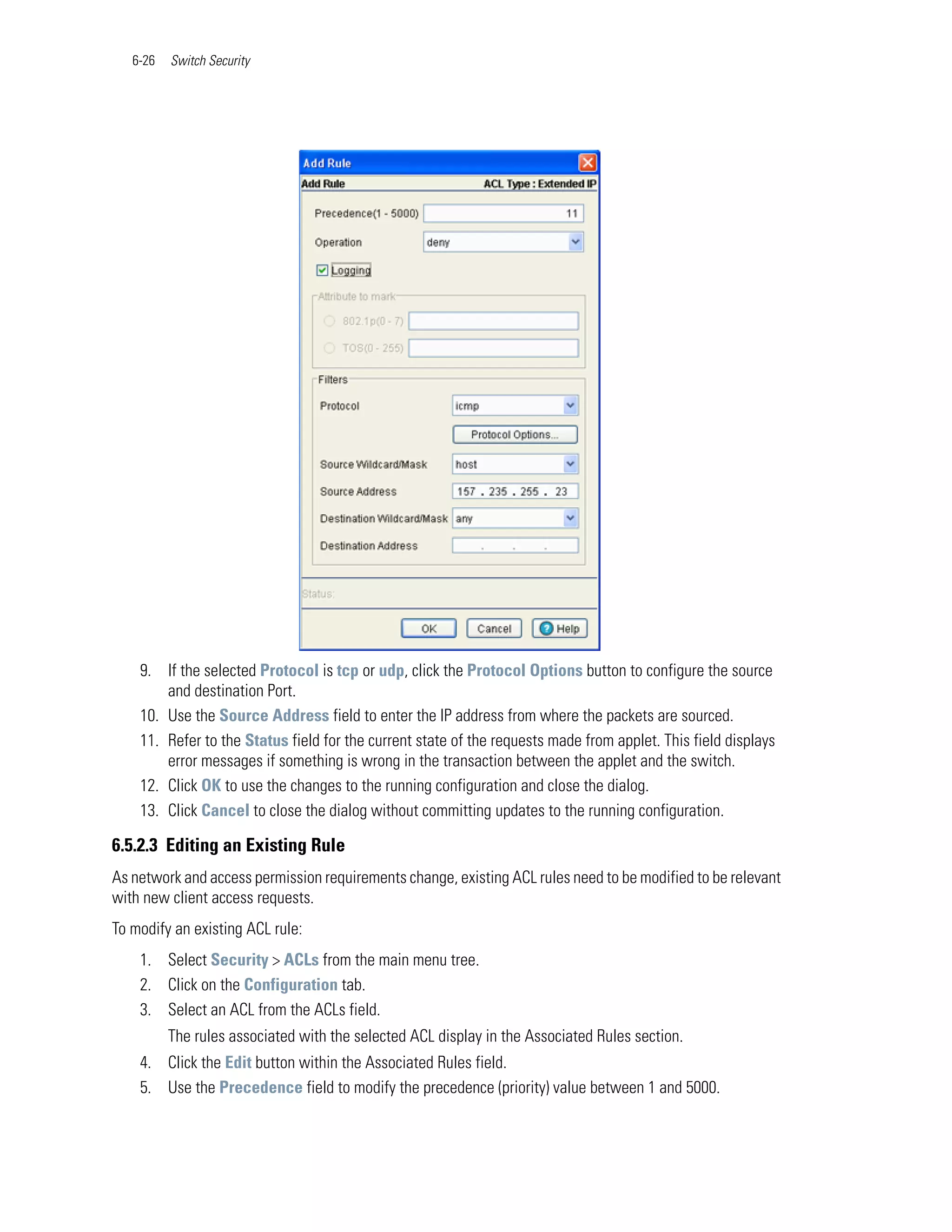 6-26   Switch Security




    9. If the selected Protocol is tcp or udp, click the Protocol Options button to configure the source
        and destination Port.
    10. Use the Source Address field to enter the IP address from where the packets are sourced.
    11. Refer to the Status field for the current state of the requests made from applet. This field displays
        error messages if something is wrong in the transaction between the applet and the switch.
    12. Click OK to use the changes to the running configuration and close the dialog.
    13. Click Cancel to close the dialog without committing updates to the running configuration.

6.5.2.3 Editing an Existing Rule
As network and access permission requirements change, existing ACL rules need to be modified to be relevant
with new client access requests.
To modify an existing ACL rule:
    1. Select Security > ACLs from the main menu tree.
    2. Click on the Configuration tab.
    3. Select an ACL from the ACLs field.
          The rules associated with the selected ACL display in the Associated Rules section.
    4. Click the Edit button within the Associated Rules field.
    5. Use the Precedence field to modify the precedence (priority) value between 1 and 5000.
 