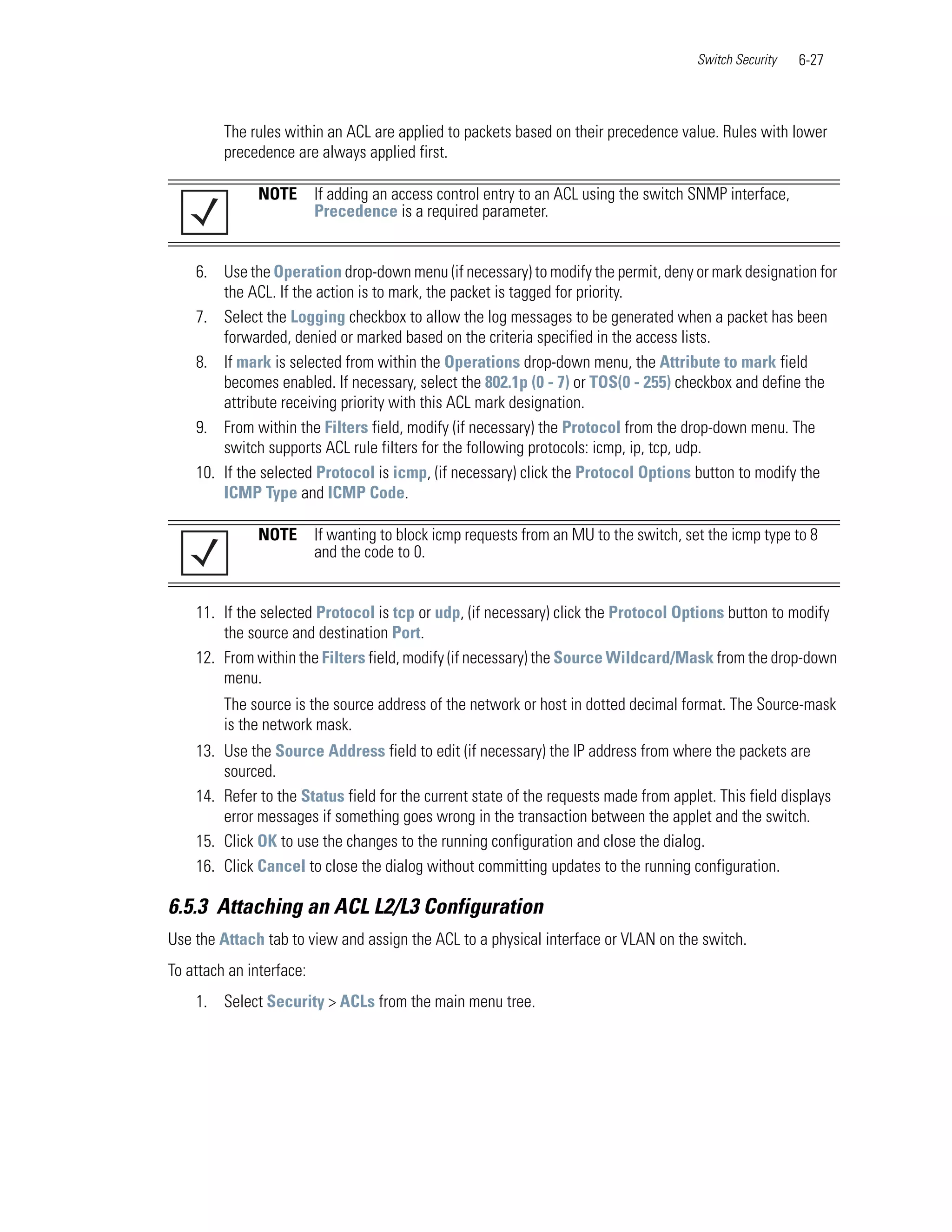 Switch Security   6-27



         The rules within an ACL are applied to packets based on their precedence value. Rules with lower
         precedence are always applied first.

               NOTE       If adding an access control entry to an ACL using the switch SNMP interface,
                          Precedence is a required parameter.


    6. Use the Operation drop-down menu (if necessary) to modify the permit, deny or mark designation for
        the ACL. If the action is to mark, the packet is tagged for priority.
    7. Select the Logging checkbox to allow the log messages to be generated when a packet has been
        forwarded, denied or marked based on the criteria specified in the access lists.
    8. If mark is selected from within the Operations drop-down menu, the Attribute to mark field
        becomes enabled. If necessary, select the 802.1p (0 - 7) or TOS(0 - 255) checkbox and define the
        attribute receiving priority with this ACL mark designation.
    9. From within the Filters field, modify (if necessary) the Protocol from the drop-down menu. The
        switch supports ACL rule filters for the following protocols: icmp, ip, tcp, udp.
    10. If the selected Protocol is icmp, (if necessary) click the Protocol Options button to modify the
        ICMP Type and ICMP Code.

               NOTE       If wanting to block icmp requests from an MU to the switch, set the icmp type to 8
                          and the code to 0.


    11. If the selected Protocol is tcp or udp, (if necessary) click the Protocol Options button to modify
        the source and destination Port.
    12. From within the Filters field, modify (if necessary) the Source Wildcard/Mask from the drop-down
        menu.
         The source is the source address of the network or host in dotted decimal format. The Source-mask
         is the network mask.
    13. Use the Source Address field to edit (if necessary) the IP address from where the packets are
        sourced.
    14. Refer to the Status field for the current state of the requests made from applet. This field displays
        error messages if something goes wrong in the transaction between the applet and the switch.
    15. Click OK to use the changes to the running configuration and close the dialog.
    16. Click Cancel to close the dialog without committing updates to the running configuration.

6.5.3 Attaching an ACL L2/L3 Configuration
Use the Attach tab to view and assign the ACL to a physical interface or VLAN on the switch.
To attach an interface:
    1. Select Security > ACLs from the main menu tree.
 