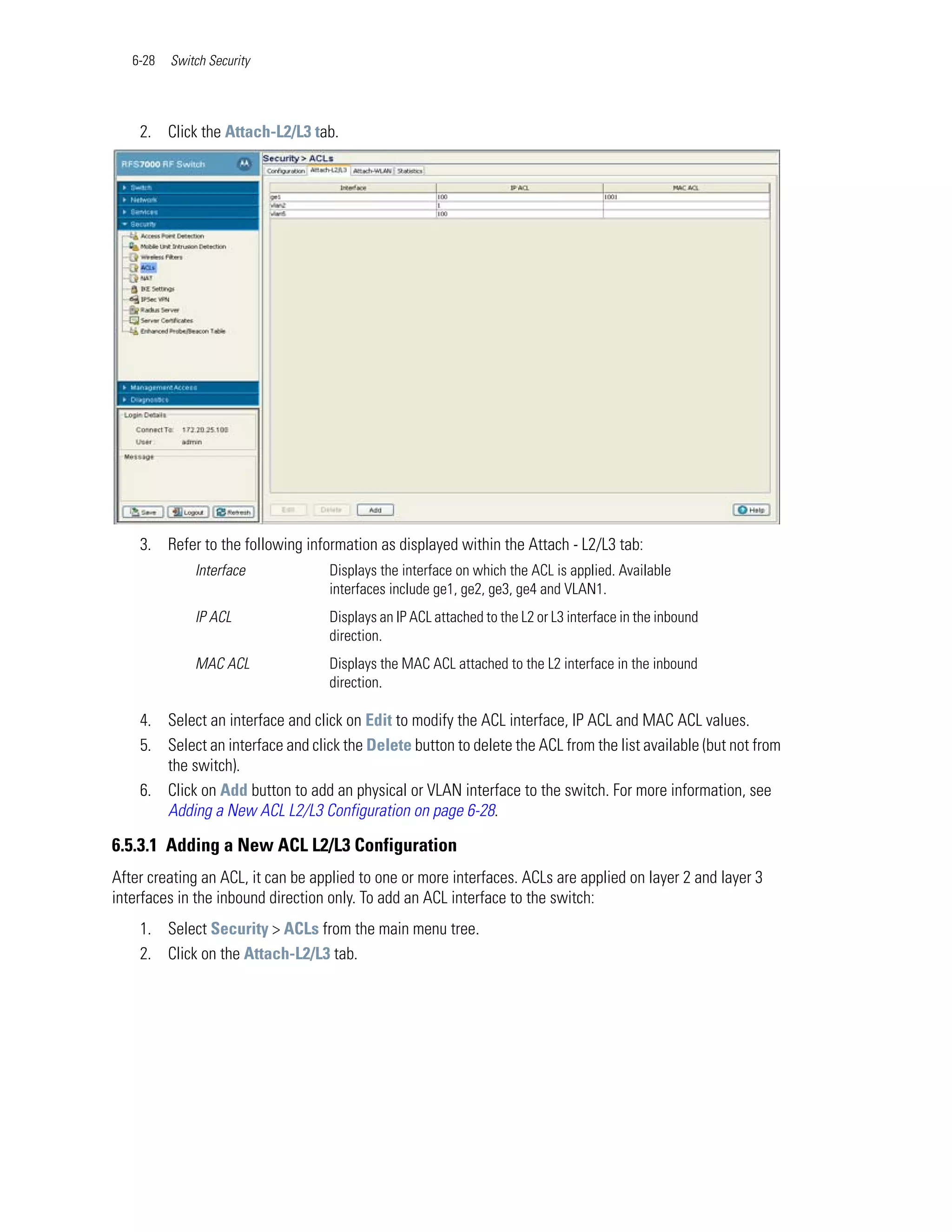 6-28   Switch Security




    2. Click the Attach-L2/L3 tab.




    3. Refer to the following information as displayed within the Attach - L2/L3 tab:
              Interface            Displays the interface on which the ACL is applied. Available
                                   interfaces include ge1, ge2, ge3, ge4 and VLAN1.
              IP ACL               Displays an IP ACL attached to the L2 or L3 interface in the inbound
                                   direction.
              MAC ACL              Displays the MAC ACL attached to the L2 interface in the inbound
                                   direction.

    4. Select an interface and click on Edit to modify the ACL interface, IP ACL and MAC ACL values.
    5. Select an interface and click the Delete button to delete the ACL from the list available (but not from
       the switch).
    6. Click on Add button to add an physical or VLAN interface to the switch. For more information, see
       Adding a New ACL L2/L3 Configuration on page 6-28.

6.5.3.1 Adding a New ACL L2/L3 Configuration
After creating an ACL, it can be applied to one or more interfaces. ACLs are applied on layer 2 and layer 3
interfaces in the inbound direction only. To add an ACL interface to the switch:
    1. Select Security > ACLs from the main menu tree.
    2. Click on the Attach-L2/L3 tab.
 
