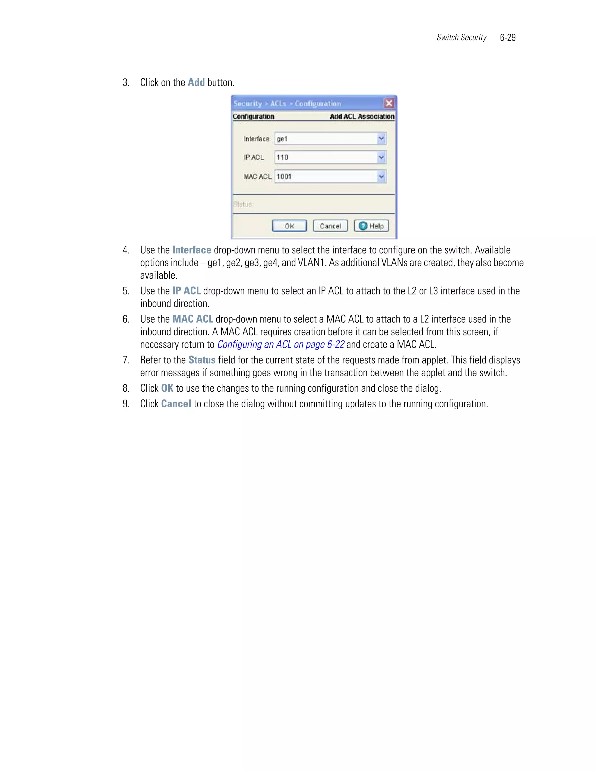 Switch Security   6-29



3. Click on the Add button.




4. Use the Interface drop-down menu to select the interface to configure on the switch. Available
   options include – ge1, ge2, ge3, ge4, and VLAN1. As additional VLANs are created, they also become
   available.
5. Use the IP ACL drop-down menu to select an IP ACL to attach to the L2 or L3 interface used in the
   inbound direction.
6. Use the MAC ACL drop-down menu to select a MAC ACL to attach to a L2 interface used in the
   inbound direction. A MAC ACL requires creation before it can be selected from this screen, if
   necessary return to Configuring an ACL on page 6-22 and create a MAC ACL.
7. Refer to the Status field for the current state of the requests made from applet. This field displays
   error messages if something goes wrong in the transaction between the applet and the switch.
8. Click OK to use the changes to the running configuration and close the dialog.
9. Click Cancel to close the dialog without committing updates to the running configuration.
 
