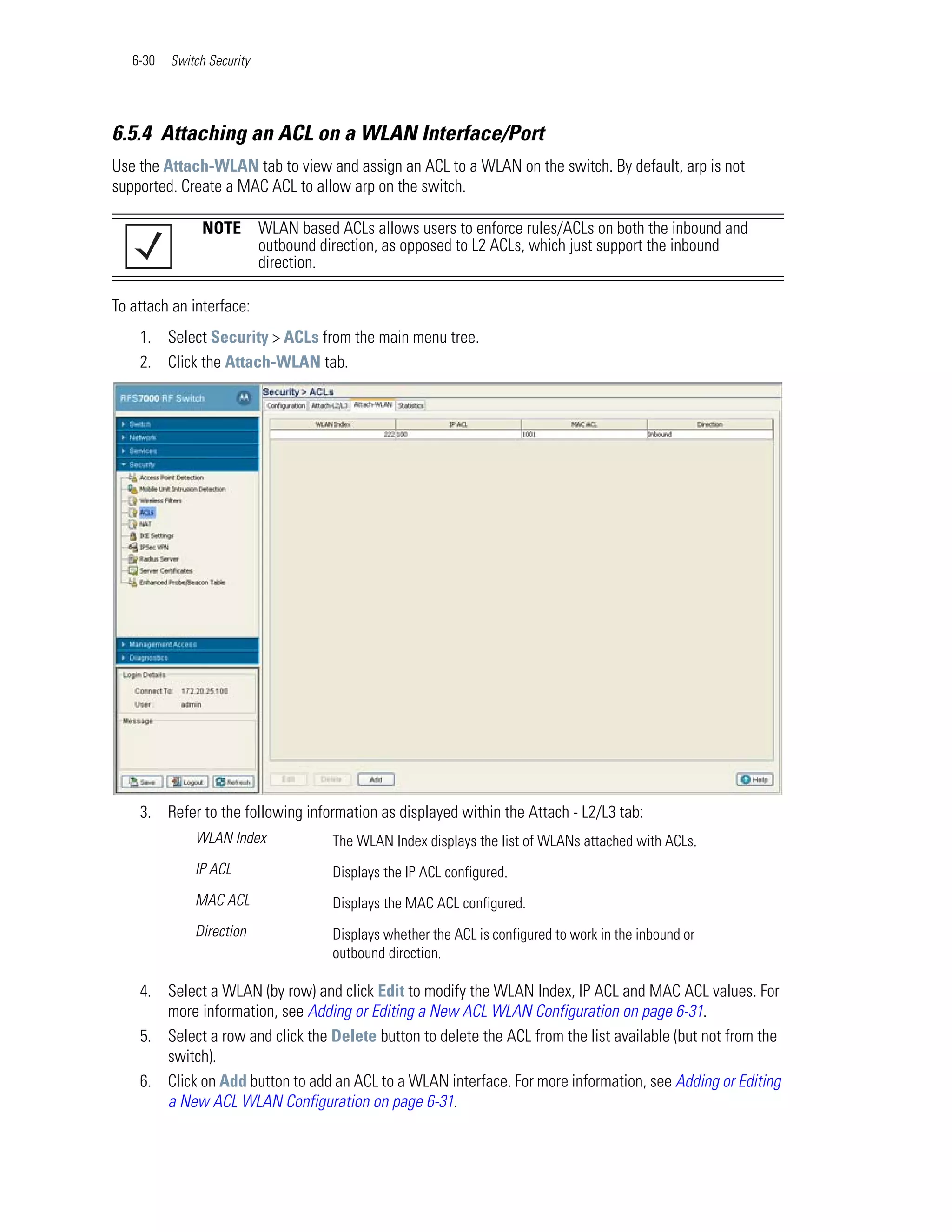 6-30   Switch Security




6.5.4 Attaching an ACL on a WLAN Interface/Port
Use the Attach-WLAN tab to view and assign an ACL to a WLAN on the switch. By default, arp is not
supported. Create a MAC ACL to allow arp on the switch.

                NOTE        WLAN based ACLs allows users to enforce rules/ACLs on both the inbound and
                            outbound direction, as opposed to L2 ACLs, which just support the inbound
                            direction.

To attach an interface:
    1. Select Security > ACLs from the main menu tree.
    2. Click the Attach-WLAN tab.




    3. Refer to the following information as displayed within the Attach - L2/L3 tab:
              WLAN Index               The WLAN Index displays the list of WLANs attached with ACLs.
              IP ACL                   Displays the IP ACL configured.
              MAC ACL                  Displays the MAC ACL configured.
              Direction                Displays whether the ACL is configured to work in the inbound or
                                       outbound direction.

    4. Select a WLAN (by row) and click Edit to modify the WLAN Index, IP ACL and MAC ACL values. For
       more information, see Adding or Editing a New ACL WLAN Configuration on page 6-31.
    5. Select a row and click the Delete button to delete the ACL from the list available (but not from the
       switch).
    6. Click on Add button to add an ACL to a WLAN interface. For more information, see Adding or Editing
       a New ACL WLAN Configuration on page 6-31.
 