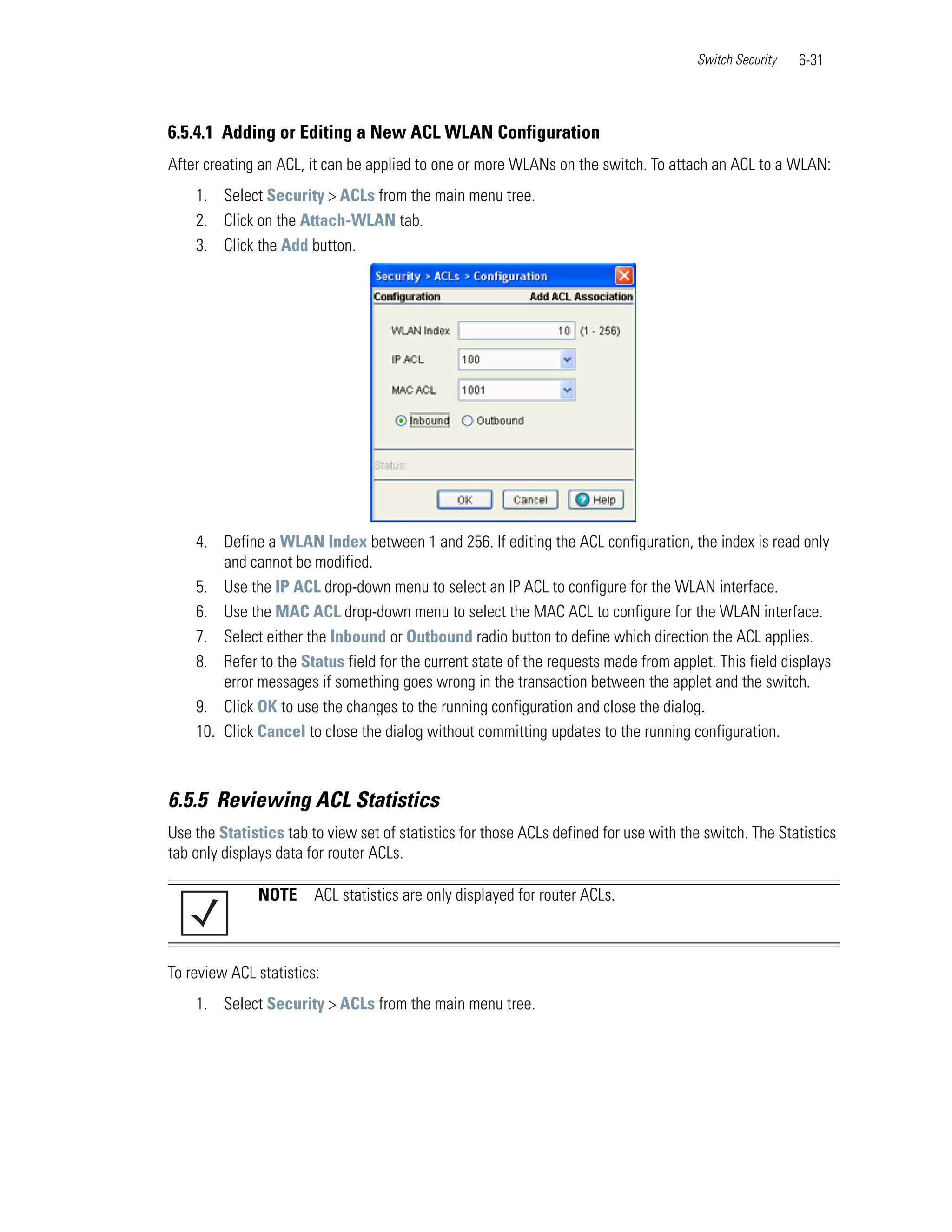 Switch Security   6-31



6.5.4.1 Adding or Editing a New ACL WLAN Configuration
After creating an ACL, it can be applied to one or more WLANs on the switch. To attach an ACL to a WLAN:
    1. Select Security > ACLs from the main menu tree.
    2. Click on the Attach-WLAN tab.
    3. Click the Add button.




    4. Define a WLAN Index between 1 and 256. If editing the ACL configuration, the index is read only
        and cannot be modified.
    5. Use the IP ACL drop-down menu to select an IP ACL to configure for the WLAN interface.
    6. Use the MAC ACL drop-down menu to select the MAC ACL to configure for the WLAN interface.
    7. Select either the Inbound or Outbound radio button to define which direction the ACL applies.
    8. Refer to the Status field for the current state of the requests made from applet. This field displays
        error messages if something goes wrong in the transaction between the applet and the switch.
    9. Click OK to use the changes to the running configuration and close the dialog.
    10. Click Cancel to close the dialog without committing updates to the running configuration.



6.5.5 Reviewing ACL Statistics
Use the Statistics tab to view set of statistics for those ACLs defined for use with the switch. The Statistics
tab only displays data for router ACLs.

              NOTE      ACL statistics are only displayed for router ACLs.



To review ACL statistics:
    1. Select Security > ACLs from the main menu tree.
 