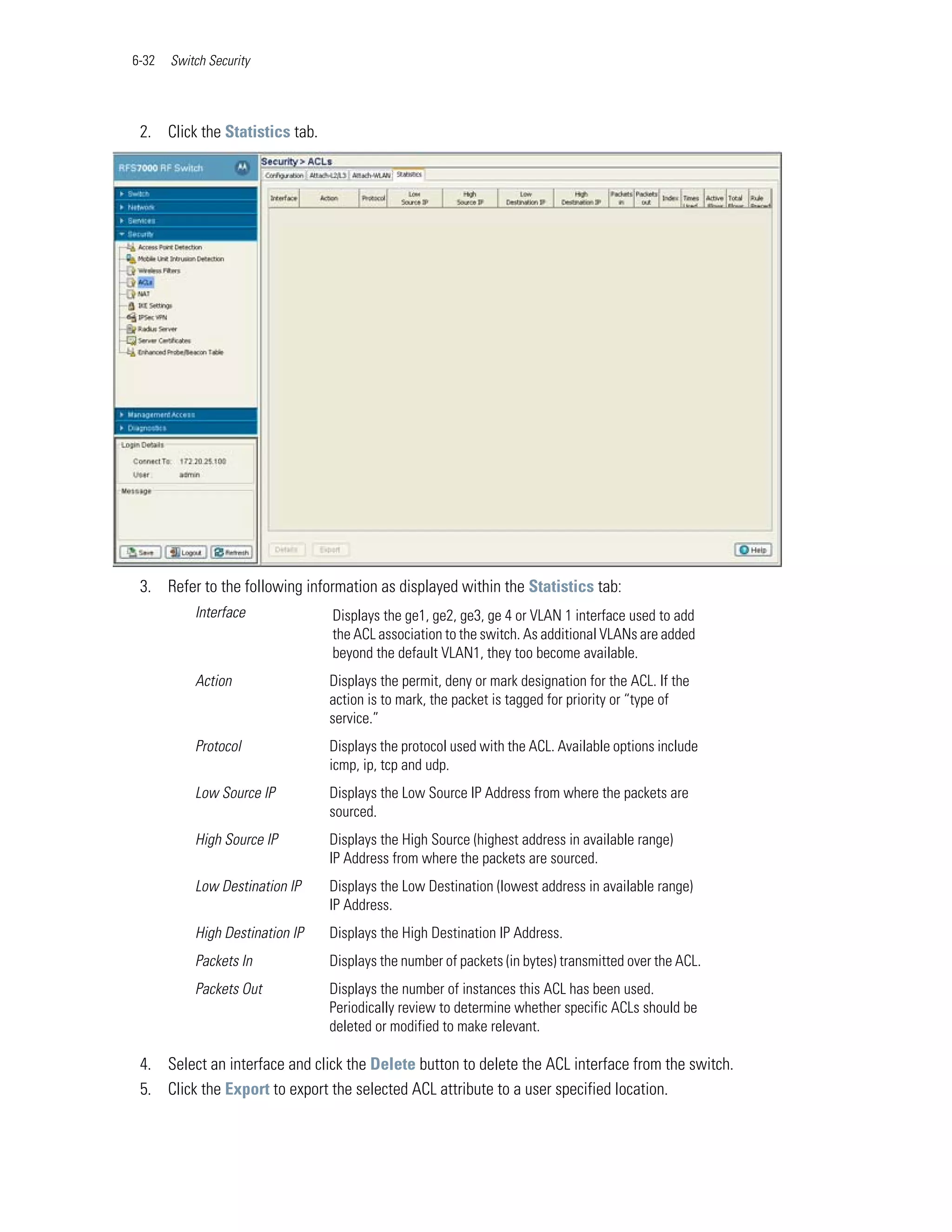 6-32   Switch Security




 2. Click the Statistics tab.




 3. Refer to the following information as displayed within the Statistics tab:
           Interface             Displays the ge1, ge2, ge3, ge 4 or VLAN 1 interface used to add
                                 the ACL association to the switch. As additional VLANs are added
                                 beyond the default VLAN1, they too become available.
           Action                Displays the permit, deny or mark designation for the ACL. If the
                                 action is to mark, the packet is tagged for priority or “type of
                                 service.”
           Protocol              Displays the protocol used with the ACL. Available options include
                                 icmp, ip, tcp and udp.
           Low Source IP         Displays the Low Source IP Address from where the packets are
                                 sourced.
           High Source IP        Displays the High Source (highest address in available range)
                                 IP Address from where the packets are sourced.
           Low Destination IP    Displays the Low Destination (lowest address in available range)
                                 IP Address.
           High Destination IP   Displays the High Destination IP Address.
           Packets In            Displays the number of packets (in bytes) transmitted over the ACL.
           Packets Out           Displays the number of instances this ACL has been used.
                                 Periodically review to determine whether specific ACLs should be
                                 deleted or modified to make relevant.

 4. Select an interface and click the Delete button to delete the ACL interface from the switch.
 5. Click the Export to export the selected ACL attribute to a user specified location.
 