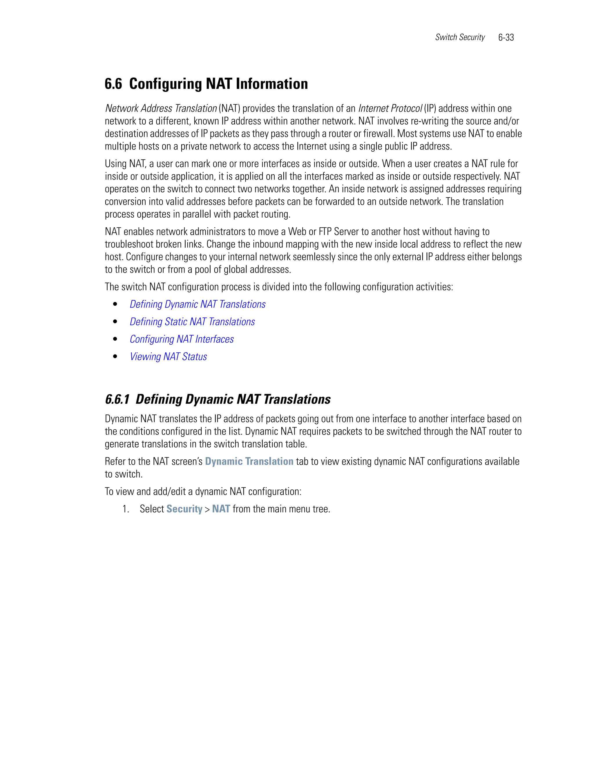 Switch Security   6-33




6.6 Configuring NAT Information
Network Address Translation (NAT) provides the translation of an Internet Protocol (IP) address within one
network to a different, known IP address within another network. NAT involves re-writing the source and/or
destination addresses of IP packets as they pass through a router or firewall. Most systems use NAT to enable
multiple hosts on a private network to access the Internet using a single public IP address.
Using NAT, a user can mark one or more interfaces as inside or outside. When a user creates a NAT rule for
inside or outside application, it is applied on all the interfaces marked as inside or outside respectively. NAT
operates on the switch to connect two networks together. An inside network is assigned addresses requiring
conversion into valid addresses before packets can be forwarded to an outside network. The translation
process operates in parallel with packet routing.
NAT enables network administrators to move a Web or FTP Server to another host without having to
troubleshoot broken links. Change the inbound mapping with the new inside local address to reflect the new
host. Configure changes to your internal network seemlessly since the only external IP address either belongs
to the switch or from a pool of global addresses.
The switch NAT configuration process is divided into the following configuration activities:
 •    Defining Dynamic NAT Translations
 •    Defining Static NAT Translations
 •    Configuring NAT Interfaces
 •    Viewing NAT Status



6.6.1 Defining Dynamic NAT Translations
Dynamic NAT translates the IP address of packets going out from one interface to another interface based on
the conditions configured in the list. Dynamic NAT requires packets to be switched through the NAT router to
generate translations in the switch translation table.
Refer to the NAT screen’s Dynamic Translation tab to view existing dynamic NAT configurations available
to switch.
To view and add/edit a dynamic NAT configuration:
     1. Select Security > NAT from the main menu tree.
 