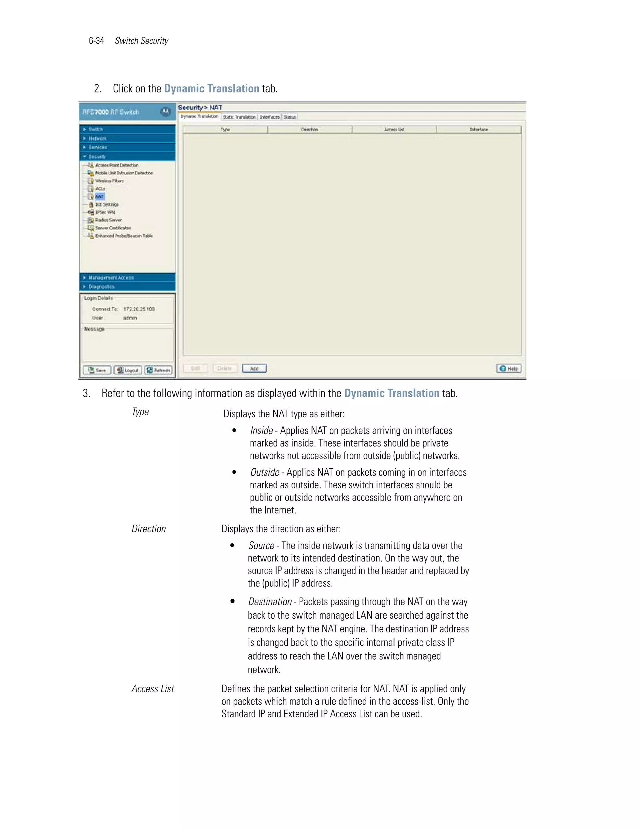6-34   Switch Security




  2. Click on the Dynamic Translation tab.




3. Refer to the following information as displayed within the Dynamic Translation tab.
            Type                Displays the NAT type as either:
                                 •    Inside - Applies NAT on packets arriving on interfaces
                                      marked as inside. These interfaces should be private
                                      networks not accessible from outside (public) networks.
                                 •    Outside - Applies NAT on packets coming in on interfaces
                                      marked as outside. These switch interfaces should be
                                      public or outside networks accessible from anywhere on
                                      the Internet.
            Direction          Displays the direction as either:
                                 •    Source - The inside network is transmitting data over the
                                      network to its intended destination. On the way out, the
                                      source IP address is changed in the header and replaced by
                                      the (public) IP address.
                                 •    Destination - Packets passing through the NAT on the way
                                      back to the switch managed LAN are searched against the
                                      records kept by the NAT engine. The destination IP address
                                      is changed back to the specific internal private class IP
                                      address to reach the LAN over the switch managed
                                      network.
            Access List        Defines the packet selection criteria for NAT. NAT is applied only
                               on packets which match a rule defined in the access-list. Only the
                               Standard IP and Extended IP Access List can be used.
 