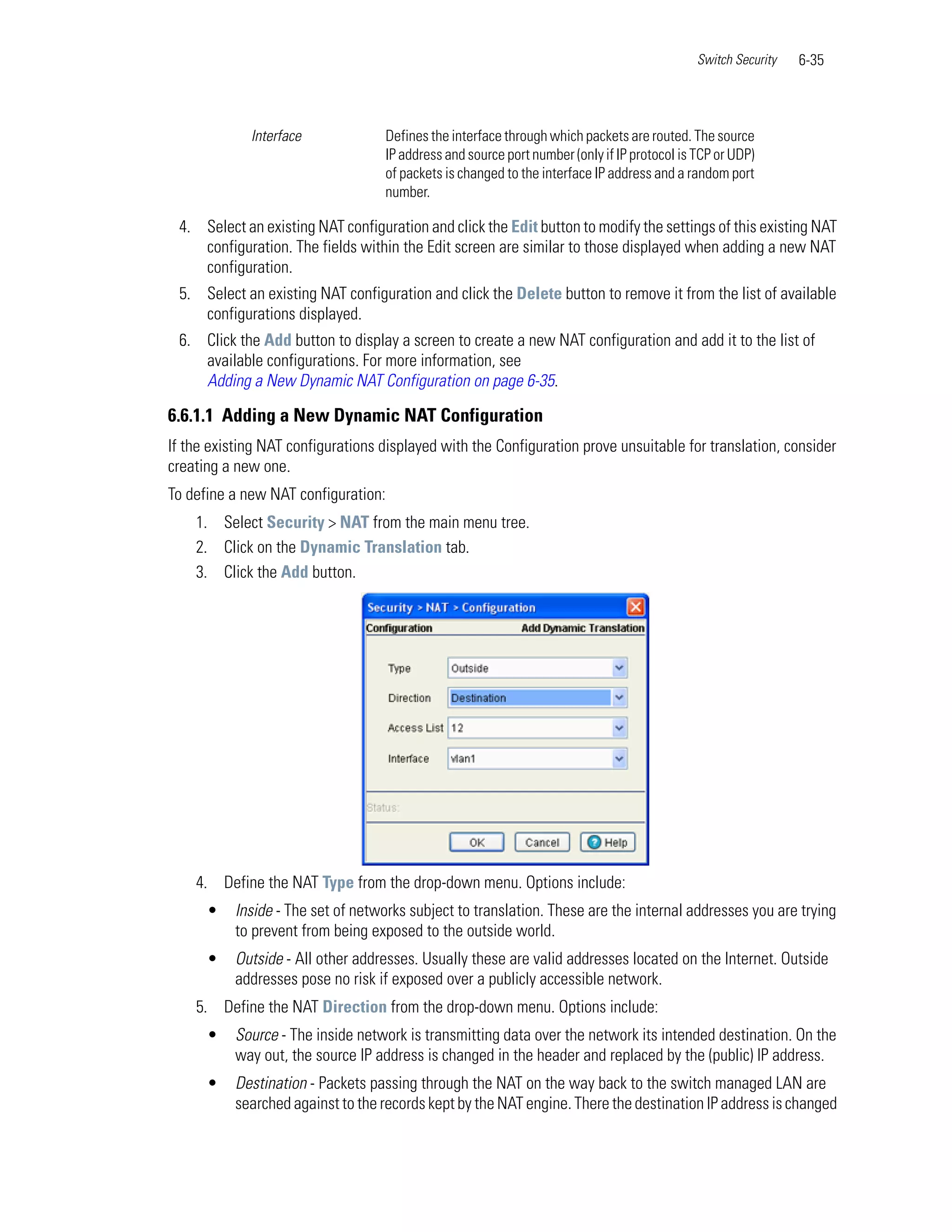 Switch Security   6-35



             Interface              Defines the interface through which packets are routed. The source
                                    IP address and source port number (only if IP protocol is TCP or UDP)
                                    of packets is changed to the interface IP address and a random port
                                    number.

 4. Select an existing NAT configuration and click the Edit button to modify the settings of this existing NAT
    configuration. The fields within the Edit screen are similar to those displayed when adding a new NAT
    configuration.
 5. Select an existing NAT configuration and click the Delete button to remove it from the list of available
    configurations displayed.
 6. Click the Add button to display a screen to create a new NAT configuration and add it to the list of
    available configurations. For more information, see
    Adding a New Dynamic NAT Configuration on page 6-35.

6.6.1.1 Adding a New Dynamic NAT Configuration
If the existing NAT configurations displayed with the Configuration prove unsuitable for translation, consider
creating a new one.
To define a new NAT configuration:
    1. Select Security > NAT from the main menu tree.
    2. Click on the Dynamic Translation tab.
    3. Click the Add button.




    4. Define the NAT Type from the drop-down menu. Options include:
      •    Inside - The set of networks subject to translation. These are the internal addresses you are trying
           to prevent from being exposed to the outside world.
      •    Outside - All other addresses. Usually these are valid addresses located on the Internet. Outside
           addresses pose no risk if exposed over a publicly accessible network.
    5. Define the NAT Direction from the drop-down menu. Options include:
      •    Source - The inside network is transmitting data over the network its intended destination. On the
           way out, the source IP address is changed in the header and replaced by the (public) IP address.
      •    Destination - Packets passing through the NAT on the way back to the switch managed LAN are
           searched against to the records kept by the NAT engine. There the destination IP address is changed
 