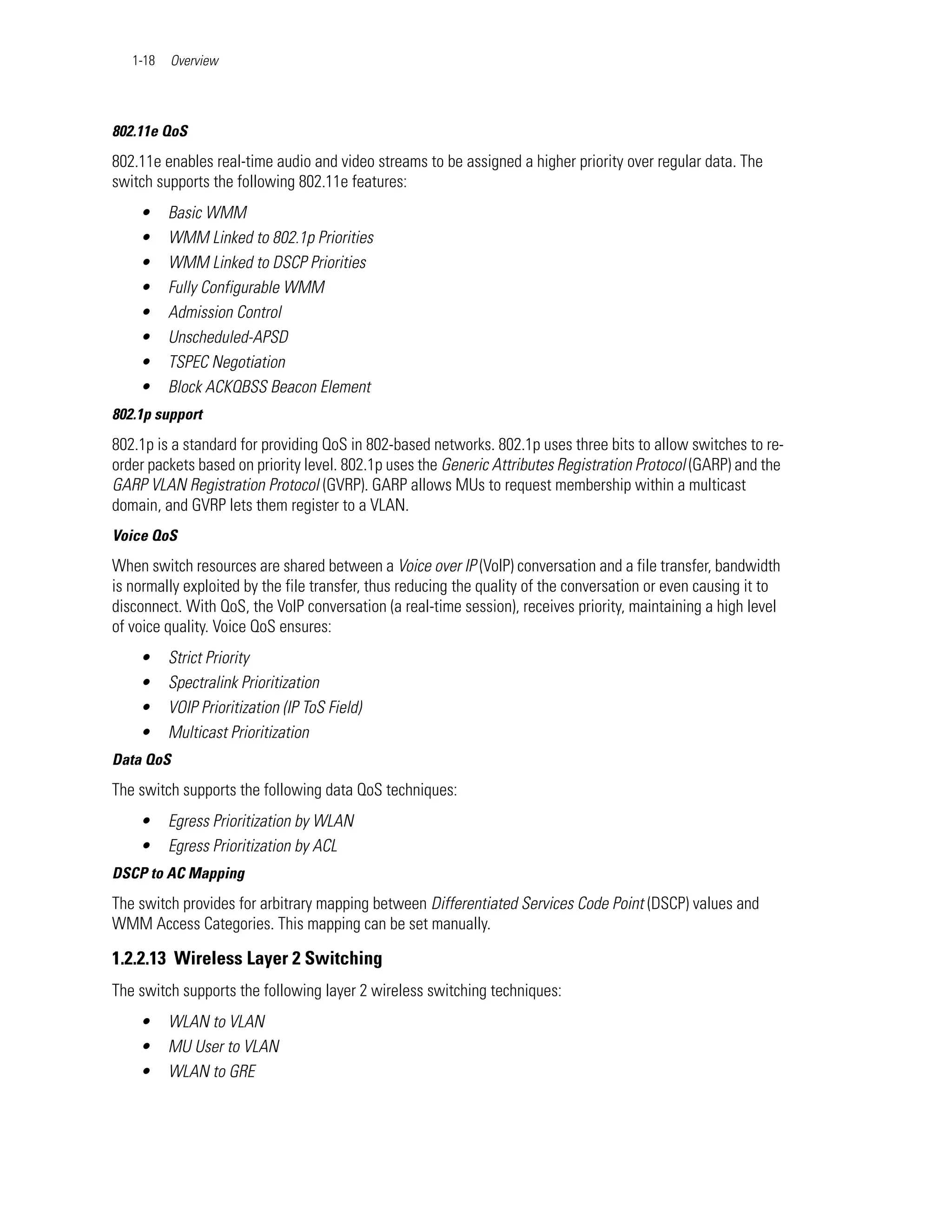 1-18   Overview




802.11e QoS
802.11e enables real-time audio and video streams to be assigned a higher priority over regular data. The
switch supports the following 802.11e features:
    •     Basic WMM
    •     WMM Linked to 802.1p Priorities
    •     WMM Linked to DSCP Priorities
    •     Fully Configurable WMM
    •     Admission Control
    •     Unscheduled-APSD
    •     TSPEC Negotiation
    •     Block ACKQBSS Beacon Element
802.1p support
802.1p is a standard for providing QoS in 802-based networks. 802.1p uses three bits to allow switches to re-
order packets based on priority level. 802.1p uses the Generic Attributes Registration Protocol (GARP) and the
GARP VLAN Registration Protocol (GVRP). GARP allows MUs to request membership within a multicast
domain, and GVRP lets them register to a VLAN.
Voice QoS
When switch resources are shared between a Voice over IP (VoIP) conversation and a file transfer, bandwidth
is normally exploited by the file transfer, thus reducing the quality of the conversation or even causing it to
disconnect. With QoS, the VoIP conversation (a real-time session), receives priority, maintaining a high level
of voice quality. Voice QoS ensures:
    •     Strict Priority
    •     Spectralink Prioritization
    •     VOIP Prioritization (IP ToS Field)
    •     Multicast Prioritization
Data QoS
The switch supports the following data QoS techniques:
    •     Egress Prioritization by WLAN
    •     Egress Prioritization by ACL
DSCP to AC Mapping
The switch provides for arbitrary mapping between Differentiated Services Code Point (DSCP) values and
WMM Access Categories. This mapping can be set manually.

1.2.2.13 Wireless Layer 2 Switching
The switch supports the following layer 2 wireless switching techniques:
    •     WLAN to VLAN
    •     MU User to VLAN
    •     WLAN to GRE
 