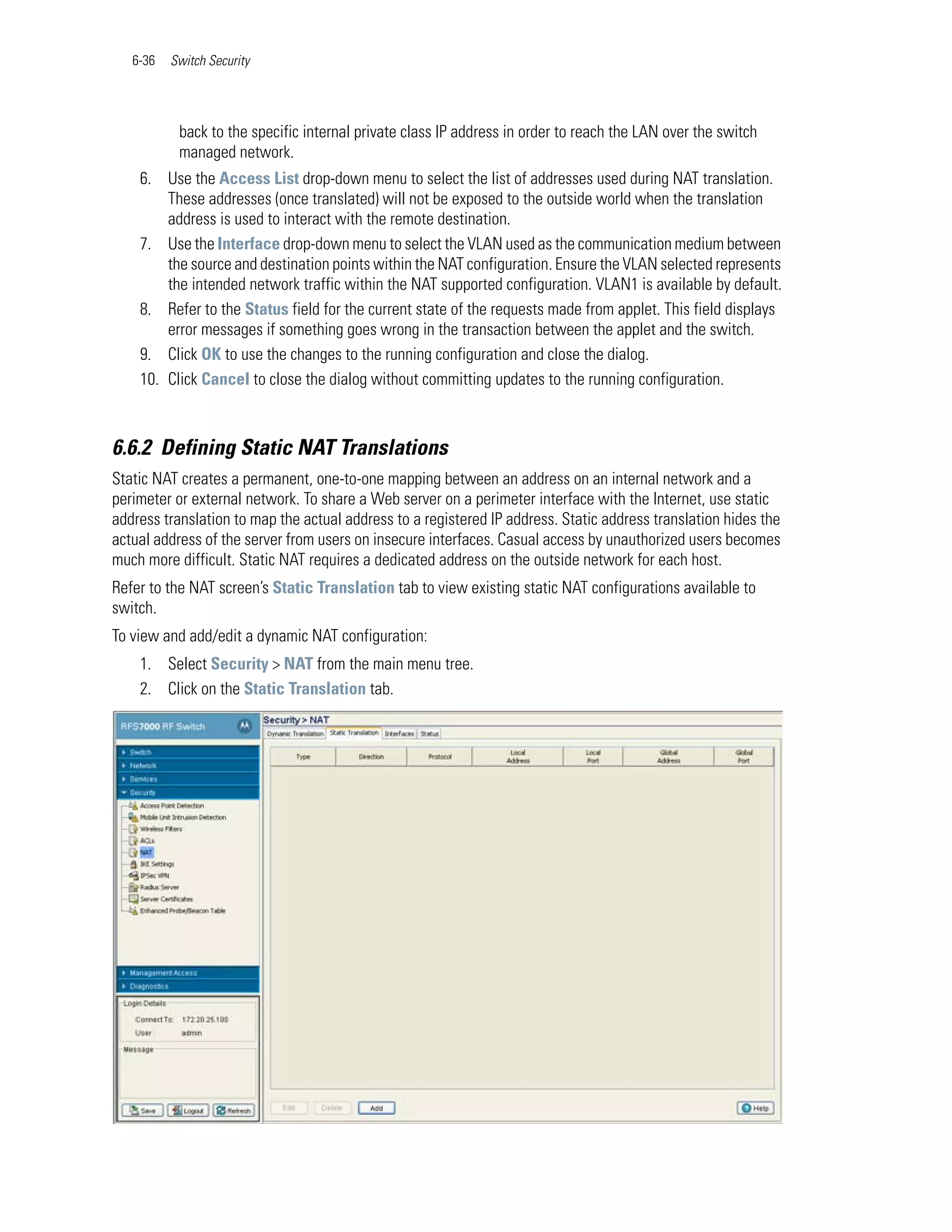 6-36   Switch Security




           back to the specific internal private class IP address in order to reach the LAN over the switch
           managed network.
    6. Use the Access List drop-down menu to select the list of addresses used during NAT translation.
        These addresses (once translated) will not be exposed to the outside world when the translation
        address is used to interact with the remote destination.
    7. Use the Interface drop-down menu to select the VLAN used as the communication medium between
        the source and destination points within the NAT configuration. Ensure the VLAN selected represents
        the intended network traffic within the NAT supported configuration. VLAN1 is available by default.
    8. Refer to the Status field for the current state of the requests made from applet. This field displays
        error messages if something goes wrong in the transaction between the applet and the switch.
    9. Click OK to use the changes to the running configuration and close the dialog.
    10. Click Cancel to close the dialog without committing updates to the running configuration.



6.6.2 Defining Static NAT Translations
Static NAT creates a permanent, one-to-one mapping between an address on an internal network and a
perimeter or external network. To share a Web server on a perimeter interface with the Internet, use static
address translation to map the actual address to a registered IP address. Static address translation hides the
actual address of the server from users on insecure interfaces. Casual access by unauthorized users becomes
much more difficult. Static NAT requires a dedicated address on the outside network for each host.
Refer to the NAT screen’s Static Translation tab to view existing static NAT configurations available to
switch.
To view and add/edit a dynamic NAT configuration:
    1. Select Security > NAT from the main menu tree.
    2. Click on the Static Translation tab.
 