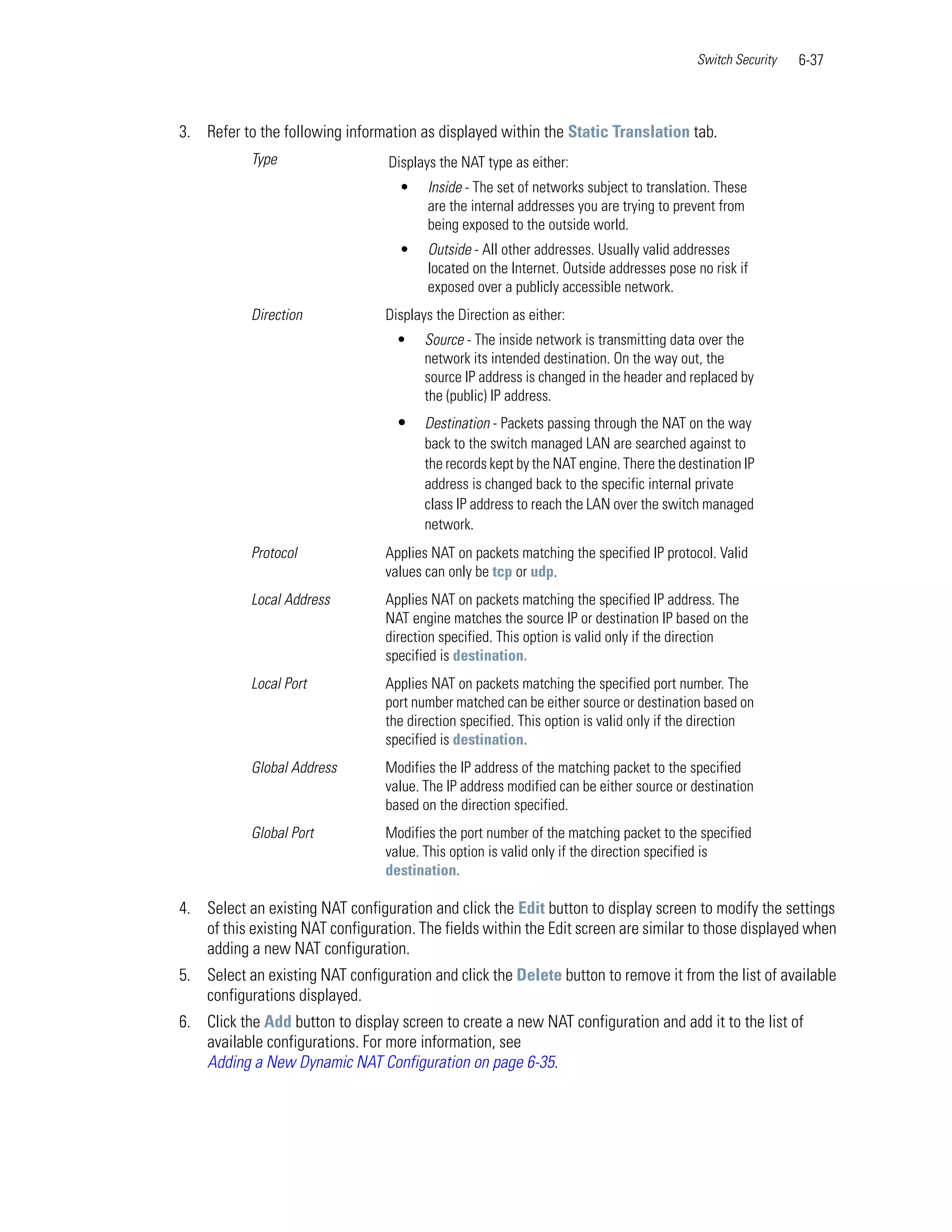 Switch Security   6-37



3. Refer to the following information as displayed within the Static Translation tab.
           Type                   Displays the NAT type as either:
                                    •   Inside - The set of networks subject to translation. These
                                        are the internal addresses you are trying to prevent from
                                        being exposed to the outside world.
                                    •   Outside - All other addresses. Usually valid addresses
                                        located on the Internet. Outside addresses pose no risk if
                                        exposed over a publicly accessible network.
           Direction             Displays the Direction as either:
                                   •    Source - The inside network is transmitting data over the
                                        network its intended destination. On the way out, the
                                        source IP address is changed in the header and replaced by
                                        the (public) IP address.
                                   •    Destination - Packets passing through the NAT on the way
                                        back to the switch managed LAN are searched against to
                                        the records kept by the NAT engine. There the destination IP
                                        address is changed back to the specific internal private
                                        class IP address to reach the LAN over the switch managed
                                        network.
           Protocol              Applies NAT on packets matching the specified IP protocol. Valid
                                 values can only be tcp or udp.
           Local Address         Applies NAT on packets matching the specified IP address. The
                                 NAT engine matches the source IP or destination IP based on the
                                 direction specified. This option is valid only if the direction
                                 specified is destination.
           Local Port            Applies NAT on packets matching the specified port number. The
                                 port number matched can be either source or destination based on
                                 the direction specified. This option is valid only if the direction
                                 specified is destination.
           Global Address        Modifies the IP address of the matching packet to the specified
                                 value. The IP address modified can be either source or destination
                                 based on the direction specified.
           Global Port           Modifies the port number of the matching packet to the specified
                                 value. This option is valid only if the direction specified is
                                 destination.

4. Select an existing NAT configuration and click the Edit button to display screen to modify the settings
   of this existing NAT configuration. The fields within the Edit screen are similar to those displayed when
   adding a new NAT configuration.
5. Select an existing NAT configuration and click the Delete button to remove it from the list of available
   configurations displayed.
6. Click the Add button to display screen to create a new NAT configuration and add it to the list of
   available configurations. For more information, see
   Adding a New Dynamic NAT Configuration on page 6-35.
 