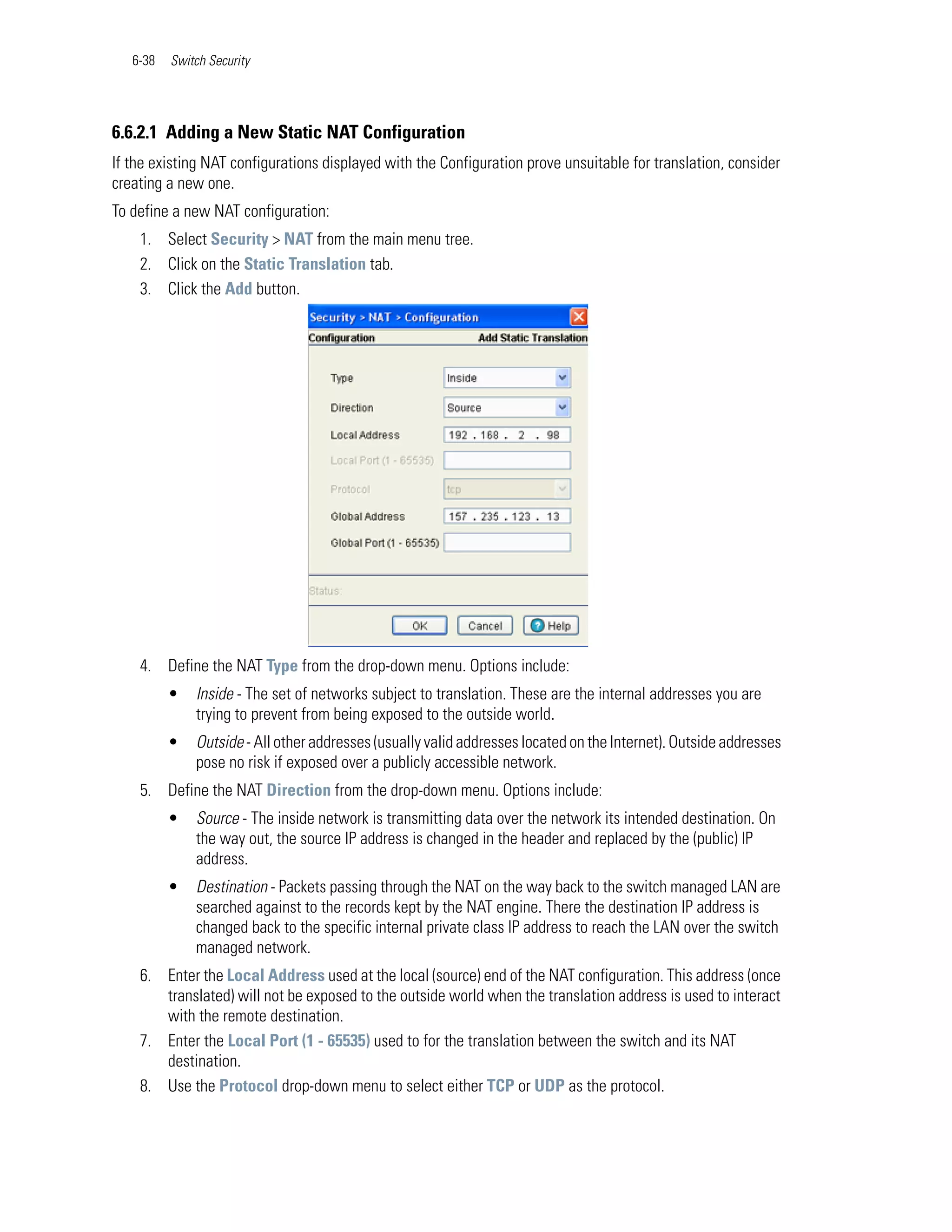 6-38   Switch Security




6.6.2.1 Adding a New Static NAT Configuration
If the existing NAT configurations displayed with the Configuration prove unsuitable for translation, consider
creating a new one.
To define a new NAT configuration:
    1. Select Security > NAT from the main menu tree.
    2. Click on the Static Translation tab.
    3. Click the Add button.




    4. Define the NAT Type from the drop-down menu. Options include:
          •   Inside - The set of networks subject to translation. These are the internal addresses you are
              trying to prevent from being exposed to the outside world.
          •   Outside - All other addresses (usually valid addresses located on the Internet). Outside addresses
              pose no risk if exposed over a publicly accessible network.
    5. Define the NAT Direction from the drop-down menu. Options include:
          •   Source - The inside network is transmitting data over the network its intended destination. On
              the way out, the source IP address is changed in the header and replaced by the (public) IP
              address.
          •   Destination - Packets passing through the NAT on the way back to the switch managed LAN are
              searched against to the records kept by the NAT engine. There the destination IP address is
              changed back to the specific internal private class IP address to reach the LAN over the switch
              managed network.
    6. Enter the Local Address used at the local (source) end of the NAT configuration. This address (once
       translated) will not be exposed to the outside world when the translation address is used to interact
       with the remote destination.
    7. Enter the Local Port (1 - 65535) used to for the translation between the switch and its NAT
       destination.
    8. Use the Protocol drop-down menu to select either TCP or UDP as the protocol.
 