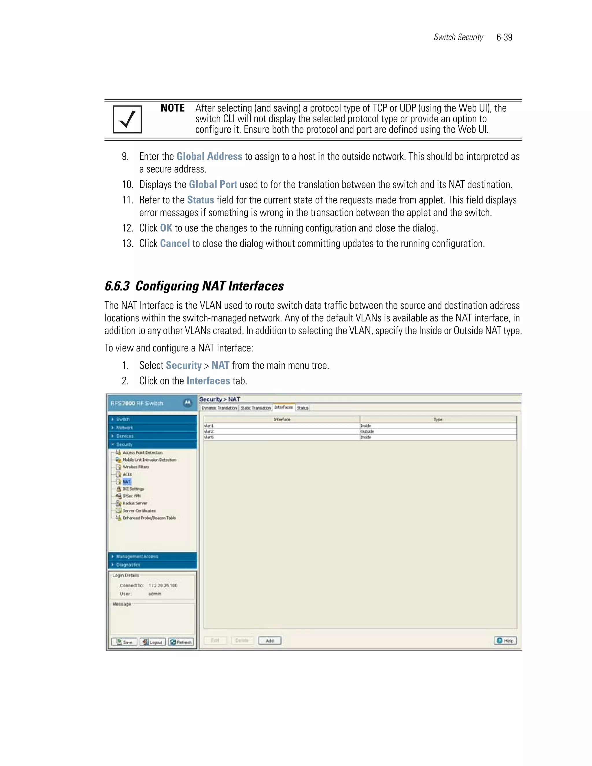 Switch Security   6-39




              NOTE      After selecting (and saving) a protocol type of TCP or UDP (using the Web UI), the
                        switch CLI will not display the selected protocol type or provide an option to
                        configure it. Ensure both the protocol and port are defined using the Web UI.

    9. Enter the Global Address to assign to a host in the outside network. This should be interpreted as
        a secure address.
    10. Displays the Global Port used to for the translation between the switch and its NAT destination.
    11. Refer to the Status field for the current state of the requests made from applet. This field displays
        error messages if something is wrong in the transaction between the applet and the switch.
    12. Click OK to use the changes to the running configuration and close the dialog.
    13. Click Cancel to close the dialog without committing updates to the running configuration.



6.6.3 Configuring NAT Interfaces
The NAT Interface is the VLAN used to route switch data traffic between the source and destination address
locations within the switch-managed network. Any of the default VLANs is available as the NAT interface, in
addition to any other VLANs created. In addition to selecting the VLAN, specify the Inside or Outside NAT type.
To view and configure a NAT interface:
    1. Select Security > NAT from the main menu tree.
    2. Click on the Interfaces tab.
 