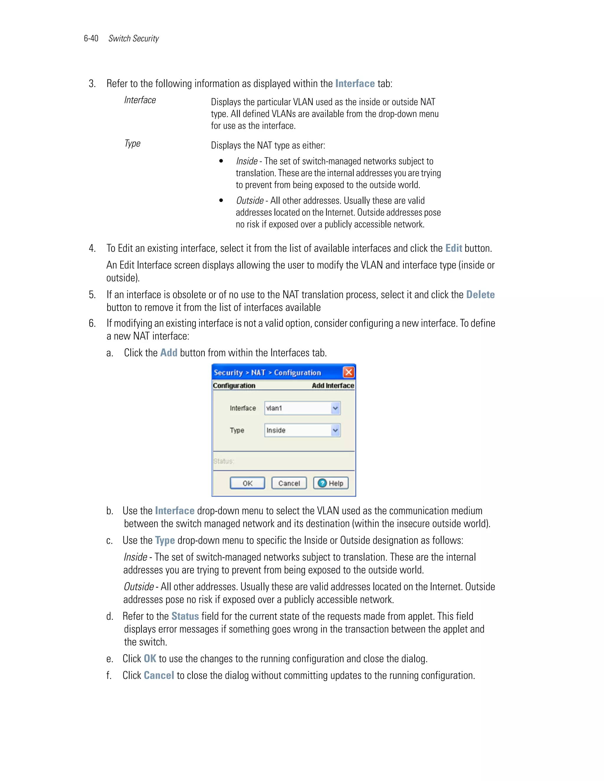 6-40   Switch Security




 3. Refer to the following information as displayed within the Interface tab:
            Interface             Displays the particular VLAN used as the inside or outside NAT
                                  type. All defined VLANs are available from the drop-down menu
                                  for use as the interface.
            Type                  Displays the NAT type as either:
                                    •    Inside - The set of switch-managed networks subject to
                                         translation. These are the internal addresses you are trying
                                         to prevent from being exposed to the outside world.
                                    •    Outside - All other addresses. Usually these are valid
                                         addresses located on the Internet. Outside addresses pose
                                         no risk if exposed over a publicly accessible network.

 4. To Edit an existing interface, select it from the list of available interfaces and click the Edit button.
       An Edit Interface screen displays allowing the user to modify the VLAN and interface type (inside or
       outside).
 5. If an interface is obsolete or of no use to the NAT translation process, select it and click the Delete
    button to remove it from the list of interfaces available
 6. If modifying an existing interface is not a valid option, consider configuring a new interface. To define
    a new NAT interface:
       a. Click the Add button from within the Interfaces tab.




       b. Use the Interface drop-down menu to select the VLAN used as the communication medium
          between the switch managed network and its destination (within the insecure outside world).
       c. Use the Type drop-down menu to specific the Inside or Outside designation as follows:
            Inside - The set of switch-managed networks subject to translation. These are the internal
            addresses you are trying to prevent from being exposed to the outside world.
            Outside - All other addresses. Usually these are valid addresses located on the Internet. Outside
            addresses pose no risk if exposed over a publicly accessible network.
       d. Refer to the Status field for the current state of the requests made from applet. This field
          displays error messages if something goes wrong in the transaction between the applet and
          the switch.
       e. Click OK to use the changes to the running configuration and close the dialog.
       f.   Click Cancel to close the dialog without committing updates to the running configuration.
 