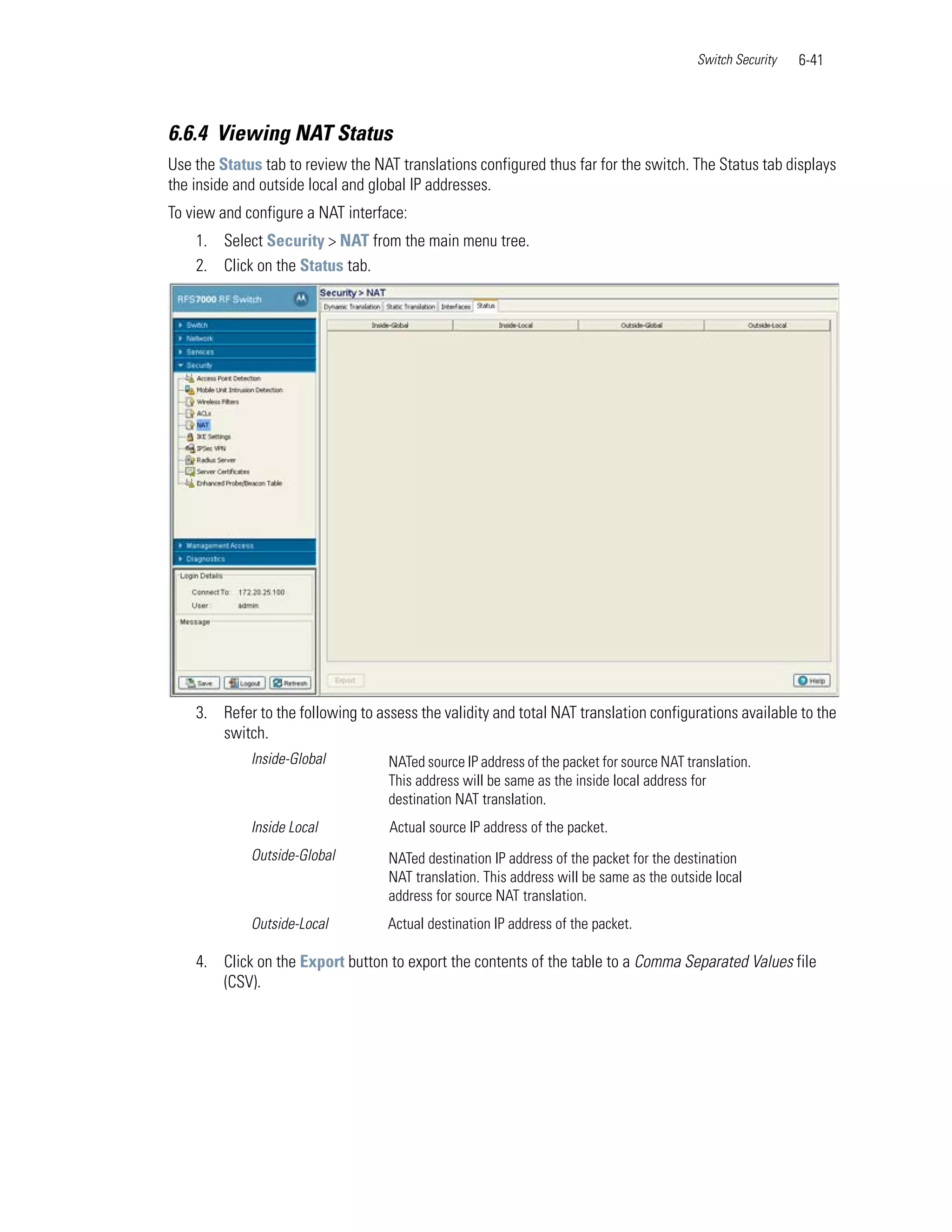 Switch Security   6-41



6.6.4 Viewing NAT Status
Use the Status tab to review the NAT translations configured thus far for the switch. The Status tab displays
the inside and outside local and global IP addresses.
To view and configure a NAT interface:
    1. Select Security > NAT from the main menu tree.
    2. Click on the Status tab.




    3. Refer to the following to assess the validity and total NAT translation configurations available to the
       switch.
             Inside-Global         NATed source IP address of the packet for source NAT translation.
                                   This address will be same as the inside local address for
                                   destination NAT translation.
             Inside Local           Actual source IP address of the packet.
             Outside-Global        NATed destination IP address of the packet for the destination
                                   NAT translation. This address will be same as the outside local
                                   address for source NAT translation.
             Outside-Local         Actual destination IP address of the packet.

    4. Click on the Export button to export the contents of the table to a Comma Separated Values file
       (CSV).
 