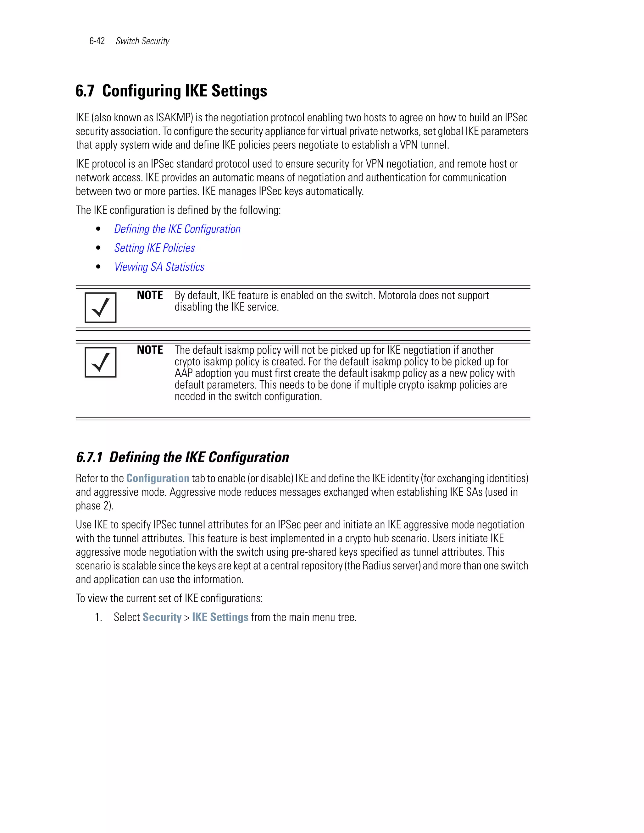 6-42   Switch Security




6.7 Configuring IKE Settings
IKE (also known as ISAKMP) is the negotiation protocol enabling two hosts to agree on how to build an IPSec
security association. To configure the security appliance for virtual private networks, set global IKE parameters
that apply system wide and define IKE policies peers negotiate to establish a VPN tunnel.
IKE protocol is an IPSec standard protocol used to ensure security for VPN negotiation, and remote host or
network access. IKE provides an automatic means of negotiation and authentication for communication
between two or more parties. IKE manages IPSec keys automatically.
The IKE configuration is defined by the following:
    •     Defining the IKE Configuration
    •     Setting IKE Policies
    •     Viewing SA Statistics

                NOTE        By default, IKE feature is enabled on the switch. Motorola does not support
                            disabling the IKE service.


                NOTE        The default isakmp policy will not be picked up for IKE negotiation if another
                            crypto isakmp policy is created. For the default isakmp policy to be picked up for
                            AAP adoption you must first create the default isakmp policy as a new policy with
                            default parameters. This needs to be done if multiple crypto isakmp policies are
                            needed in the switch configuration.




6.7.1 Defining the IKE Configuration
Refer to the Configuration tab to enable (or disable) IKE and define the IKE identity (for exchanging identities)
and aggressive mode. Aggressive mode reduces messages exchanged when establishing IKE SAs (used in
phase 2).
Use IKE to specify IPSec tunnel attributes for an IPSec peer and initiate an IKE aggressive mode negotiation
with the tunnel attributes. This feature is best implemented in a crypto hub scenario. Users initiate IKE
aggressive mode negotiation with the switch using pre-shared keys specified as tunnel attributes. This
scenario is scalable since the keys are kept at a central repository (the Radius server) and more than one switch
and application can use the information.
To view the current set of IKE configurations:
    1. Select Security > IKE Settings from the main menu tree.
 
