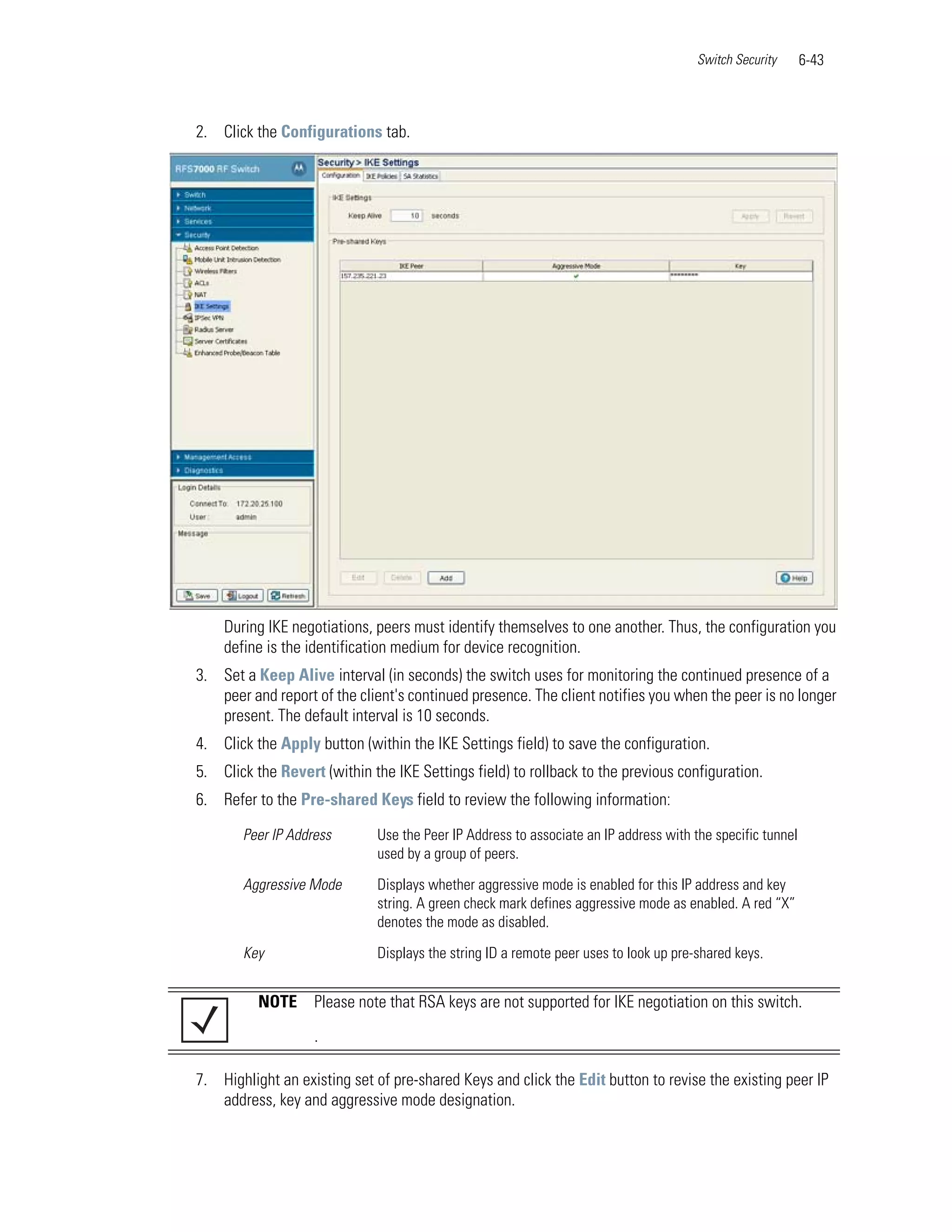 Switch Security      6-43



2. Click the Configurations tab.




    During IKE negotiations, peers must identify themselves to one another. Thus, the configuration you
    define is the identification medium for device recognition.
3. Set a Keep Alive interval (in seconds) the switch uses for monitoring the continued presence of a
   peer and report of the client's continued presence. The client notifies you when the peer is no longer
   present. The default interval is 10 seconds.
4. Click the Apply button (within the IKE Settings field) to save the configuration.
5. Click the Revert (within the IKE Settings field) to rollback to the previous configuration.
6. Refer to the Pre-shared Keys field to review the following information:

       Peer IP Address        Use the Peer IP Address to associate an IP address with the specific tunnel
                              used by a group of peers.

       Aggressive Mode        Displays whether aggressive mode is enabled for this IP address and key
                              string. A green check mark defines aggressive mode as enabled. A red “X”
                              denotes the mode as disabled.

       Key                    Displays the string ID a remote peer uses to look up pre-shared keys.


          NOTE     Please note that RSA keys are not supported for IKE negotiation on this switch.

                   .

7. Highlight an existing set of pre-shared Keys and click the Edit button to revise the existing peer IP
   address, key and aggressive mode designation.
 