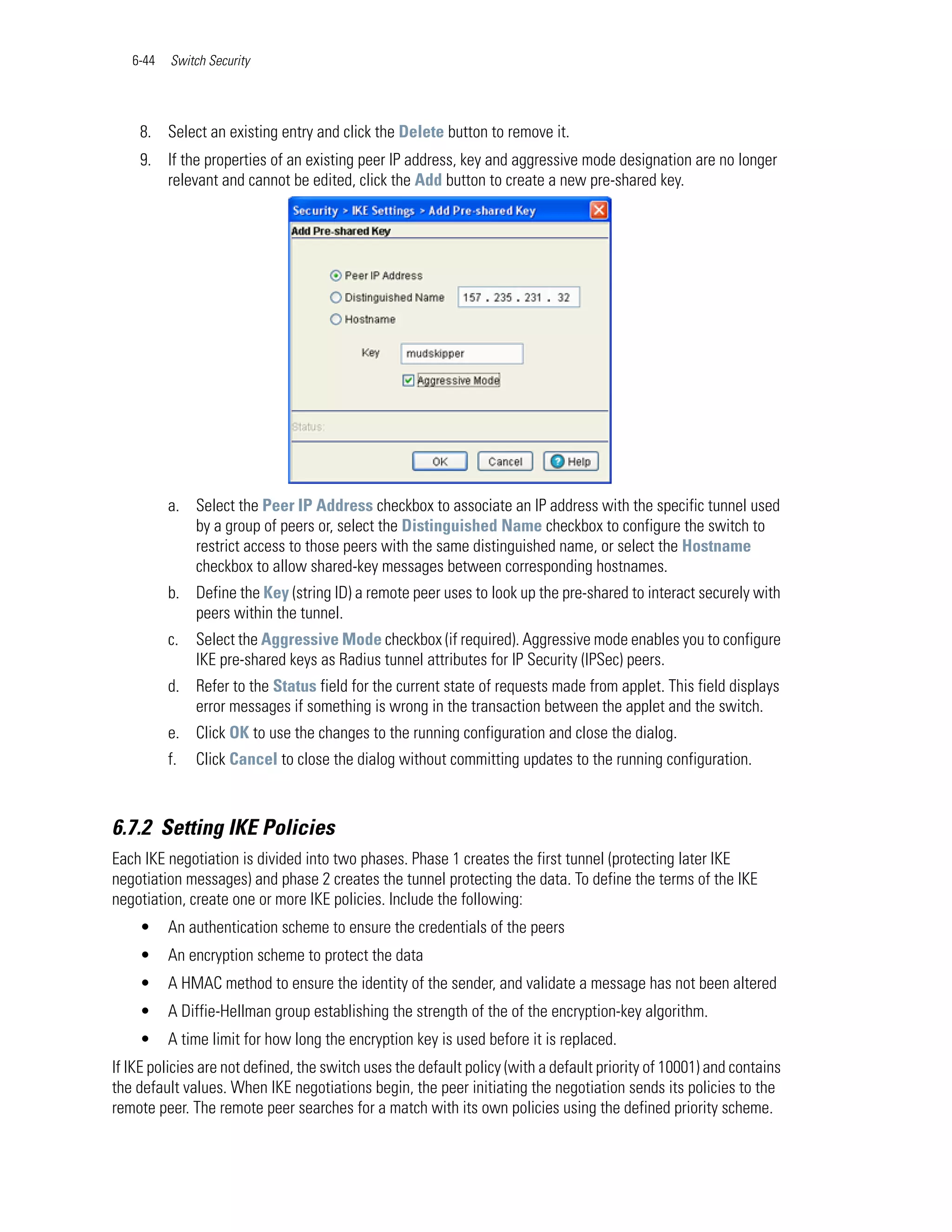 6-44   Switch Security




    8. Select an existing entry and click the Delete button to remove it.
    9. If the properties of an existing peer IP address, key and aggressive mode designation are no longer
       relevant and cannot be edited, click the Add button to create a new pre-shared key.




          a. Select the Peer IP Address checkbox to associate an IP address with the specific tunnel used
             by a group of peers or, select the Distinguished Name checkbox to configure the switch to
             restrict access to those peers with the same distinguished name, or select the Hostname
             checkbox to allow shared-key messages between corresponding hostnames.
          b. Define the Key (string ID) a remote peer uses to look up the pre-shared to interact securely with
             peers within the tunnel.
          c.   Select the Aggressive Mode checkbox (if required). Aggressive mode enables you to configure
               IKE pre-shared keys as Radius tunnel attributes for IP Security (IPSec) peers.
          d. Refer to the Status field for the current state of requests made from applet. This field displays
             error messages if something is wrong in the transaction between the applet and the switch.
          e. Click OK to use the changes to the running configuration and close the dialog.
          f.   Click Cancel to close the dialog without committing updates to the running configuration.



6.7.2 Setting IKE Policies
Each IKE negotiation is divided into two phases. Phase 1 creates the first tunnel (protecting later IKE
negotiation messages) and phase 2 creates the tunnel protecting the data. To define the terms of the IKE
negotiation, create one or more IKE policies. Include the following:
    •     An authentication scheme to ensure the credentials of the peers
    •     An encryption scheme to protect the data
    •     A HMAC method to ensure the identity of the sender, and validate a message has not been altered
    •     A Diffie-Hellman group establishing the strength of the of the encryption-key algorithm.
    •     A time limit for how long the encryption key is used before it is replaced.
If IKE policies are not defined, the switch uses the default policy (with a default priority of 10001) and contains
the default values. When IKE negotiations begin, the peer initiating the negotiation sends its policies to the
remote peer. The remote peer searches for a match with its own policies using the defined priority scheme.
 