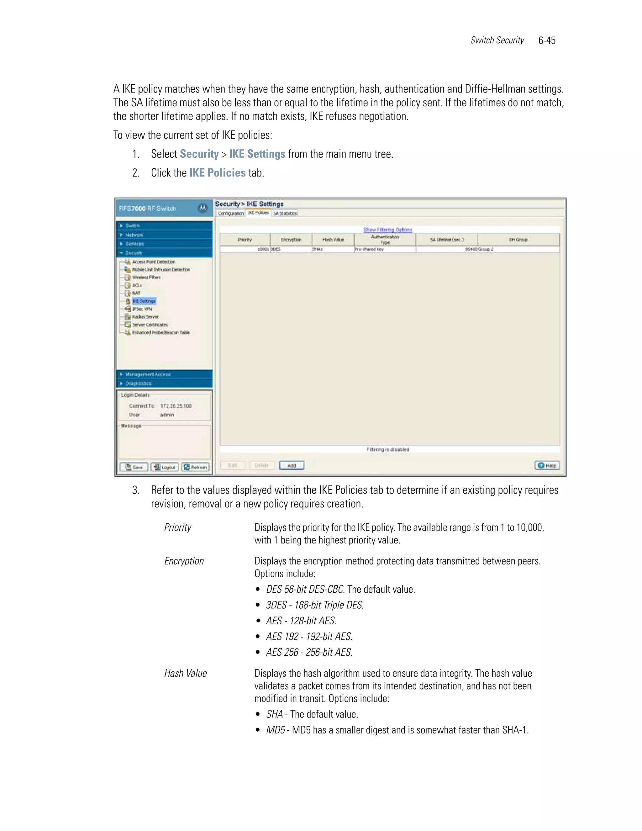 Switch Security     6-45



A IKE policy matches when they have the same encryption, hash, authentication and Diffie-Hellman settings.
The SA lifetime must also be less than or equal to the lifetime in the policy sent. If the lifetimes do not match,
the shorter lifetime applies. If no match exists, IKE refuses negotiation.
To view the current set of IKE policies:
    1. Select Security > IKE Settings from the main menu tree.
    2. Click the IKE Policies tab.




    3. Refer to the values displayed within the IKE Policies tab to determine if an existing policy requires
       revision, removal or a new policy requires creation.

            Priority               Displays the priority for the IKE policy. The available range is from 1 to 10,000,
                                   with 1 being the highest priority value.

            Encryption             Displays the encryption method protecting data transmitted between peers.
                                   Options include:
                                   • DES 56-bit DES-CBC. The default value.
                                   • 3DES - 168-bit Triple DES.
                                   • AES - 128-bit AES.
                                   • AES 192 - 192-bit AES.
                                   • AES 256 - 256-bit AES.

            Hash Value             Displays the hash algorithm used to ensure data integrity. The hash value
                                   validates a packet comes from its intended destination, and has not been
                                   modified in transit. Options include:
                                   • SHA - The default value.
                                   • MD5 - MD5 has a smaller digest and is somewhat faster than SHA-1.
 
