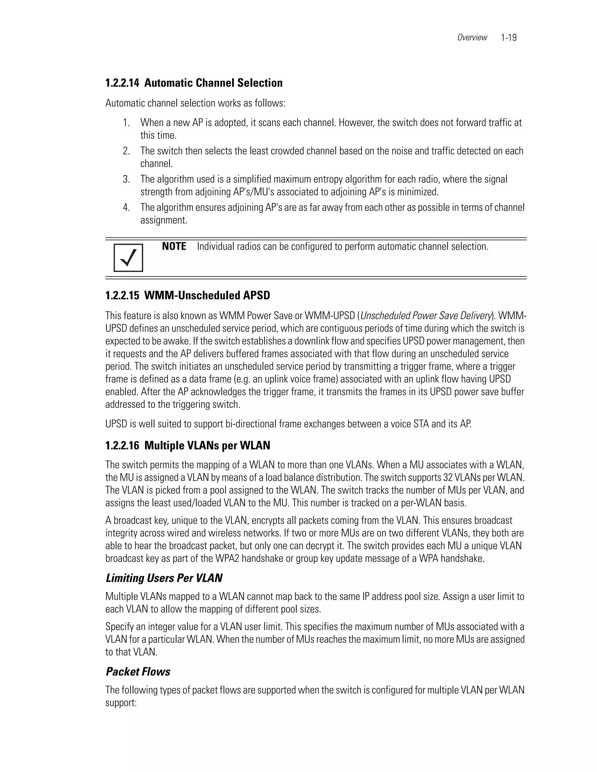 Overview    1-19



1.2.2.14 Automatic Channel Selection
Automatic channel selection works as follows:
    1. When a new AP is adopted, it scans each channel. However, the switch does not forward traffic at
       this time.
    2. The switch then selects the least crowded channel based on the noise and traffic detected on each
       channel.
    3. The algorithm used is a simplified maximum entropy algorithm for each radio, where the signal
       strength from adjoining AP's/MU's associated to adjoining AP's is minimized.
    4. The algorithm ensures adjoining AP's are as far away from each other as possible in terms of channel
       assignment.

              NOTE     Individual radios can be configured to perform automatic channel selection.



1.2.2.15 WMM-Unscheduled APSD
This feature is also known as WMM Power Save or WMM-UPSD (Unscheduled Power Save Delivery). WMM-
UPSD defines an unscheduled service period, which are contiguous periods of time during which the switch is
expected to be awake. If the switch establishes a downlink flow and specifies UPSD power management, then
it requests and the AP delivers buffered frames associated with that flow during an unscheduled service
period. The switch initiates an unscheduled service period by transmitting a trigger frame, where a trigger
frame is defined as a data frame (e.g. an uplink voice frame) associated with an uplink flow having UPSD
enabled. After the AP acknowledges the trigger frame, it transmits the frames in its UPSD power save buffer
addressed to the triggering switch.
UPSD is well suited to support bi-directional frame exchanges between a voice STA and its AP.

1.2.2.16 Multiple VLANs per WLAN
The switch permits the mapping of a WLAN to more than one VLANs. When a MU associates with a WLAN,
the MU is assigned a VLAN by means of a load balance distribution. The switch supports 32 VLANs per WLAN.
The VLAN is picked from a pool assigned to the WLAN. The switch tracks the number of MUs per VLAN, and
assigns the least used/loaded VLAN to the MU. This number is tracked on a per-WLAN basis.
A broadcast key, unique to the VLAN, encrypts all packets coming from the VLAN. This ensures broadcast
integrity across wired and wireless networks. If two or more MUs are on two different VLANs, they both are
able to hear the broadcast packet, but only one can decrypt it. The switch provides each MU a unique VLAN
broadcast key as part of the WPA2 handshake or group key update message of a WPA handshake.
Limiting Users Per VLAN
Multiple VLANs mapped to a WLAN cannot map back to the same IP address pool size. Assign a user limit to
each VLAN to allow the mapping of different pool sizes.
Specify an integer value for a VLAN user limit. This specifies the maximum number of MUs associated with a
VLAN for a particular WLAN. When the number of MUs reaches the maximum limit, no more MUs are assigned
to that VLAN.
Packet Flows
The following types of packet flows are supported when the switch is configured for multiple VLAN per WLAN
support:
 