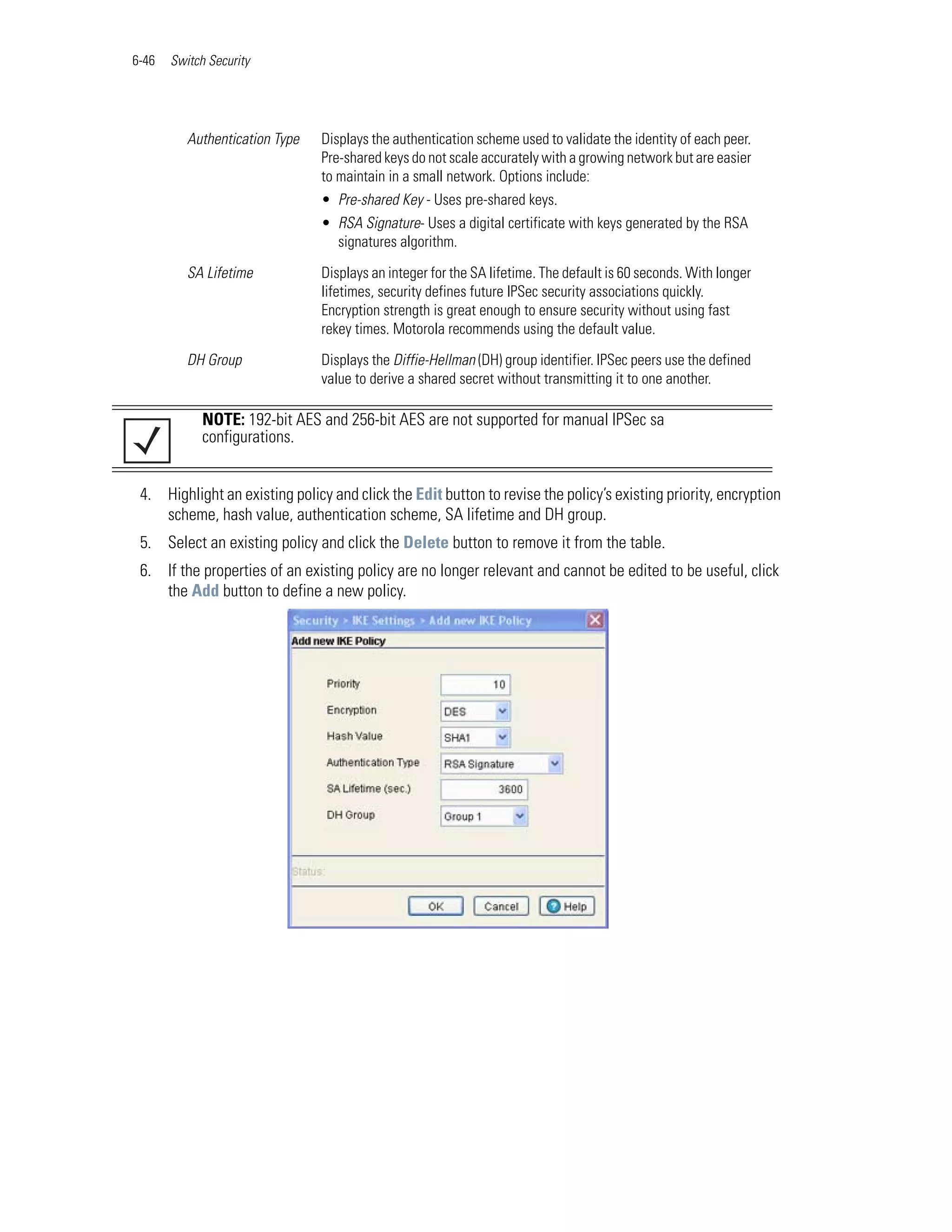6-46   Switch Security




          Authentication Type   Displays the authentication scheme used to validate the identity of each peer.
                                Pre-shared keys do not scale accurately with a growing network but are easier
                                to maintain in a small network. Options include:
                                • Pre-shared Key - Uses pre-shared keys.
                                • RSA Signature- Uses a digital certificate with keys generated by the RSA
                                  signatures algorithm.

          SA Lifetime           Displays an integer for the SA lifetime. The default is 60 seconds. With longer
                                lifetimes, security defines future IPSec security associations quickly.
                                Encryption strength is great enough to ensure security without using fast
                                rekey times. Motorola recommends using the default value.

          DH Group              Displays the Diffie-Hellman (DH) group identifier. IPSec peers use the defined
                                value to derive a shared secret without transmitting it to one another.

             NOTE: 192-bit AES and 256-bit AES are not supported for manual IPSec sa
             configurations.


 4. Highlight an existing policy and click the Edit button to revise the policy’s existing priority, encryption
    scheme, hash value, authentication scheme, SA lifetime and DH group.
 5. Select an existing policy and click the Delete button to remove it from the table.
 6. If the properties of an existing policy are no longer relevant and cannot be edited to be useful, click
    the Add button to define a new policy.
 