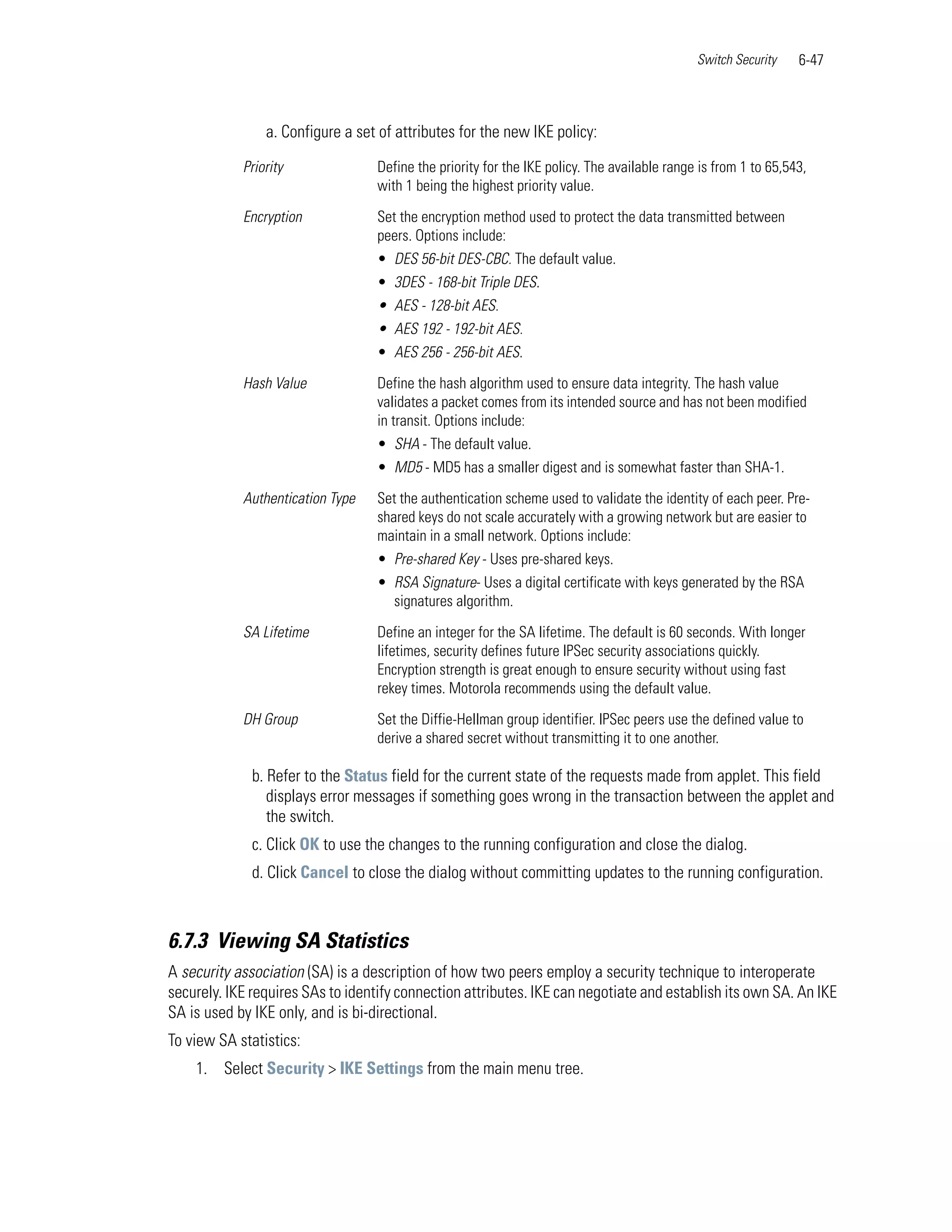 Switch Security    6-47



                a. Configure a set of attributes for the new IKE policy:

            Priority               Define the priority for the IKE policy. The available range is from 1 to 65,543,
                                   with 1 being the highest priority value.

            Encryption             Set the encryption method used to protect the data transmitted between
                                   peers. Options include:
                                   • DES 56-bit DES-CBC. The default value.
                                   • 3DES - 168-bit Triple DES.
                                   • AES - 128-bit AES.
                                   • AES 192 - 192-bit AES.
                                   • AES 256 - 256-bit AES.

            Hash Value             Define the hash algorithm used to ensure data integrity. The hash value
                                   validates a packet comes from its intended source and has not been modified
                                   in transit. Options include:
                                   • SHA - The default value.
                                   • MD5 - MD5 has a smaller digest and is somewhat faster than SHA-1.

            Authentication Type    Set the authentication scheme used to validate the identity of each peer. Pre-
                                   shared keys do not scale accurately with a growing network but are easier to
                                   maintain in a small network. Options include:
                                   • Pre-shared Key - Uses pre-shared keys.
                                   • RSA Signature- Uses a digital certificate with keys generated by the RSA
                                     signatures algorithm.

            SA Lifetime            Define an integer for the SA lifetime. The default is 60 seconds. With longer
                                   lifetimes, security defines future IPSec security associations quickly.
                                   Encryption strength is great enough to ensure security without using fast
                                   rekey times. Motorola recommends using the default value.

            DH Group               Set the Diffie-Hellman group identifier. IPSec peers use the defined value to
                                   derive a shared secret without transmitting it to one another.

              b. Refer to the Status field for the current state of the requests made from applet. This field
                 displays error messages if something goes wrong in the transaction between the applet and
                 the switch.
              c. Click OK to use the changes to the running configuration and close the dialog.
              d. Click Cancel to close the dialog without committing updates to the running configuration.



6.7.3 Viewing SA Statistics
A security association (SA) is a description of how two peers employ a security technique to interoperate
securely. IKE requires SAs to identify connection attributes. IKE can negotiate and establish its own SA. An IKE
SA is used by IKE only, and is bi-directional.
To view SA statistics:
    1. Select Security > IKE Settings from the main menu tree.
 