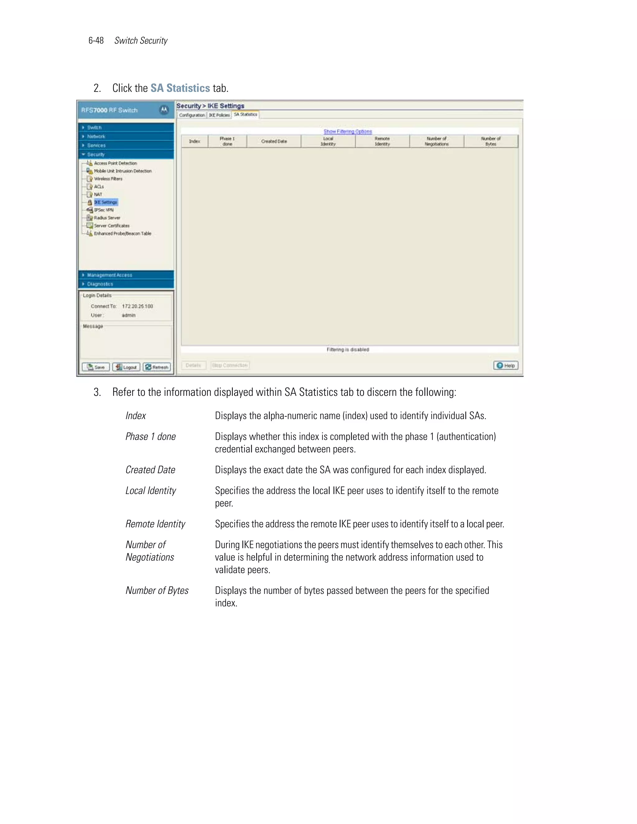 6-48   Switch Security




 2. Click the SA Statistics tab.




 3. Refer to the information displayed within SA Statistics tab to discern the following:

          Index               Displays the alpha-numeric name (index) used to identify individual SAs.

          Phase 1 done        Displays whether this index is completed with the phase 1 (authentication)
                              credential exchanged between peers.

          Created Date        Displays the exact date the SA was configured for each index displayed.

          Local Identity      Specifies the address the local IKE peer uses to identify itself to the remote
                              peer.

          Remote Identity     Specifies the address the remote IKE peer uses to identify itself to a local peer.

          Number of           During IKE negotiations the peers must identify themselves to each other. This
          Negotiations        value is helpful in determining the network address information used to
                              validate peers.

          Number of Bytes     Displays the number of bytes passed between the peers for the specified
                              index.
 