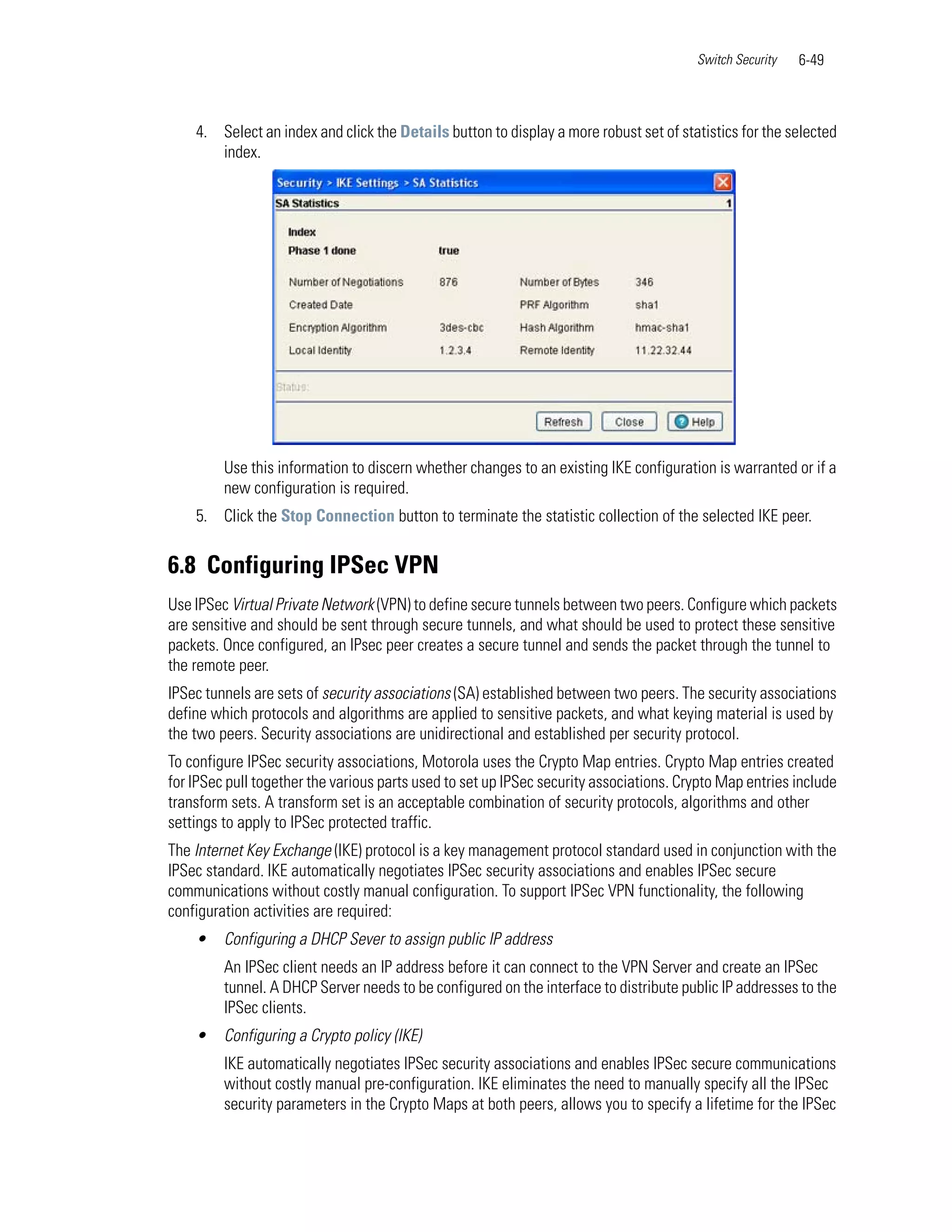 Switch Security   6-49



    4. Select an index and click the Details button to display a more robust set of statistics for the selected
       index.




         Use this information to discern whether changes to an existing IKE configuration is warranted or if a
         new configuration is required.
    5. Click the Stop Connection button to terminate the statistic collection of the selected IKE peer.


6.8 Configuring IPSec VPN
Use IPSec Virtual Private Network (VPN) to define secure tunnels between two peers. Configure which packets
are sensitive and should be sent through secure tunnels, and what should be used to protect these sensitive
packets. Once configured, an IPsec peer creates a secure tunnel and sends the packet through the tunnel to
the remote peer.
IPSec tunnels are sets of security associations (SA) established between two peers. The security associations
define which protocols and algorithms are applied to sensitive packets, and what keying material is used by
the two peers. Security associations are unidirectional and established per security protocol.
To configure IPSec security associations, Motorola uses the Crypto Map entries. Crypto Map entries created
for IPSec pull together the various parts used to set up IPSec security associations. Crypto Map entries include
transform sets. A transform set is an acceptable combination of security protocols, algorithms and other
settings to apply to IPSec protected traffic.
The Internet Key Exchange (IKE) protocol is a key management protocol standard used in conjunction with the
IPSec standard. IKE automatically negotiates IPSec security associations and enables IPSec secure
communications without costly manual configuration. To support IPSec VPN functionality, the following
configuration activities are required:
    •    Configuring a DHCP Sever to assign public IP address
         An IPSec client needs an IP address before it can connect to the VPN Server and create an IPSec
         tunnel. A DHCP Server needs to be configured on the interface to distribute public IP addresses to the
         IPSec clients.
    •    Configuring a Crypto policy (IKE)
         IKE automatically negotiates IPSec security associations and enables IPSec secure communications
         without costly manual pre-configuration. IKE eliminates the need to manually specify all the IPSec
         security parameters in the Crypto Maps at both peers, allows you to specify a lifetime for the IPSec
 