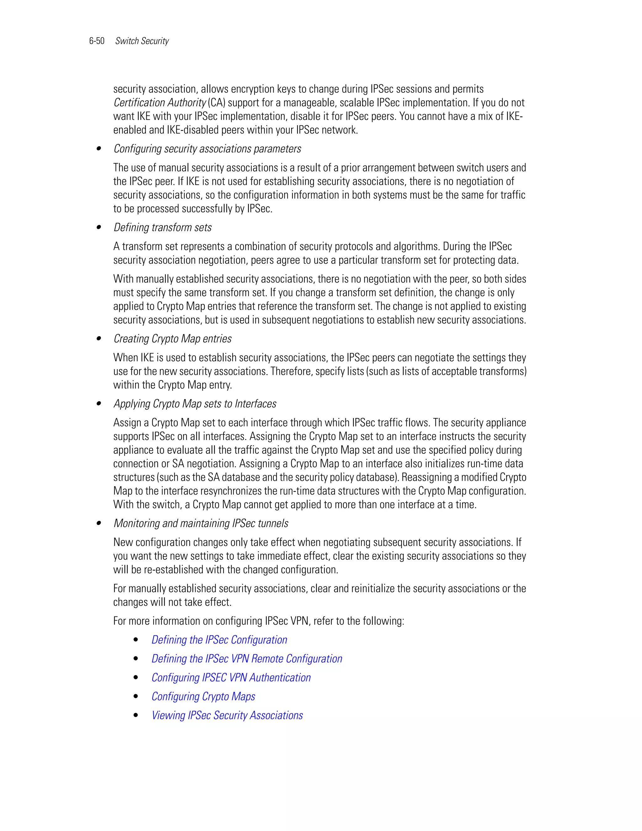 6-50   Switch Security




       security association, allows encryption keys to change during IPSec sessions and permits
       Certification Authority (CA) support for a manageable, scalable IPSec implementation. If you do not
       want IKE with your IPSec implementation, disable it for IPSec peers. You cannot have a mix of IKE-
       enabled and IKE-disabled peers within your IPSec network.
 •     Configuring security associations parameters
       The use of manual security associations is a result of a prior arrangement between switch users and
       the IPSec peer. If IKE is not used for establishing security associations, there is no negotiation of
       security associations, so the configuration information in both systems must be the same for traffic
       to be processed successfully by IPSec.
 •     Defining transform sets
       A transform set represents a combination of security protocols and algorithms. During the IPSec
       security association negotiation, peers agree to use a particular transform set for protecting data.
       With manually established security associations, there is no negotiation with the peer, so both sides
       must specify the same transform set. If you change a transform set definition, the change is only
       applied to Crypto Map entries that reference the transform set. The change is not applied to existing
       security associations, but is used in subsequent negotiations to establish new security associations.
 •     Creating Crypto Map entries
       When IKE is used to establish security associations, the IPSec peers can negotiate the settings they
       use for the new security associations. Therefore, specify lists (such as lists of acceptable transforms)
       within the Crypto Map entry.
 •     Applying Crypto Map sets to Interfaces
       Assign a Crypto Map set to each interface through which IPSec traffic flows. The security appliance
       supports IPSec on all interfaces. Assigning the Crypto Map set to an interface instructs the security
       appliance to evaluate all the traffic against the Crypto Map set and use the specified policy during
       connection or SA negotiation. Assigning a Crypto Map to an interface also initializes run-time data
       structures (such as the SA database and the security policy database). Reassigning a modified Crypto
       Map to the interface resynchronizes the run-time data structures with the Crypto Map configuration.
       With the switch, a Crypto Map cannot get applied to more than one interface at a time.
 •     Monitoring and maintaining IPSec tunnels
       New configuration changes only take effect when negotiating subsequent security associations. If
       you want the new settings to take immediate effect, clear the existing security associations so they
       will be re-established with the changed configuration.
       For manually established security associations, clear and reinitialize the security associations or the
       changes will not take effect.
       For more information on configuring IPSec VPN, refer to the following:
           •     Defining the IPSec Configuration
           •     Defining the IPSec VPN Remote Configuration
           •     Configuring IPSEC VPN Authentication
           •     Configuring Crypto Maps
           •     Viewing IPSec Security Associations
 
