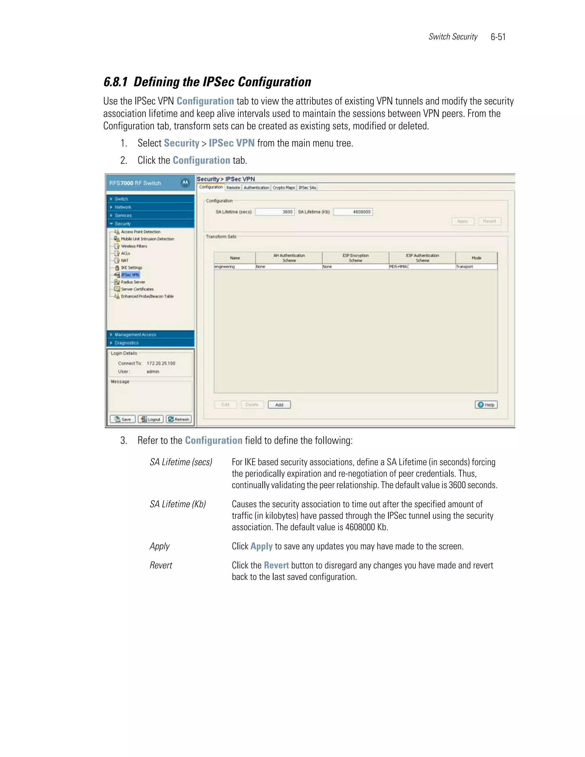 Switch Security   6-51



6.8.1 Defining the IPSec Configuration
Use the IPSec VPN Configuration tab to view the attributes of existing VPN tunnels and modify the security
association lifetime and keep alive intervals used to maintain the sessions between VPN peers. From the
Configuration tab, transform sets can be created as existing sets, modified or deleted.
    1. Select Security > IPSec VPN from the main menu tree.
    2. Click the Configuration tab.




    3. Refer to the Configuration field to define the following:

           SA Lifetime (secs)    For IKE based security associations, define a SA Lifetime (in seconds) forcing
                                 the periodically expiration and re-negotiation of peer credentials. Thus,
                                 continually validating the peer relationship. The default value is 3600 seconds.

           SA Lifetime (Kb)      Causes the security association to time out after the specified amount of
                                 traffic (in kilobytes) have passed through the IPSec tunnel using the security
                                 association. The default value is 4608000 Kb.

           Apply                 Click Apply to save any updates you may have made to the screen.

           Revert                Click the Revert button to disregard any changes you have made and revert
                                 back to the last saved configuration.
 