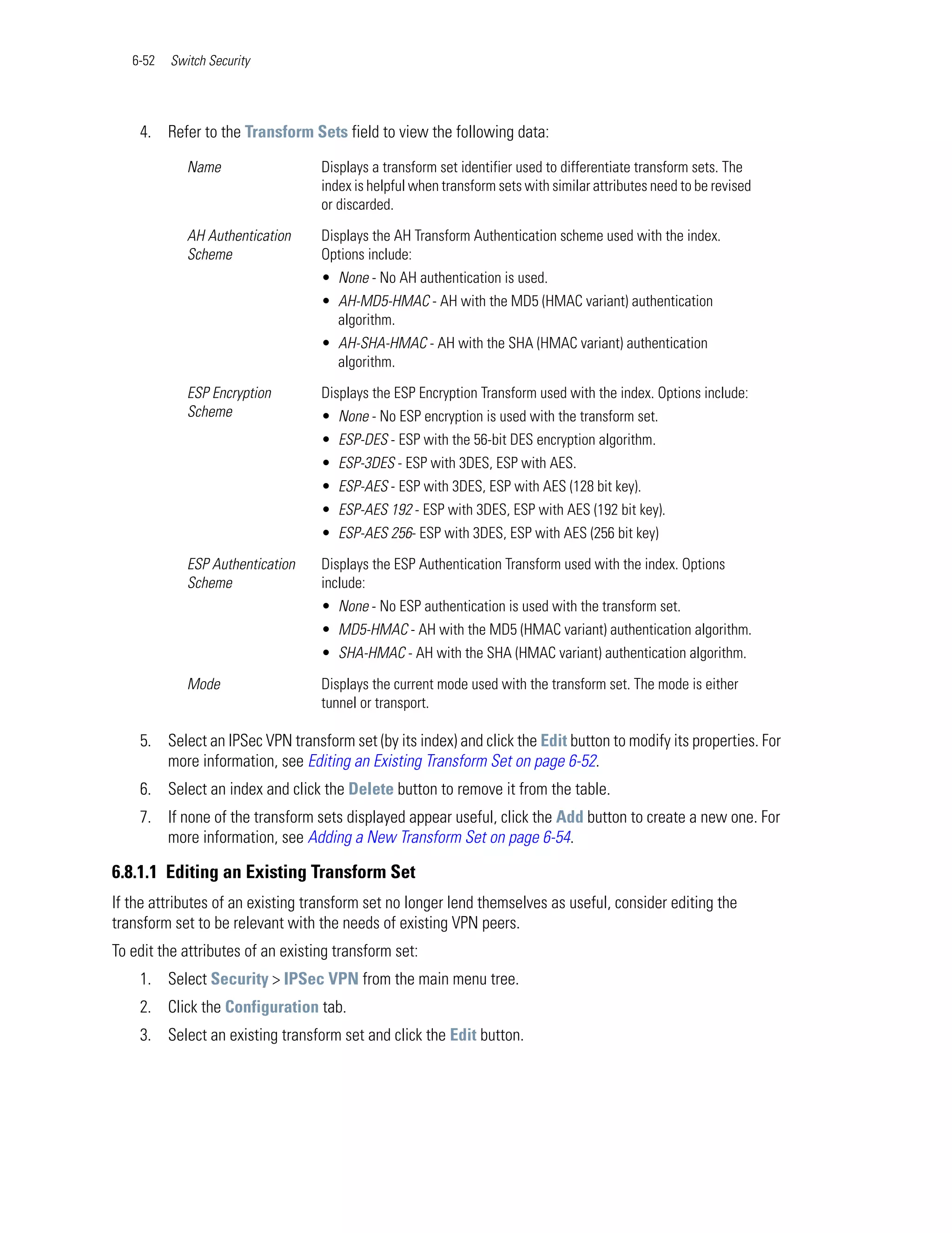 6-52   Switch Security




    4. Refer to the Transform Sets field to view the following data:

             Name                  Displays a transform set identifier used to differentiate transform sets. The
                                   index is helpful when transform sets with similar attributes need to be revised
                                   or discarded.

             AH Authentication     Displays the AH Transform Authentication scheme used with the index.
             Scheme                Options include:
                                   • None - No AH authentication is used.
                                   • AH-MD5-HMAC - AH with the MD5 (HMAC variant) authentication
                                     algorithm.
                                   • AH-SHA-HMAC - AH with the SHA (HMAC variant) authentication
                                     algorithm.

             ESP Encryption        Displays the ESP Encryption Transform used with the index. Options include:
             Scheme                • None - No ESP encryption is used with the transform set.
                                   • ESP-DES - ESP with the 56-bit DES encryption algorithm.
                                   • ESP-3DES - ESP with 3DES, ESP with AES.
                                   • ESP-AES - ESP with 3DES, ESP with AES (128 bit key).
                                   • ESP-AES 192 - ESP with 3DES, ESP with AES (192 bit key).
                                   • ESP-AES 256- ESP with 3DES, ESP with AES (256 bit key)

             ESP Authentication    Displays the ESP Authentication Transform used with the index. Options
             Scheme                include:
                                   • None - No ESP authentication is used with the transform set.
                                   • MD5-HMAC - AH with the MD5 (HMAC variant) authentication algorithm.
                                   • SHA-HMAC - AH with the SHA (HMAC variant) authentication algorithm.

             Mode                  Displays the current mode used with the transform set. The mode is either
                                   tunnel or transport.

    5. Select an IPSec VPN transform set (by its index) and click the Edit button to modify its properties. For
       more information, see Editing an Existing Transform Set on page 6-52.
    6. Select an index and click the Delete button to remove it from the table.
    7. If none of the transform sets displayed appear useful, click the Add button to create a new one. For
       more information, see Adding a New Transform Set on page 6-54.

6.8.1.1 Editing an Existing Transform Set
If the attributes of an existing transform set no longer lend themselves as useful, consider editing the
transform set to be relevant with the needs of existing VPN peers.
To edit the attributes of an existing transform set:
    1. Select Security > IPSec VPN from the main menu tree.
    2. Click the Configuration tab.
    3. Select an existing transform set and click the Edit button.
 