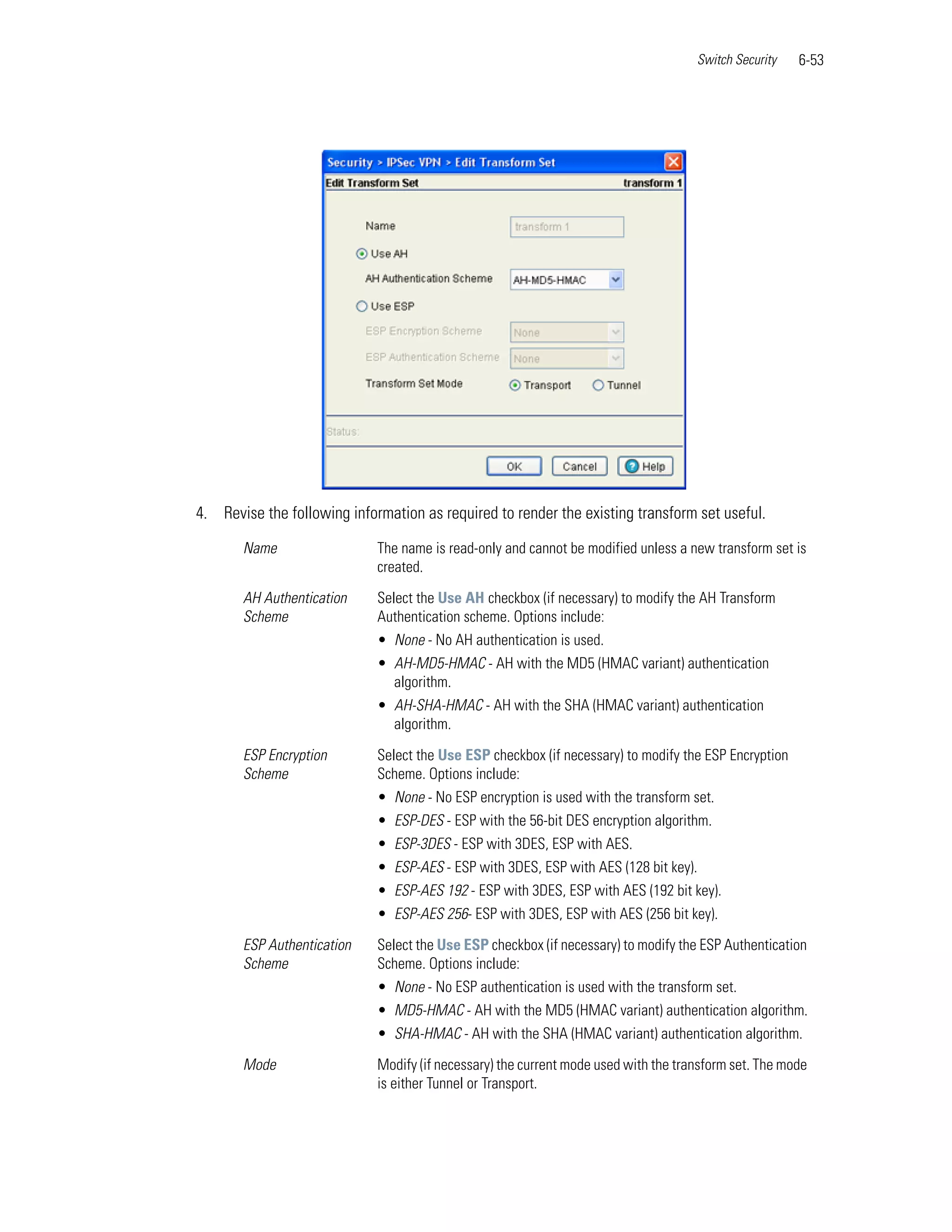 Switch Security   6-53




4. Revise the following information as required to render the existing transform set useful.

       Name                  The name is read-only and cannot be modified unless a new transform set is
                             created.

       AH Authentication     Select the Use AH checkbox (if necessary) to modify the AH Transform
       Scheme                Authentication scheme. Options include:
                             • None - No AH authentication is used.
                             • AH-MD5-HMAC - AH with the MD5 (HMAC variant) authentication
                               algorithm.
                             • AH-SHA-HMAC - AH with the SHA (HMAC variant) authentication
                               algorithm.

       ESP Encryption        Select the Use ESP checkbox (if necessary) to modify the ESP Encryption
       Scheme                Scheme. Options include:
                             • None - No ESP encryption is used with the transform set.
                             • ESP-DES - ESP with the 56-bit DES encryption algorithm.
                             • ESP-3DES - ESP with 3DES, ESP with AES.
                             • ESP-AES - ESP with 3DES, ESP with AES (128 bit key).
                             • ESP-AES 192 - ESP with 3DES, ESP with AES (192 bit key).
                             • ESP-AES 256- ESP with 3DES, ESP with AES (256 bit key).

       ESP Authentication    Select the Use ESP checkbox (if necessary) to modify the ESP Authentication
       Scheme                Scheme. Options include:
                             • None - No ESP authentication is used with the transform set.
                             • MD5-HMAC - AH with the MD5 (HMAC variant) authentication algorithm.
                             • SHA-HMAC - AH with the SHA (HMAC variant) authentication algorithm.

       Mode                  Modify (if necessary) the current mode used with the transform set. The mode
                             is either Tunnel or Transport.
 