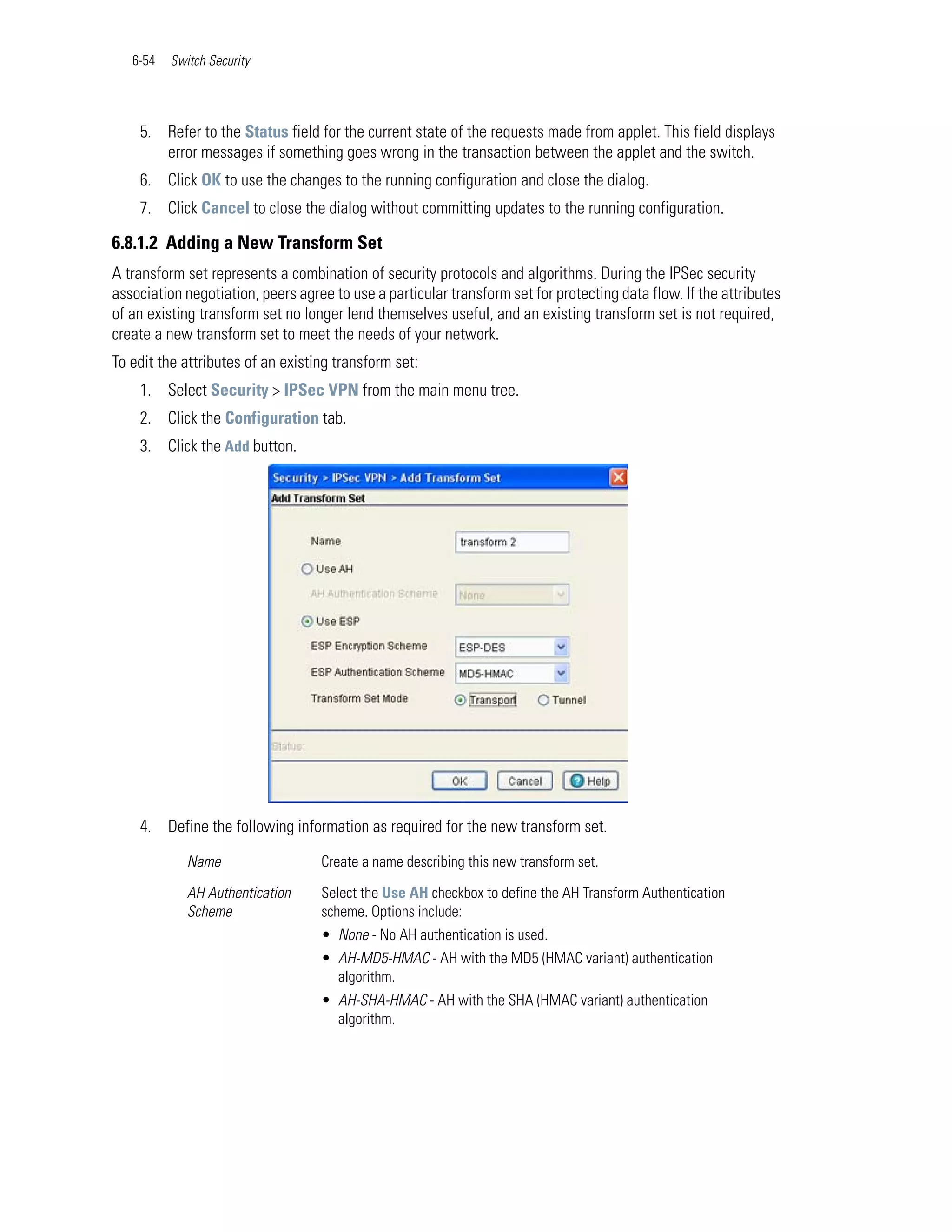 6-54   Switch Security




    5. Refer to the Status field for the current state of the requests made from applet. This field displays
       error messages if something goes wrong in the transaction between the applet and the switch.
    6. Click OK to use the changes to the running configuration and close the dialog.
    7. Click Cancel to close the dialog without committing updates to the running configuration.

6.8.1.2 Adding a New Transform Set
A transform set represents a combination of security protocols and algorithms. During the IPSec security
association negotiation, peers agree to use a particular transform set for protecting data flow. If the attributes
of an existing transform set no longer lend themselves useful, and an existing transform set is not required,
create a new transform set to meet the needs of your network.
To edit the attributes of an existing transform set:
    1. Select Security > IPSec VPN from the main menu tree.
    2. Click the Configuration tab.
    3. Click the Add button.




    4. Define the following information as required for the new transform set.

             Name                  Create a name describing this new transform set.

             AH Authentication     Select the Use AH checkbox to define the AH Transform Authentication
             Scheme                scheme. Options include:
                                   • None - No AH authentication is used.
                                   • AH-MD5-HMAC - AH with the MD5 (HMAC variant) authentication
                                     algorithm.
                                   • AH-SHA-HMAC - AH with the SHA (HMAC variant) authentication
                                     algorithm.
 